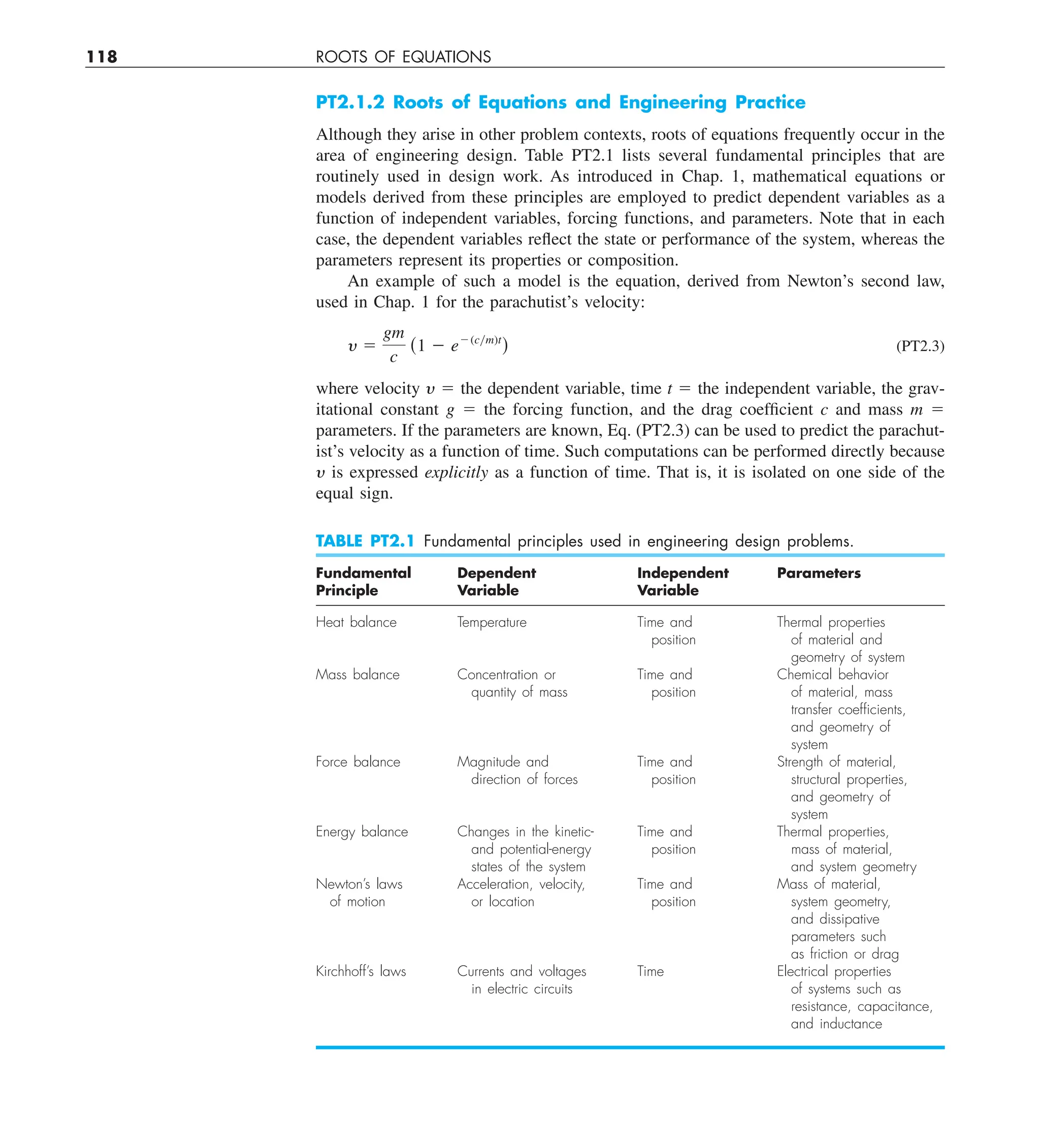 118 ROOTS OF EQUATIONS
PT2.1.2 Roots of Equations and Engineering Practice
Although they arise in other problem contexts, roots of equations frequently occur in the
area of engineering design. Table PT2.1 lists several fundamental principles that are
routinely used in design work. As introduced in Chap. 1, mathematical equations or
models derived from these principles are employed to predict dependent variables as a
function of independent variables, forcing functions, and parameters. Note that in each
case, the dependent variables reflect the state or performance of the system, whereas the
parameters represent its properties or composition.
An example of such a model is the equation, derived from Newton’s second law,
used in Chap. 1 for the parachutist’s velocity:
y 5
gm
c
(1 2 e2(cym)t
) (PT2.3)
where velocity y 5 the dependent variable, time t 5 the independent variable, the grav-
itational constant g 5 the forcing function, and the drag coefficient c and mass m 5
parameters. If the parameters are known, Eq. (PT2.3) can be used to predict the parachut-
ist’s velocity as a function of time. Such computations can be performed directly because
y is expressed explicitly as a function of time. That is, it is isolated on one side of the
equal sign.
TABLE PT2.1 Fundamental principles used in engineering design problems.
Fundamental Dependent Independent Parameters
Principle Variable Variable
Heat balance Temperature Time and Thermal properties
position of material and
geometry of system
Mass balance Concentration or Time and Chemical behavior
quantity of mass position of material, mass
transfer coefﬁcients,
and geometry of
system
Force balance Magnitude and Time and Strength of material,
direction of forces position structural properties,
and geometry of
system
Energy balance Changes in the kinetic- Time and Thermal properties,
and potential-energy position mass of material,
states of the system and system geometry
Newton’s laws Acceleration, velocity, Time and Mass of material,
of motion or location position system geometry,
and dissipative
parameters such
as friction or drag
Kirchhoff’s laws Currents and voltages Time Electrical properties
in electric circuits of systems such as
resistance, capacitance,
and inductance
 