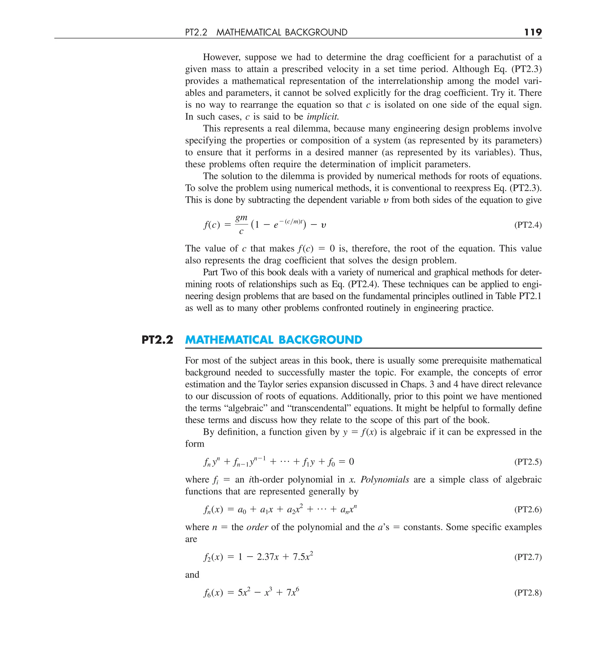 PT2.2 MATHEMATICAL BACKGROUND 119
However, suppose we had to determine the drag coefficient for a parachutist of a
given mass to attain a prescribed velocity in a set time period. Although Eq. (PT2.3)
provides a mathematical representation of the interrelationship among the model vari-
ables and parameters, it cannot be solved explicitly for the drag coefficient. Try it. There
is no way to rearrange the equation so that c is isolated on one side of the equal sign.
In such cases, c is said to be implicit.
This represents a real dilemma, because many engineering design problems involve
specifying the properties or composition of a system (as represented by its parameters)
to ensure that it performs in a desired manner (as represented by its variables). Thus,
these problems often require the determination of implicit parameters.
The solution to the dilemma is provided by numerical methods for roots of equations.
To solve the problem using numerical methods, it is conventional to reexpress Eq. (PT2.3).
This is done by subtracting the dependent variable y from both sides of the equation to give
f(c) 5
gm
c
(1 2 e2(cym)t
) 2 y (PT2.4)
The value of c that makes f(c) 5 0 is, therefore, the root of the equation. This value
also represents the drag coefficient that solves the design problem.
Part Two of this book deals with a variety of numerical and graphical methods for deter-
mining roots of relationships such as Eq. (PT2.4). These techniques can be applied to engi-
neering design problems that are based on the fundamental principles outlined in Table PT2.1
as well as to many other problems confronted routinely in engineering practice.
PT2.2 MATHEMATICAL BACKGROUND
For most of the subject areas in this book, there is usually some prerequisite mathematical
background needed to successfully master the topic. For example, the concepts of error
estimation and the Taylor series expansion discussed in Chaps. 3 and 4 have direct relevance
to our discussion of roots of equations. Additionally, prior to this point we have mentioned
the terms “algebraic” and “transcendental” equations. It might be helpful to formally define
these terms and discuss how they relate to the scope of this part of the book.
By definition, a function given by y 5 f(x) is algebraic if it can be expressed in the
form
fn yn
1 fn21yn21
1 p 1 f1y 1 f0 5 0 (PT2.5)
where fi 5 an ith-order polynomial in x. Polynomials are a simple class of algebraic
functions that are represented generally by
fn(x) 5 a0 1 a1x 1 a2x2
1 p 1 anxn
(PT2.6)
where n 5 the order of the polynomial and the a’s 5 constants. Some specific examples
are
f2(x) 5 1 2 2.37x 1 7.5x2
(PT2.7)
and
f6(x) 5 5x2
2 x3
1 7x6
(PT2.8)
 