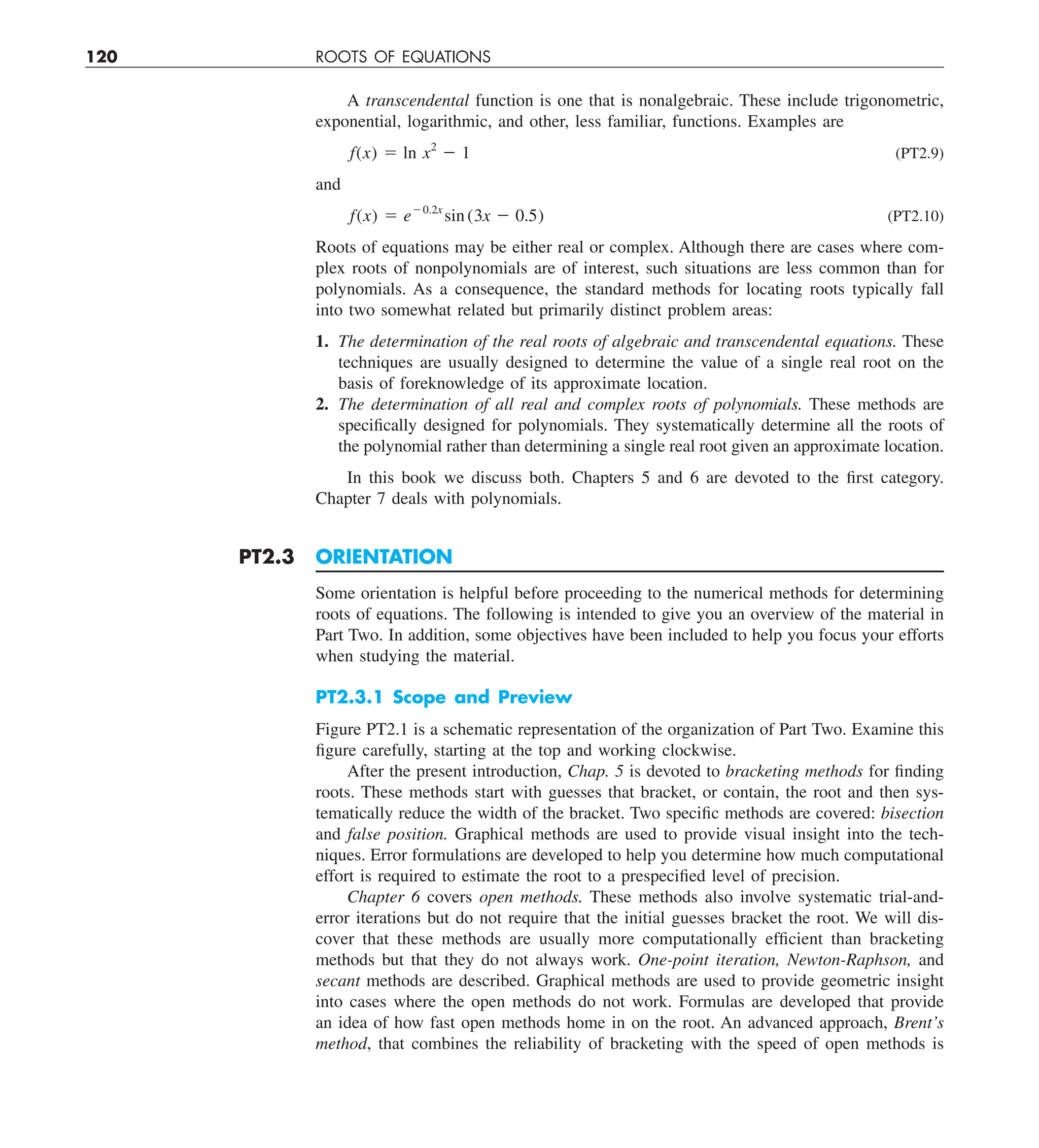 120 ROOTS OF EQUATIONS
A transcendental function is one that is nonalgebraic. These include trigonometric,
exponential, logarithmic, and other, less familiar, functions. Examples are
f(x) 5 ln x2
2 1 (PT2.9)
and
f(x) 5 e20.2x
sin (3x 2 0.5) (PT2.10)
Roots of equations may be either real or complex. Although there are cases where com-
plex roots of nonpolynomials are of interest, such situations are less common than for
polynomials. As a consequence, the standard methods for locating roots typically fall
into two somewhat related but primarily distinct problem areas:
1. The determination of the real roots of algebraic and transcendental equations. These
techniques are usually designed to determine the value of a single real root on the
basis of foreknowledge of its approximate location.
2. The determination of all real and complex roots of polynomials. These methods are
specifically designed for polynomials. They systematically determine all the roots of
the polynomial rather than determining a single real root given an approximate location.
In this book we discuss both. Chapters 5 and 6 are devoted to the first category.
Chapter 7 deals with polynomials.
PT2.3 ORIENTATION
Some orientation is helpful before proceeding to the numerical methods for determining
roots of equations. The following is intended to give you an overview of the material in
Part Two. In addition, some objectives have been included to help you focus your efforts
when studying the material.
PT2.3.1 Scope and Preview
Figure PT2.1 is a schematic representation of the organization of Part Two. Examine this
figure carefully, starting at the top and working clockwise.
After the present introduction, Chap. 5 is devoted to bracketing methods for finding
roots. These methods start with guesses that bracket, or contain, the root and then sys-
tematically reduce the width of the bracket. Two specific methods are covered: bisection
and false position. Graphical methods are used to provide visual insight into the tech-
niques. Error formulations are developed to help you determine how much computational
effort is required to estimate the root to a prespecified level of precision.
Chapter 6 covers open methods. These methods also involve systematic trial-and-
error iterations but do not require that the initial guesses bracket the root. We will dis-
cover that these methods are usually more computationally efficient than bracketing
methods but that they do not always work. One-point iteration, Newton-Raphson, and
secant methods are described. Graphical methods are used to provide geometric insight
into cases where the open methods do not work. Formulas are developed that provide
an idea of how fast open methods home in on the root. An advanced approach, Brent’s
method, that combines the reliability of bracketing with the speed of open methods is
 