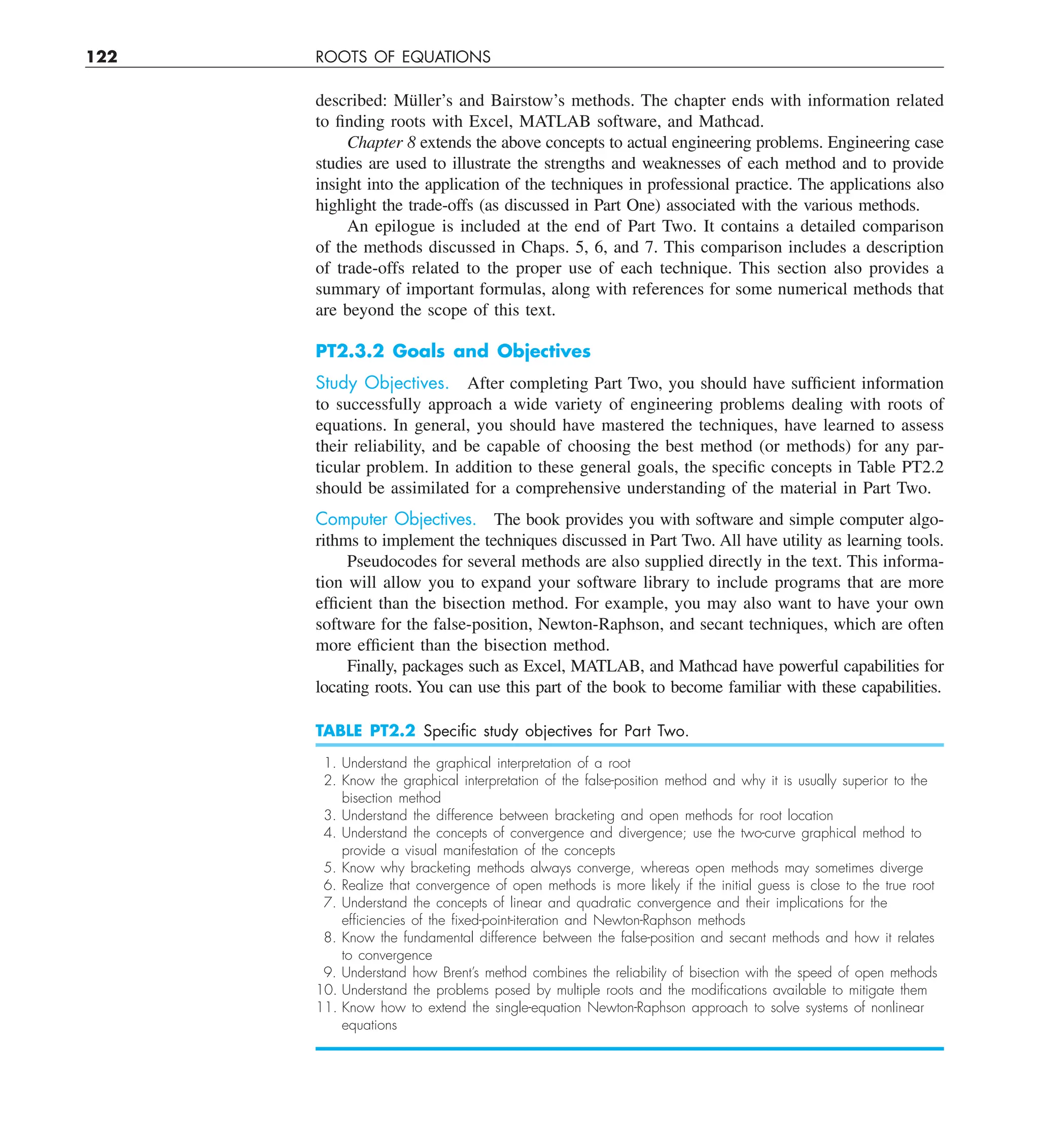 122 ROOTS OF EQUATIONS
described: Müller’s and Bairstow’s methods. The chapter ends with information related
to finding roots with Excel, MATLAB software, and Mathcad.
Chapter 8 extends the above concepts to actual engineering problems. Engineering case
studies are used to illustrate the strengths and weaknesses of each method and to provide
insight into the application of the techniques in professional practice. The applications also
highlight the trade-offs (as discussed in Part One) associated with the various methods.
An epilogue is included at the end of Part Two. It contains a detailed comparison
of the methods discussed in Chaps. 5, 6, and 7. This comparison includes a description
of trade-offs related to the proper use of each technique. This section also provides a
summary of important formulas, along with references for some numerical methods that
are beyond the scope of this text.
PT2.3.2 Goals and Objectives
Study Objectives. After completing Part Two, you should have sufficient information
to successfully approach a wide variety of engineering problems dealing with roots of
equations. In general, you should have mastered the techniques, have learned to assess
their reliability, and be capable of choosing the best method (or methods) for any par-
ticular problem. In addition to these general goals, the specific concepts in Table PT2.2
should be assimilated for a comprehensive understanding of the material in Part Two.
Computer Objectives. The book provides you with software and simple computer algo-
rithms to implement the techniques discussed in Part Two. All have utility as learning tools.
Pseudocodes for several methods are also supplied directly in the text. This informa-
tion will allow you to expand your software library to include programs that are more
efficient than the bisection method. For example, you may also want to have your own
software for the false-position, Newton-Raphson, and secant techniques, which are often
more efficient than the bisection method.
Finally, packages such as Excel, MATLAB, and Mathcad have powerful capabilities for
locating roots. You can use this part of the book to become familiar with these capabilities.
TABLE PT2.2 Speciﬁc study objectives for Part Two.
1. Understand the graphical interpretation of a root
2. Know the graphical interpretation of the false-position method and why it is usually superior to the
bisection method
3. Understand the difference between bracketing and open methods for root location
4. Understand the concepts of convergence and divergence; use the two-curve graphical method to
provide a visual manifestation of the concepts
5. Know why bracketing methods always converge, whereas open methods may sometimes diverge
6. Realize that convergence of open methods is more likely if the initial guess is close to the true root
7. Understand the concepts of linear and quadratic convergence and their implications for the
efﬁciencies of the ﬁxed-point-iteration and Newton-Raphson methods
8. Know the fundamental difference between the false-position and secant methods and how it relates
to convergence
9. Understand how Brent’s method combines the reliability of bisection with the speed of open methods
10. Understand the problems posed by multiple roots and the modiﬁcations available to mitigate them
11. Know how to extend the single-equation Newton-Raphson approach to solve systems of nonlinear
equations
 