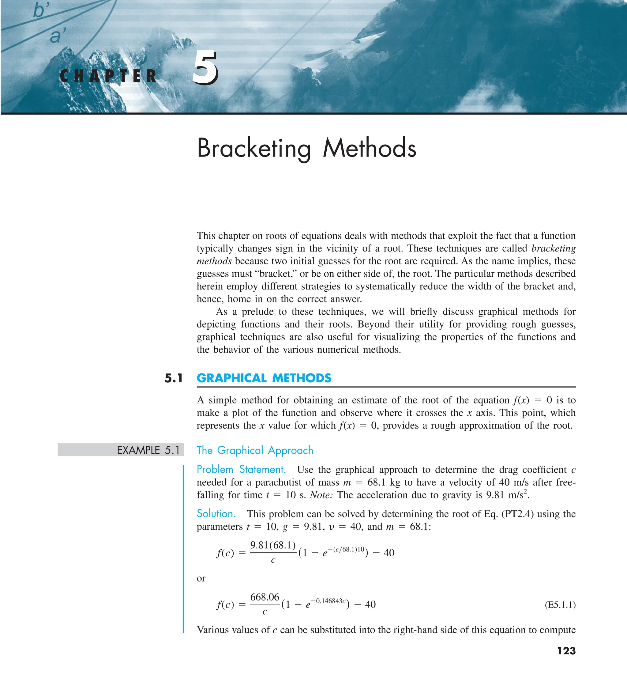 123
5
Bracketing Methods
This chapter on roots of equations deals with methods that exploit the fact that a function
typically changes sign in the vicinity of a root. These techniques are called bracketing
methods because two initial guesses for the root are required. As the name implies, these
guesses must “bracket,” or be on either side of, the root. The particular methods described
herein employ different strategies to systematically reduce the width of the bracket and,
hence, home in on the correct answer.
As a prelude to these techniques, we will briefly discuss graphical methods for
depicting functions and their roots. Beyond their utility for providing rough guesses,
graphical techniques are also useful for visualizing the properties of the functions and
the behavior of the various numerical methods.
5.1 GRAPHICAL METHODS
A simple method for obtaining an estimate of the root of the equation f(x) 5 0 is to
make a plot of the function and observe where it crosses the x axis. This point, which
represents the x value for which f(x) 5 0, provides a rough approximation of the root.
EXAMPLE 5.1 The Graphical Approach
Problem Statement. Use the graphical approach to determine the drag coefficient c
needed for a parachutist of mass m 5 68.1 kg to have a velocity of 40 m/s after free-
falling for time t 5 10 s. Note: The acceleration due to gravity is 9.81 m/s2
.
Solution. This problem can be solved by determining the root of Eq. (PT2.4) using the
parameters t 5 10, g 5 9.81, y 5 40, and m 5 68.1:
f(c) 5
9.81(68.1)
c
(1 2 e2(cy68.1)10
) 2 40
or
f(c) 5
668.06
c
(1 2 e20.146843c
) 2 40 (E5.1.1)
Various values of c can be substituted into the right-hand side of this equation to compute
C H A P T E R 5
 