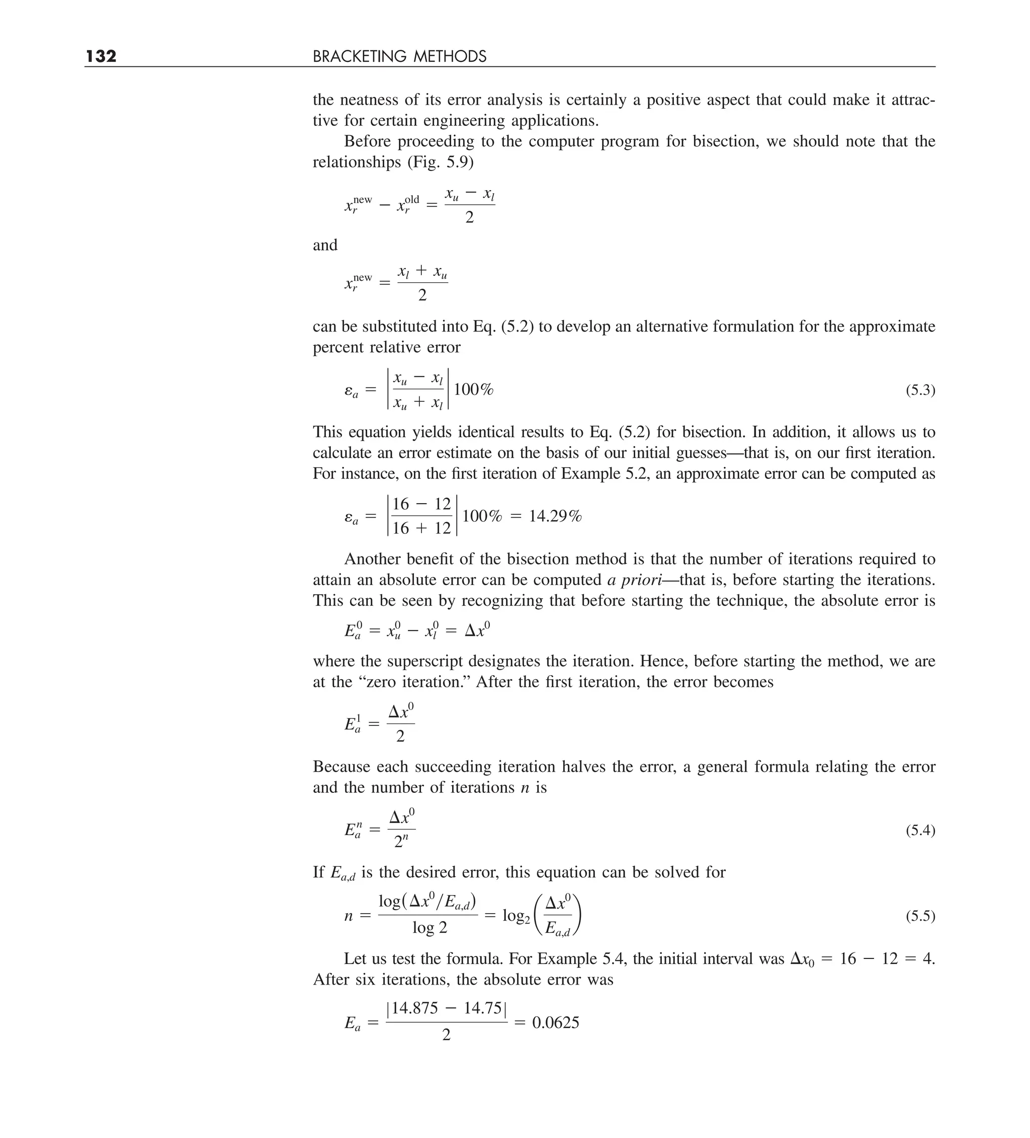 132 BRACKETING METHODS
the neatness of its error analysis is certainly a positive aspect that could make it attrac-
tive for certain engineering applications.
Before proceeding to the computer program for bisection, we should note that the
relationships (Fig. 5.9)
xnew
r 2 xold
r 5
xu 2 xl
2
and
xnew
r 5
xl 1 xu
2
can be substituted into Eq. (5.2) to develop an alternative formulation for the approximate
percent relative error
ea 5 `
xu 2 xl
xu 1 xl
` 100% (5.3)
This equation yields identical results to Eq. (5.2) for bisection. In addition, it allows us to
calculate an error estimate on the basis of our initial guesses—that is, on our first iteration.
For instance, on the first iteration of Example 5.2, an approximate error can be computed as
ea 5 `
16 2 12
16 1 12
` 100% 5 14.29%
Another benefit of the bisection method is that the number of iterations required to
attain an absolute error can be computed a priori—that is, before starting the iterations.
This can be seen by recognizing that before starting the technique, the absolute error is
E0
a 5 x0
u 2 x0
l 5 ¢x0
where the superscript designates the iteration. Hence, before starting the method, we are
at the “zero iteration.” After the first iteration, the error becomes
E1
a 5
¢x0
2
Because each succeeding iteration halves the error, a general formula relating the error
and the number of iterations n is
En
a 5
¢x0
2n (5.4)
If Ea,d is the desired error, this equation can be solved for
n 5
log(¢x0
yEa,d)
log 2
5 log2 a
¢x0
Ea,d
b (5.5)
Let us test the formula. For Example 5.4, the initial interval was Dx0 5 16 2 12 5 4.
After six iterations, the absolute error was
Ea 5
Z14.875 2 14.75Z
2
5 0.0625
 