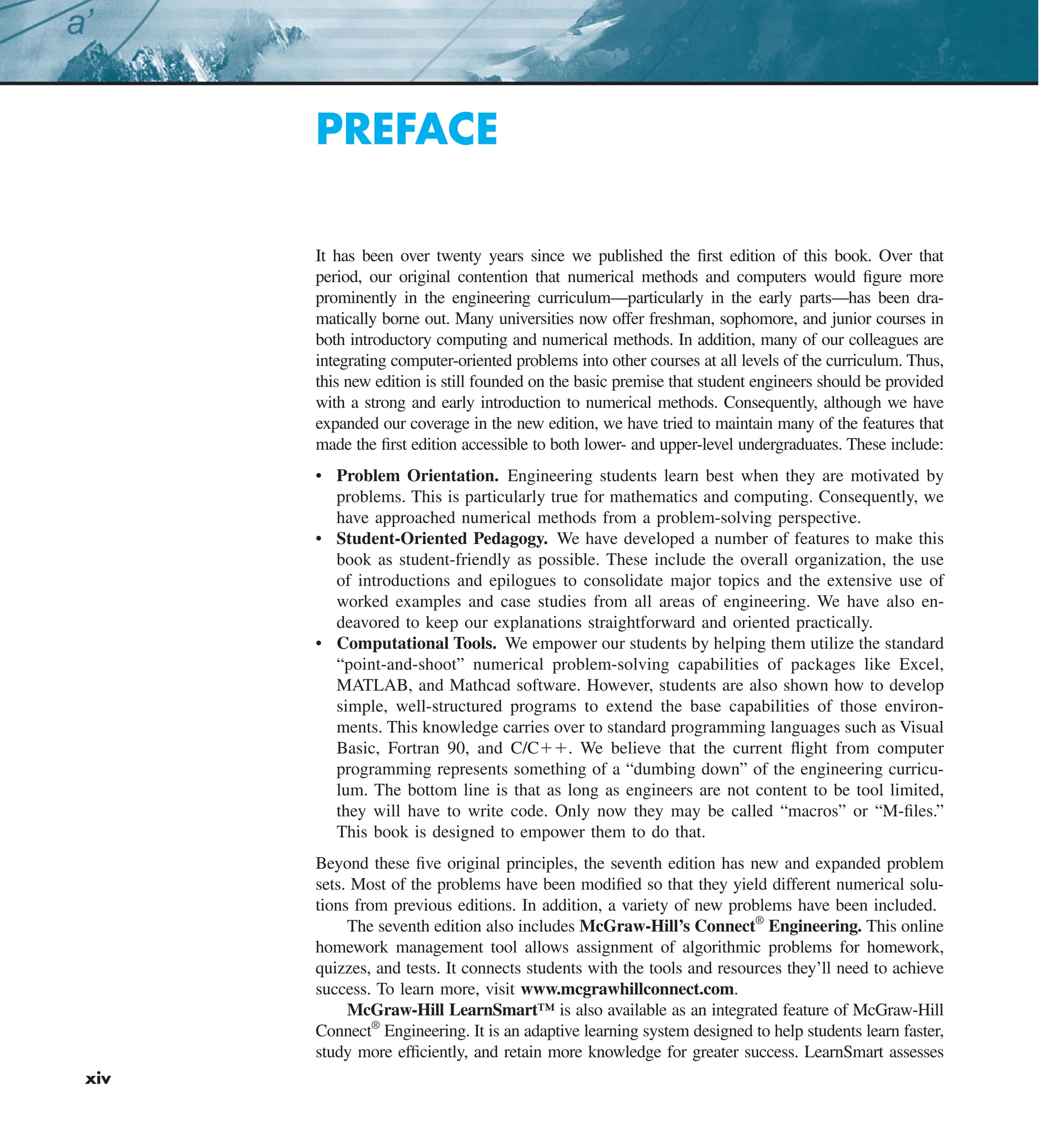 xiv
PREFACE
It has been over twenty years since we published the first edition of this book. Over that
period, our original contention that numerical methods and computers would figure more
prominently in the engineering curriculum—particularly in the early parts—has been dra-
matically borne out. Many universities now offer freshman, sophomore, and junior courses in
both introductory computing and numerical methods. In addition, many of our colleagues are
integrating computer-oriented problems into other courses at all levels of the curriculum. Thus,
this new edition is still founded on the basic premise that student engineers should be provided
with a strong and early introduction to numerical methods. Consequently, although we have
expanded our coverage in the new edition, we have tried to maintain many of the features that
made the first edition accessible to both lower- and upper-level undergraduates. These include:
• Problem Orientation. Engineering students learn best when they are motivated by
problems. This is particularly true for mathematics and computing. Consequently, we
have approached numerical methods from a problem-solving perspective.
• Student-Oriented Pedagogy. We have developed a number of features to make this
book as student-friendly as possible. These include the overall organization, the use
of introductions and epilogues to consolidate major topics and the extensive use of
worked examples and case studies from all areas of engineering. We have also en-
deavored to keep our explanations straightforward and oriented practically.
• Computational Tools. We empower our students by helping them utilize the standard
“point-and-shoot” numerical problem-solving capabilities of packages like Excel,
MATLAB, and Mathcad software. However, students are also shown how to develop
simple, well-structured programs to extend the base capabilities of those environ-
ments. This knowledge carries over to standard programming languages such as Visual
Basic, Fortran 90, and C/C11. We believe that the current flight from computer
programming represents something of a “dumbing down” of the engineering curricu-
lum. The bottom line is that as long as engineers are not content to be tool limited,
they will have to write code. Only now they may be called “macros” or “M-files.”
This book is designed to empower them to do that.
Beyond these five original principles, the seventh edition has new and expanded problem
sets. Most of the problems have been modified so that they yield different numerical solu-
tions from previous editions. In addition, a variety of new problems have been included.
The seventh edition also includes McGraw-Hill’s Connect®
Engineering. This online
homework management tool allows assignment of algorithmic problems for homework,
quizzes, and tests. It connects students with the tools and resources they’ll need to achieve
success. To learn more, visit www.mcgrawhillconnect.com.
McGraw-Hill LearnSmart™ is also available as an integrated feature of McGraw-Hill
Connect®
Engineering. It is an adaptive learning system designed to help students learn faster,
study more efficiently, and retain more knowledge for greater success. LearnSmart assesses
 
