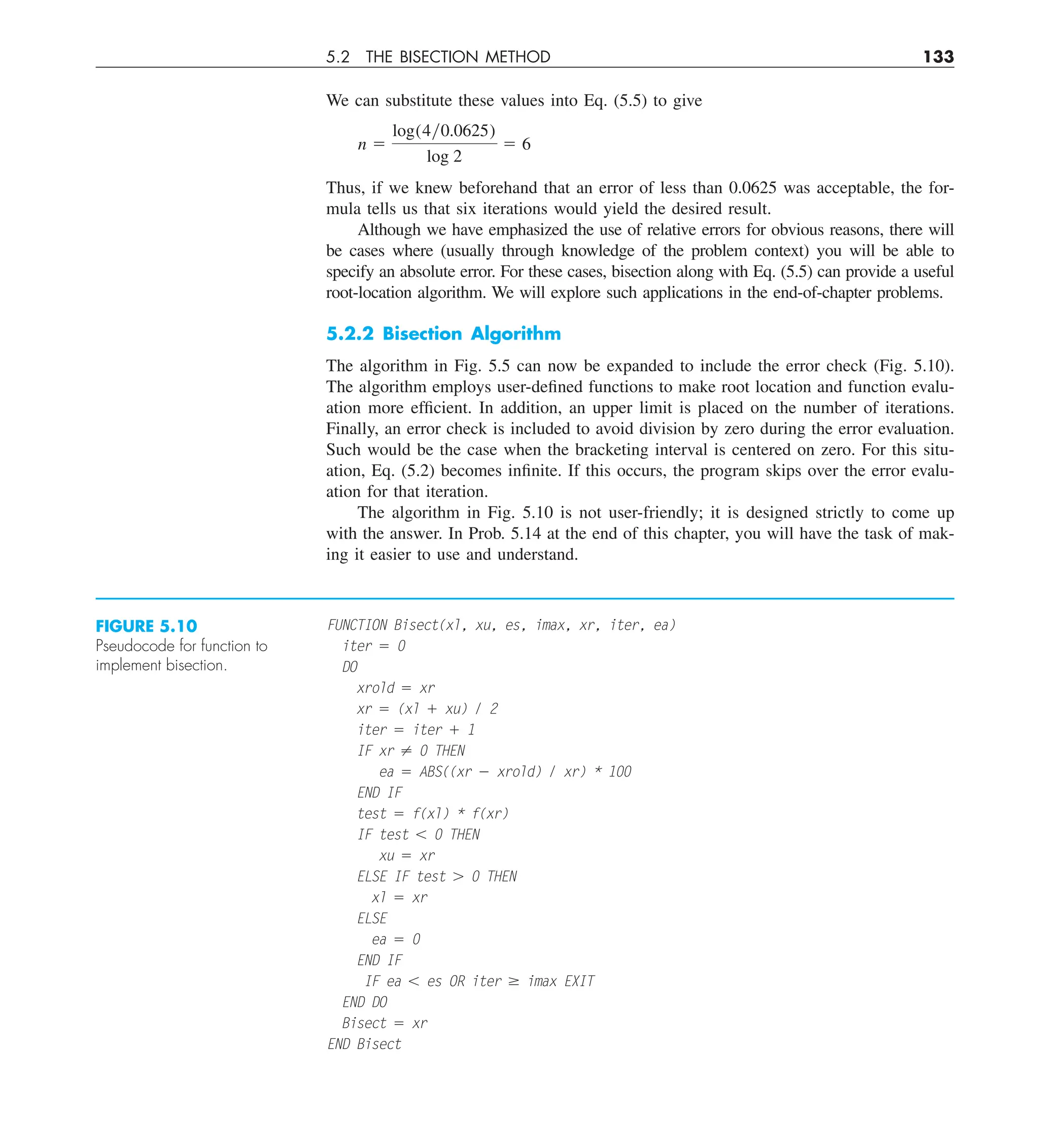 5.2 THE BISECTION METHOD 133
We can substitute these values into Eq. (5.5) to give
n 5
log(4y0.0625)
log 2
5 6
Thus, if we knew beforehand that an error of less than 0.0625 was acceptable, the for-
mula tells us that six iterations would yield the desired result.
Although we have emphasized the use of relative errors for obvious reasons, there will
be cases where (usually through knowledge of the problem context) you will be able to
specify an absolute error. For these cases, bisection along with Eq. (5.5) can provide a useful
root-location algorithm. We will explore such applications in the end-of-chapter problems.
5.2.2 Bisection Algorithm
The algorithm in Fig. 5.5 can now be expanded to include the error check (Fig. 5.10).
The algorithm employs user-defined functions to make root location and function evalu-
ation more efficient. In addition, an upper limit is placed on the number of iterations.
Finally, an error check is included to avoid division by zero during the error evaluation.
Such would be the case when the bracketing interval is centered on zero. For this situ-
ation, Eq. (5.2) becomes infinite. If this occurs, the program skips over the error evalu-
ation for that iteration.
The algorithm in Fig. 5.10 is not user-friendly; it is designed strictly to come up
with the answer. In Prob. 5.14 at the end of this chapter, you will have the task of mak-
ing it easier to use and understand.
FUNCTION Bisect(xl, xu, es, imax, xr, iter, ea)
iter 5 0
DO
xrold 5 xr
xr 5 (xl 1 xu) / 2
iter 5 iter 1 1
IF xr ? 0 THEN
ea 5 ABS((xr 2 xrold) / xr) * 100
END IF
test 5 f(xl) * f(xr)
IF test , 0 THEN
xu 5 xr
ELSE IF test . 0 THEN
xl 5 xr
ELSE
ea 5 0
END IF
IF ea , es OR iter $ imax EXIT
END DO
Bisect 5 xr
END Bisect
FIGURE 5.10
Pseudocode for function to
implement bisection.
 