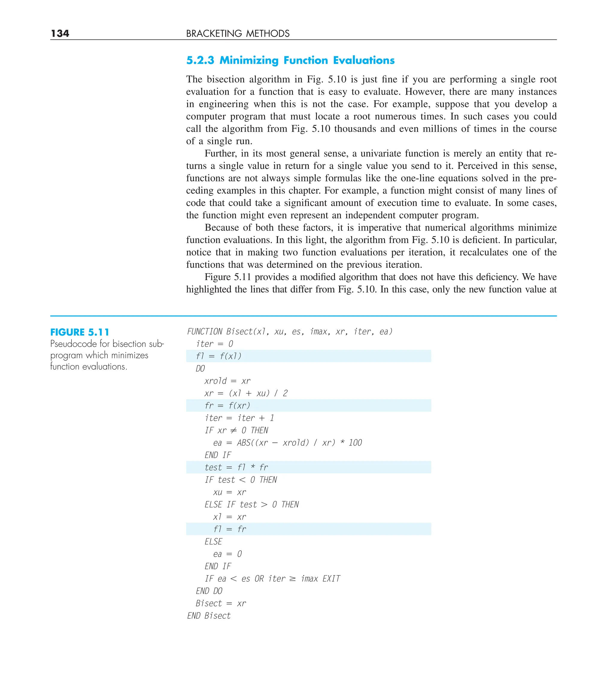 134 BRACKETING METHODS
5.2.3 Minimizing Function Evaluations
The bisection algorithm in Fig. 5.10 is just fine if you are performing a single root
evaluation for a function that is easy to evaluate. However, there are many instances
in engineering when this is not the case. For example, suppose that you develop a
computer program that must locate a root numerous times. In such cases you could
call the algorithm from Fig. 5.10 thousands and even millions of times in the course
of a single run.
Further, in its most general sense, a univariate function is merely an entity that re-
turns a single value in return for a single value you send to it. Perceived in this sense,
functions are not always simple formulas like the one-line equations solved in the pre-
ceding examples in this chapter. For example, a function might consist of many lines of
code that could take a significant amount of execution time to evaluate. In some cases,
the function might even represent an independent computer program.
Because of both these factors, it is imperative that numerical algorithms minimize
function evaluations. In this light, the algorithm from Fig. 5.10 is deficient. In particular,
notice that in making two function evaluations per iteration, it recalculates one of the
functions that was determined on the previous iteration.
Figure 5.11 provides a modified algorithm that does not have this deficiency. We have
highlighted the lines that differ from Fig. 5.10. In this case, only the new function value at
FUNCTION Bisect(xl, xu, es, imax, xr, iter, ea)
iter 5 0
fl 5 f(xl)
DO
xrold 5 xr
xr 5 (xl 1 xu) / 2
fr 5 f(xr)
iter 5 iter 1 1
IF xr ? 0 THEN
ea 5 ABS((xr 2 xrold) / xr) * 100
END IF
test 5 fl * fr
IF test , 0 THEN
xu 5 xr
ELSE IF test . 0 THEN
xl 5 xr
fl 5 fr
ELSE
ea 5 0
END IF
IF ea , es OR iter $ imax EXIT
END DO
Bisect 5 xr
END Bisect
FIGURE 5.11
Pseudocode for bisection sub-
program which minimizes
function evaluations.
 