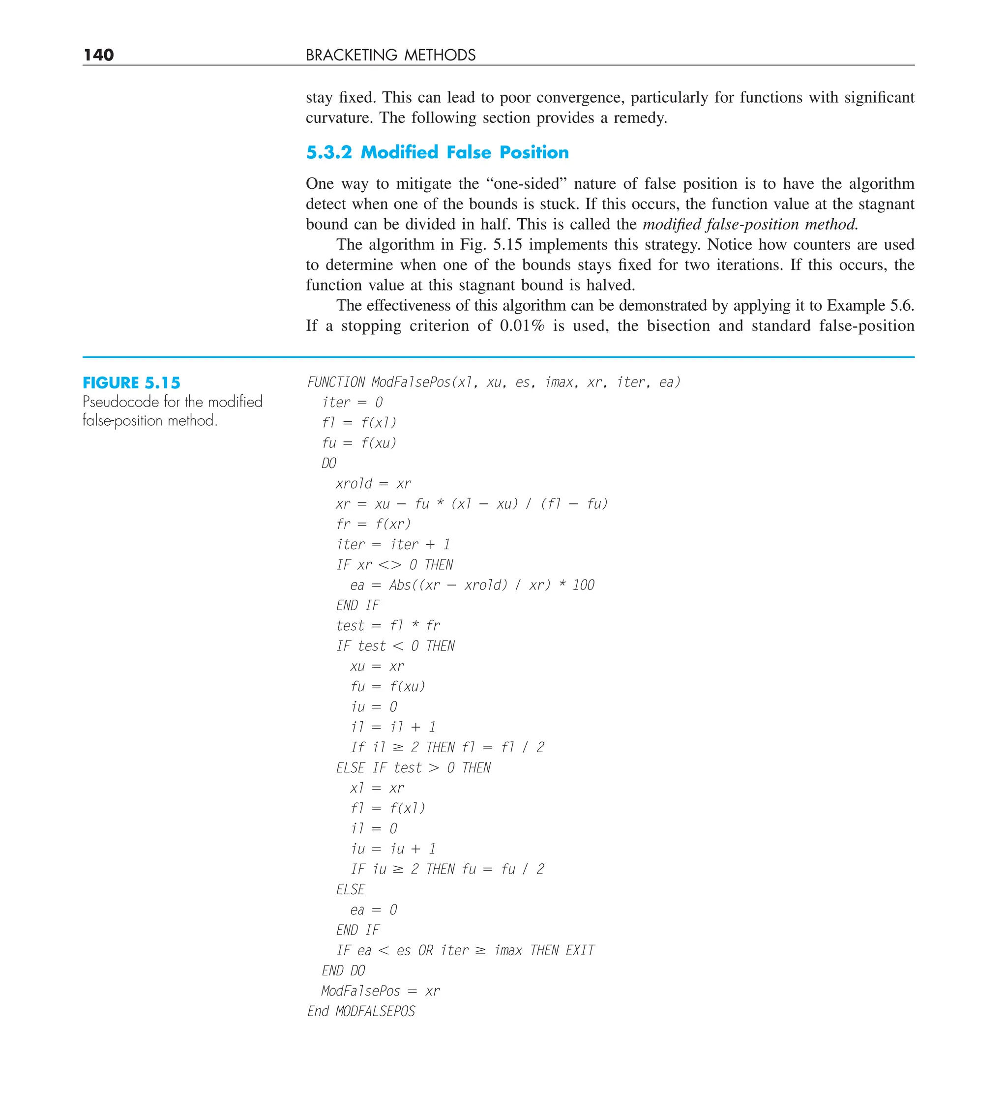 140 BRACKETING METHODS
stay fixed. This can lead to poor convergence, particularly for functions with significant
curvature. The following section provides a remedy.
5.3.2 Modiﬁed False Position
One way to mitigate the “one-sided” nature of false position is to have the algorithm
detect when one of the bounds is stuck. If this occurs, the function value at the stagnant
bound can be divided in half. This is called the modified false-position method.
The algorithm in Fig. 5.15 implements this strategy. Notice how counters are used
to determine when one of the bounds stays fixed for two iterations. If this occurs, the
function value at this stagnant bound is halved.
The effectiveness of this algorithm can be demonstrated by applying it to Example 5.6.
If a stopping criterion of 0.01% is used, the bisection and standard false-position
FUNCTION ModFalsePos(xl, xu, es, imax, xr, iter, ea)
iter 5 0
fl 5 f(xl)
fu 5 f(xu)
DO
xrold 5 xr
xr 5 xu 2 fu * (xl 2 xu) / (fl 2 fu)
fr 5 f(xr)
iter 5 iter 1 1
IF xr ,. 0 THEN
ea 5 Abs((xr 2 xrold) / xr) * 100
END IF
test 5 fl * fr
IF test , 0 THEN
xu 5 xr
fu 5 f(xu)
iu 5 0
il 5 il 1 1
If il $ 2 THEN fl 5 fl / 2
ELSE IF test . 0 THEN
xl 5 xr
fl 5 f(xl)
il 5 0
iu 5 iu 1 1
IF iu $ 2 THEN fu 5 fu / 2
ELSE
ea 5 0
END IF
IF ea , es OR iter $ imax THEN EXIT
END DO
ModFalsePos 5 xr
End MODFALSEPOS
FIGURE 5.15
Pseudocode for the modiﬁed
false-position method.
 