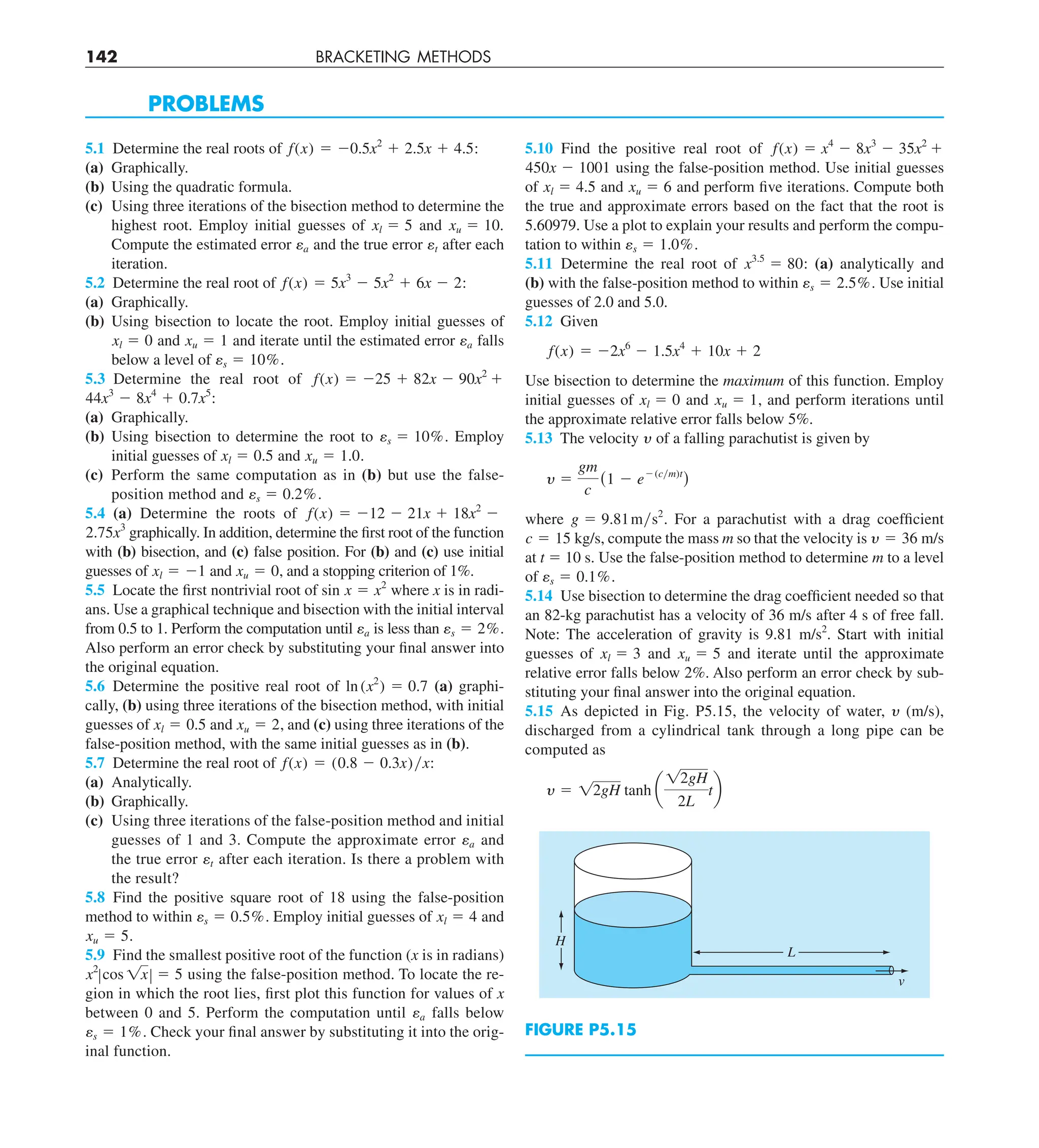 142 BRACKETING METHODS
PROBLEMS
5.1 Determine the real roots of f(x) 5 20.5x2
1 2.5x 1 4.5:
(a) Graphically.
(b) Using the quadratic formula.
(c) Using three iterations of the bisection method to determine the
highest root. Employ initial guesses of xl 5 5 and xu 5 10.
Compute the estimated error ea and the true error et after each
iteration.
5.2 Determine the real root of f(x) 5 5x3
2 5x2
1 6x 2 2:
(a) Graphically.
(b) Using bisection to locate the root. Employ initial guesses of
xl 5 0 and xu 5 1 and iterate until the estimated error ea falls
below a level of es 5 10%.
5.3 Determine the real root of f(x) 5 225 1 82x 2 90x2
1
44x3
2 8x4
1 0.7x5
:
(a) Graphically.
(b) Using bisection to determine the root to es 5 10%. Employ
initial guesses of xl 5 0.5 and xu 5 1.0.
(c) Perform the same computation as in (b) but use the false-
position method and es 5 0.2%.
5.4 (a) Determine the roots of f(x) 5 212 2 21x 1 18x2
2
2.75x3
graphically. In addition, determine the first root of the function
with (b) bisection, and (c) false position. For (b) and (c) use initial
guesses of xl 5 21 and xu 5 0, and a stopping criterion of 1%.
5.5 Locate the first nontrivial root of sin x 5 x2
where x is in radi-
ans. Use a graphical technique and bisection with the initial interval
from 0.5 to 1. Perform the computation until ea is less than es 5 2%.
Also perform an error check by substituting your final answer into
the original equation.
5.6 Determine the positive real root of ln (x2
) 5 0.7 (a) graphi-
cally, (b) using three iterations of the bisection method, with initial
guesses of xl 5 0.5 and xu 5 2, and (c) using three iterations of the
false-position method, with the same initial guesses as in (b).
5.7 Determine the real root of f(x) 5 (0.8 2 0.3x)yx:
(a) Analytically.
(b) Graphically.
(c) Using three iterations of the false-position method and initial
guesses of 1 and 3. Compute the approximate error ea and
the true error et after each iteration. Is there a problem with
the result?
5.8 Find the positive square root of 18 using the false-position
method to within es 5 0.5%. Employ initial guesses of xl 5 4 and
xu 5 5.
5.9 Find the smallest positive root of the function (x is in radians)
x2
Zcos 1xZ 5 5 using the false-position method. To locate the re-
gion in which the root lies, first plot this function for values of x
between 0 and 5. Perform the computation until ea falls below
es 5 1%. Check your final answer by substituting it into the orig-
inal function.
5.10 Find the positive real root of f(x) 5 x4
2 8x3
2 35x2
1
450x 2 1001 using the false-position method. Use initial guesses
of xl 5 4.5 and xu 5 6 and perform five iterations. Compute both
the true and approximate errors based on the fact that the root is
5.60979. Use a plot to explain your results and perform the compu-
tation to within es 5 1.0%.
5.11 Determine the real root of x3.5
5 80: (a) analytically and
(b) with the false-position method to within es 5 2.5%. Use initial
guesses of 2.0 and 5.0.
5.12 Given
f(x) 5 22x6
2 1.5x4
1 10x 1 2
Use bisection to determine the maximum of this function. Employ
initial guesses of xl 5 0 and xu 5 1, and perform iterations until
the approximate relative error falls below 5%.
5.13 The velocity y of a falling parachutist is given by
y 5
gm
c
(1 2 e2(cym)t
)
where g 5 9.81mys2
. For a parachutist with a drag coefficient
c 5 15 kg/s, compute the mass m so that the velocity is y 5 36 m/s
at t 5 10 s. Use the false-position method to determine m to a level
of es 5 0.1%.
5.14 Use bisection to determine the drag coefficient needed so that
an 82-kg parachutist has a velocity of 36 m/s after 4 s of free fall.
Note: The acceleration of gravity is 9.81 m/s2
. Start with initial
guesses of xl 5 3 and xu 5 5 and iterate until the approximate
relative error falls below 2%. Also perform an error check by sub-
stituting your final answer into the original equation.
5.15 As depicted in Fig. P5.15, the velocity of water, y (m/s),
discharged from a cylindrical tank through a long pipe can be
computed as
y 5 12gH tanh a
12gH
2L
tb
H
L
v
FIGURE P5.15
 