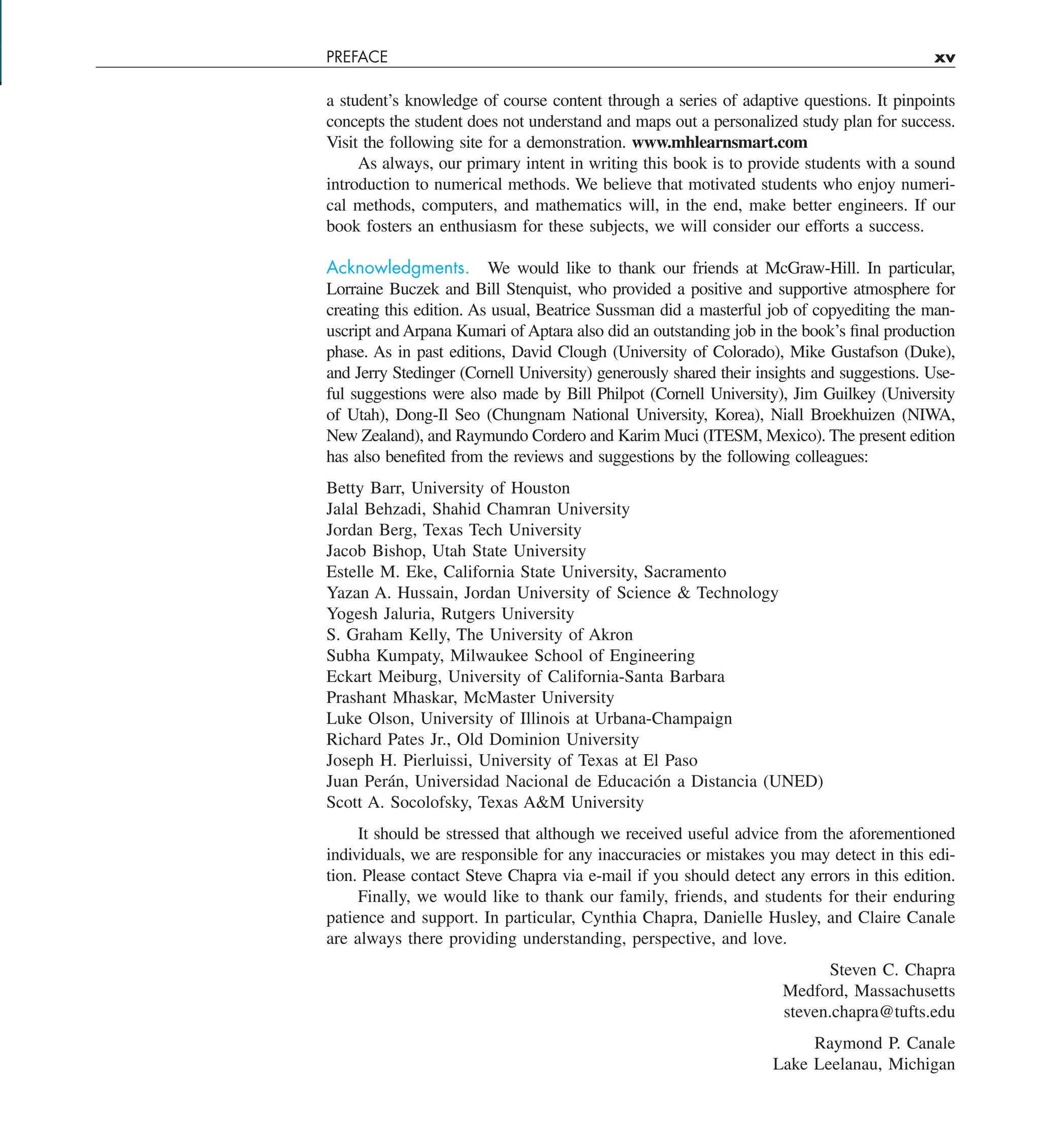 PREFACE xv
a student’s knowledge of course content through a series of adaptive questions. It pinpoints
concepts the student does not understand and maps out a personalized study plan for success.
Visit the following site for a demonstration. www.mhlearnsmart.com
As always, our primary intent in writing this book is to provide students with a sound
introduction to numerical methods. We believe that motivated students who enjoy numeri-
cal methods, computers, and mathematics will, in the end, make better engineers. If our
book fosters an enthusiasm for these subjects, we will consider our efforts a success.
Acknowledgments. We would like to thank our friends at McGraw-Hill. In particular,
Lorraine Buczek and Bill Stenquist, who provided a positive and supportive atmosphere for
creating this edition. As usual, Beatrice Sussman did a masterful job of copyediting the man-
uscript and Arpana Kumari of Aptara also did an outstanding job in the book’s final production
phase. As in past editions, David Clough (University of Colorado), Mike Gustafson (Duke),
and Jerry Stedinger (Cornell University) generously shared their insights and suggestions. Use-
ful suggestions were also made by Bill Philpot (Cornell University), Jim Guilkey (University
of Utah), Dong-Il Seo (Chungnam National University, Korea), Niall Broekhuizen (NIWA,
New Zealand), and Raymundo Cordero and Karim Muci (ITESM, Mexico). The present edition
has also benefited from the reviews and suggestions by the following colleagues:
Betty Barr, University of Houston
Jalal Behzadi, Shahid Chamran University
Jordan Berg, Texas Tech University
Jacob Bishop, Utah State University
Estelle M. Eke, California State University, Sacramento
Yazan A. Hussain, Jordan University of Science & Technology
Yogesh Jaluria, Rutgers University
S. Graham Kelly, The University of Akron
Subha Kumpaty, Milwaukee School of Engineering
Eckart Meiburg, University of California-Santa Barbara
Prashant Mhaskar, McMaster University
Luke Olson, University of Illinois at Urbana-Champaign
Richard Pates Jr., Old Dominion University
Joseph H. Pierluissi, University of Texas at El Paso
Juan Perán, Universidad Nacional de Educación a Distancia (UNED)
Scott A. Socolofsky, Texas A&M University
It should be stressed that although we received useful advice from the aforementioned
individuals, we are responsible for any inaccuracies or mistakes you may detect in this edi-
tion. Please contact Steve Chapra via e-mail if you should detect any errors in this edition.
Finally, we would like to thank our family, friends, and students for their enduring
patience and support. In particular, Cynthia Chapra, Danielle Husley, and Claire Canale
are always there providing understanding, perspective, and love.
Steven C. Chapra
Medford, Massachusetts
steven.chapra@tufts.edu
Raymond P. Canale
Lake Leelanau, Michigan
 
