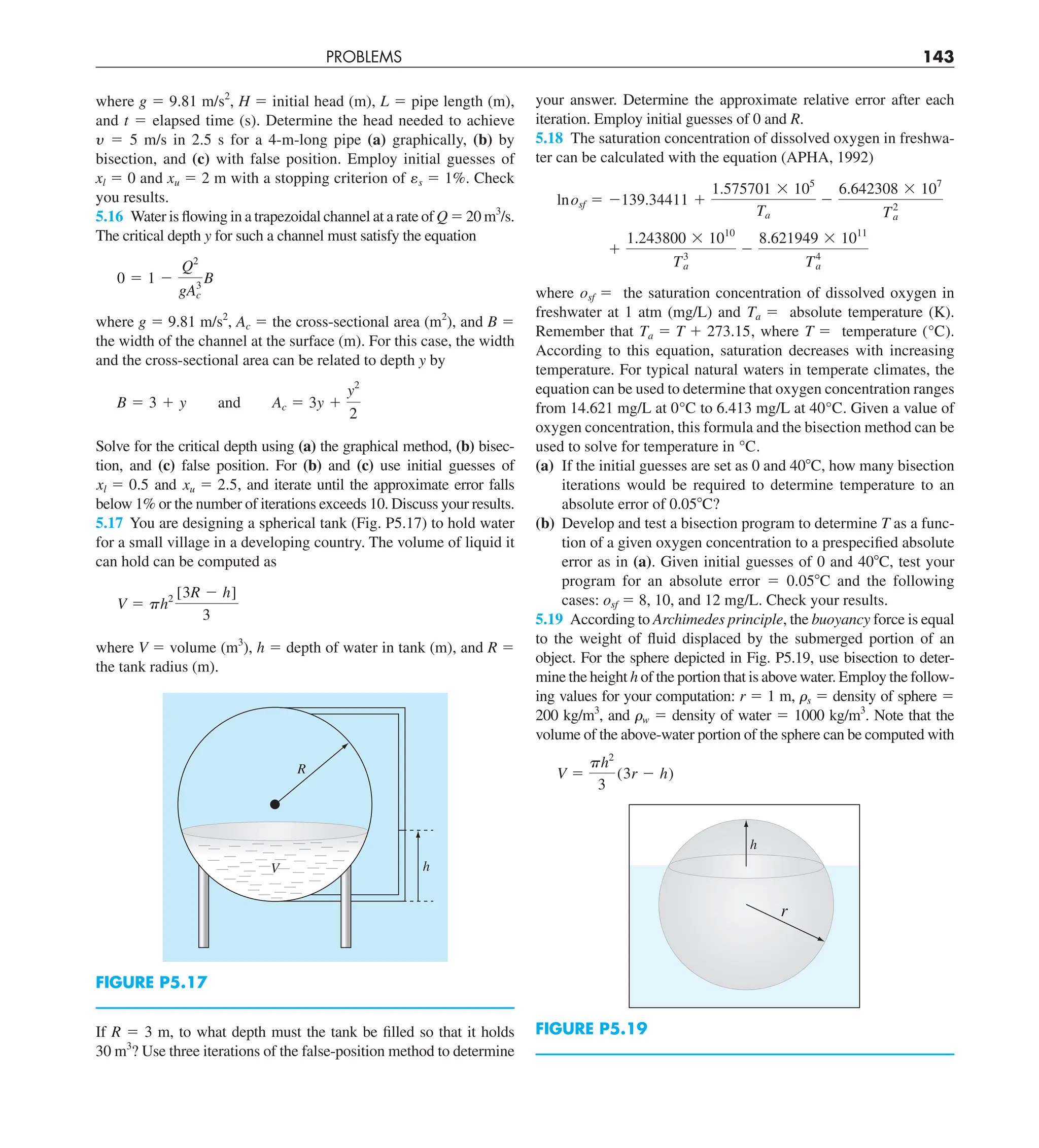 PROBLEMS 143
your answer. Determine the approximate relative error after each
iteration. Employ initial guesses of 0 and R.
5.18 The saturation concentration of dissolved oxygen in freshwa-
ter can be calculated with the equation (APHA, 1992)
lnosf 5 2139.34411 1
1.575701 3 105
Ta
2
6.642308 3 107
T2
a
1
1.243800 3 1010
T3
a
2
8.621949 3 1011
T4
a
where osf 5 the saturation concentration of dissolved oxygen in
freshwater at 1 atm (mg/L) and Ta 5 absolute temperature (K).
Remember that Ta 5 T 1 273.15, where T 5 temperature (°C).
According to this equation, saturation decreases with increasing
temperature. For typical natural waters in temperate climates, the
equation can be used to determine that oxygen concentration ranges
from 14.621 mg/L at 0°C to 6.413 mg/L at 40°C. Given a value of
oxygen concentration, this formula and the bisection method can be
used to solve for temperature in °C.
(a) If the initial guesses are set as 0 and 408C, how many bisection
iterations would be required to determine temperature to an
absolute error of 0.058C?
(b) Develop and test a bisection program to determine T as a func-
tion of a given oxygen concentration to a prespecified absolute
error as in (a). Given initial guesses of 0 and 408C, test your
program for an absolute error 5 0.058C and the following
cases: osf 5 8, 10, and 12 mg/L. Check your results.
5.19 According to Archimedes principle, the buoyancy force is equal
to the weight of fluid displaced by the submerged portion of an
object. For the sphere depicted in Fig. P5.19, use bisection to deter-
mine the height h of the portion that is above water. Employ the follow-
ing values for your computation: r 5 1 m, ␳s 5 density of sphere 5
200 kg/m3
, and ␳w 5 density of water 5 1000 kg/m3
. Note that the
volume of the above-water portion of the sphere can be computed with
V 5
ph2
3
(3r 2 h)
h
r
FIGURE P5.19
where g 5 9.81 m/s2
, H 5 initial head (m), L 5 pipe length (m),
and t 5 elapsed time (s). Determine the head needed to achieve
y 5 5 m/s in 2.5 s for a 4-m-long pipe (a) graphically, (b) by
bisection, and (c) with false position. Employ initial guesses of
xl 5 0 and xu 5 2 m with a stopping criterion of es 5 1%. Check
you results.
5.16 Water is flowing in a trapezoidal channel at a rate of Q 5 20 m3
/s.
The critical depth y for such a channel must satisfy the equation
0 5 1 2
Q2
gA3
c
B
where g 5 9.81 m/s2
, Ac 5 the cross-sectional area (m2
), and B 5
the width of the channel at the surface (m). For this case, the width
and the cross-sectional area can be related to depth y by
B 5 3 1 y and Ac 5 3y 1
y2
2
Solve for the critical depth using (a) the graphical method, (b) bisec-
tion, and (c) false position. For (b) and (c) use initial guesses of
xl 5 0.5 and xu 5 2.5, and iterate until the approximate error falls
below 1% or the number of iterations exceeds 10. Discuss your results.
5.17 You are designing a spherical tank (Fig. P5.17) to hold water
for a small village in a developing country. The volume of liquid it
can hold can be computed as
V 5 ph2 [3R 2 h]
3
where V 5 volume (m3
), h 5 depth of water in tank (m), and R 5
the tank radius (m).
h
V
R
FIGURE P5.17
If R 5 3 m, to what depth must the tank be filled so that it holds
30 m3
? Use three iterations of the false-position method to determine
 