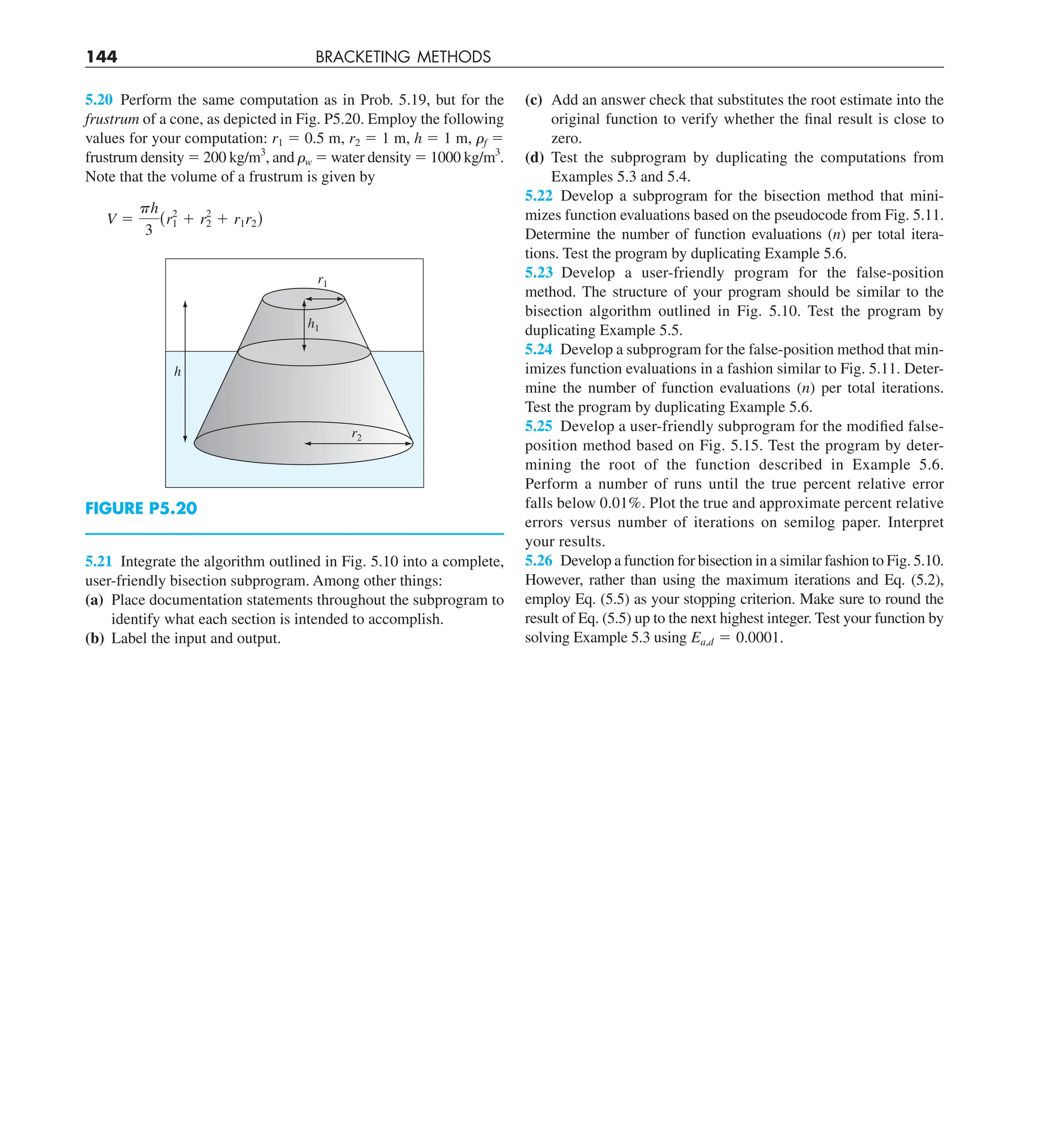144 BRACKETING METHODS
(c) Add an answer check that substitutes the root estimate into the
original function to verify whether the final result is close to
zero.
(d) Test the subprogram by duplicating the computations from
Examples 5.3 and 5.4.
5.22 Develop a subprogram for the bisection method that mini-
mizes function evaluations based on the pseudocode from Fig. 5.11.
Determine the number of function evaluations (n) per total itera-
tions. Test the program by duplicating Example 5.6.
5.23 Develop a user-friendly program for the false-position
method. The structure of your program should be similar to the
bisection algorithm outlined in Fig. 5.10. Test the program by
duplicating Example 5.5.
5.24 Develop a subprogram for the false-position method that min-
imizes function evaluations in a fashion similar to Fig. 5.11. Deter-
mine the number of function evaluations (n) per total iterations.
Test the program by duplicating Example 5.6.
5.25 Develop a user-friendly subprogram for the modified false-
position method based on Fig. 5.15. Test the program by deter-
mining the root of the function described in Example 5.6.
Perform a number of runs until the true percent relative error
falls below 0.01%. Plot the true and approximate percent relative
errors versus number of iterations on semilog paper. Interpret
your results.
5.26 Develop a function for bisection in a similar fashion to Fig. 5.10.
However, rather than using the maximum iterations and Eq. (5.2),
employ Eq. (5.5) as your stopping criterion. Make sure to round the
result of Eq. (5.5) up to the next highest integer. Test your function by
solving Example 5.3 using Ea,d 5 0.0001.
5.20 Perform the same computation as in Prob. 5.19, but for the
frustrum of a cone, as depicted in Fig. P5.20. Employ the following
values for your computation: r1 5 0.5 m, r2 5 1 m, h 5 1 m, ␳f 5
frustrum density 5 200 kg/m3
, and ␳w 5 water density 5 1000 kg/m3
.
Note that the volume of a frustrum is given by
V 5
ph
3
(r2
1 1 r2
2 1 r1r2)
h
h1
r2
r1
FIGURE P5.20
5.21 Integrate the algorithm outlined in Fig. 5.10 into a complete,
user-friendly bisection subprogram. Among other things:
(a) Place documentation statements throughout the subprogram to
identify what each section is intended to accomplish.
(b) Label the input and output.
 
