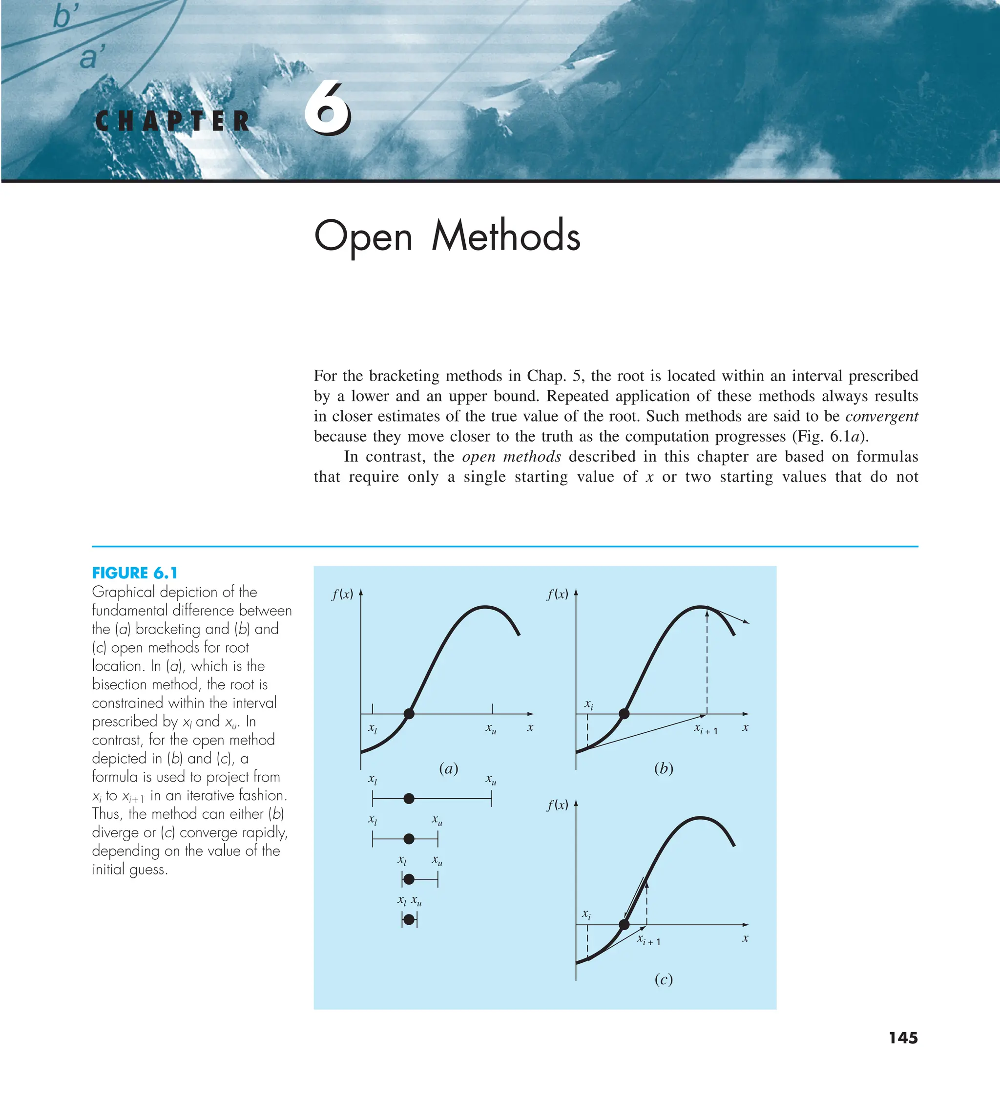 6
C H A P T E R 6
145
Open Methods
For the bracketing methods in Chap. 5, the root is located within an interval prescribed
by a lower and an upper bound. Repeated application of these methods always results
in closer estimates of the true value of the root. Such methods are said to be convergent
because they move closer to the truth as the computation progresses (Fig. 6.1a).
In contrast, the open methods described in this chapter are based on formulas
that require only a single starting value of x or two starting values that do not
FIGURE 6.1
Graphical depiction of the
fundamental difference between
the (a) bracketing and (b) and
(c) open methods for root
location. In (a), which is the
bisection method, the root is
constrained within the interval
prescribed by xl and xu. In
contrast, for the open method
depicted in (b) and (c), a
formula is used to project from
xi to xi11 in an iterative fashion.
Thus, the method can either (b)
diverge or (c) converge rapidly,
depending on the value of the
initial guess.
f (x)
x
(a)
xl xu
xl xu
f(x)
x
(b)
xi
xi + 1
f(x)
x
(c)
xi
xi + 1
xl xu
xl xu
xl xu
 