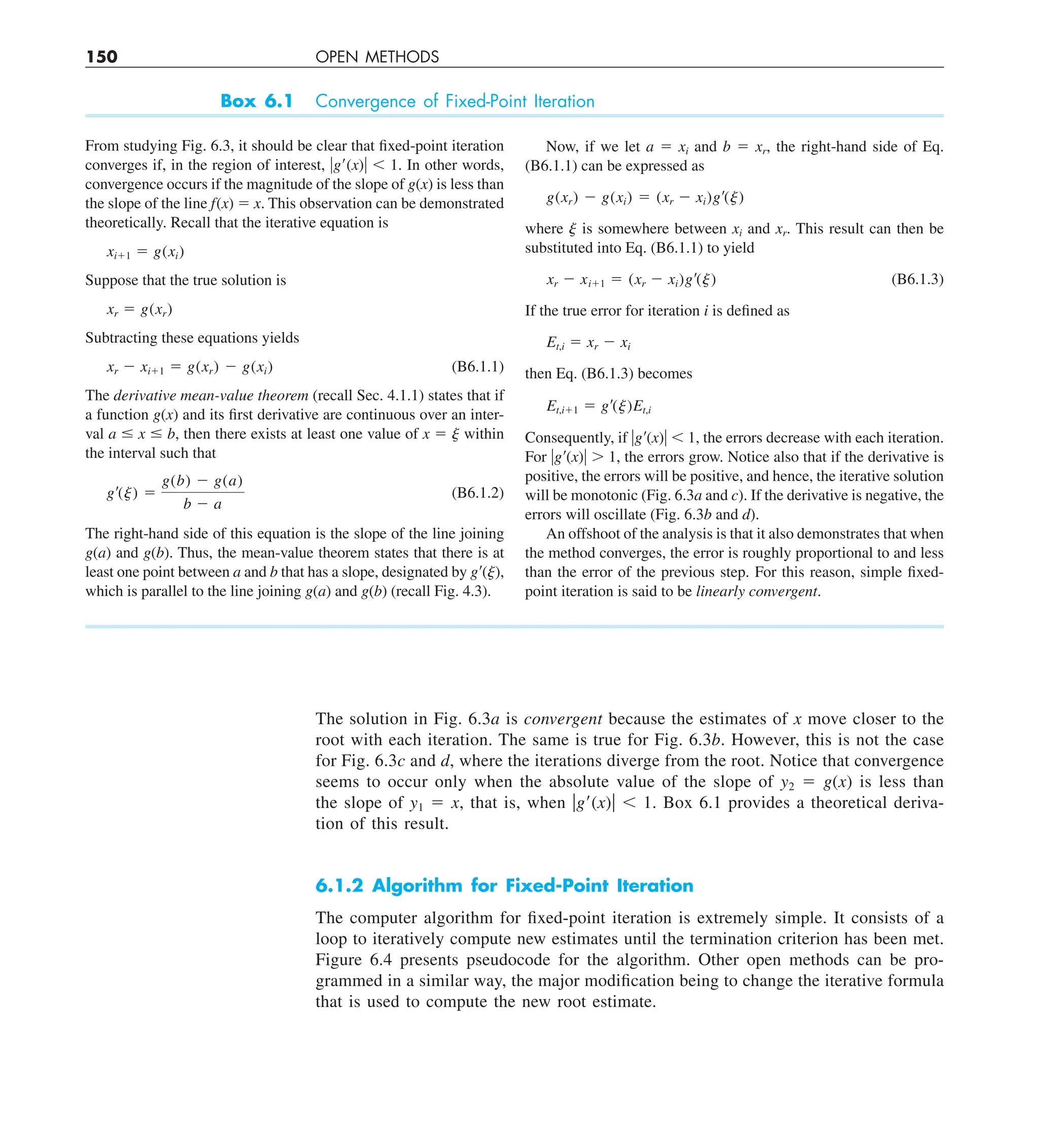 150 OPEN METHODS
The solution in Fig. 6.3a is convergent because the estimates of x move closer to the
root with each iteration. The same is true for Fig. 6.3b. However, this is not the case
for Fig. 6.3c and d, where the iterations diverge from the root. Notice that convergence
seems to occur only when the absolute value of the slope of y2 5 g(x) is less than
the slope of y1 5 x, that is, when ug9(x)u , 1. Box 6.1 provides a theoretical deriva-
tion of this result.
6.1.2 Algorithm for Fixed-Point Iteration
The computer algorithm for fixed-point iteration is extremely simple. It consists of a
loop to iteratively compute new estimates until the termination criterion has been met.
Figure 6.4 presents pseudocode for the algorithm. Other open methods can be pro-
grammed in a similar way, the major modification being to change the iterative formula
that is used to compute the new root estimate.
Box 6.1 Convergence of Fixed-Point Iteration
From studying Fig. 6.3, it should be clear that fixed-point iteration
converges if, in the region of interest, ug9(x)u , 1. In other words,
convergence occurs if the magnitude of the slope of g(x) is less than
the slope of the line f(x) 5 x. This observation can be demonstrated
theoretically. Recall that the iterative equation is
xi11 5 g(xi)
Suppose that the true solution is
xr 5 g(xr)
Subtracting these equations yields
xr 2 xi11 5 g(xr) 2 g(xi) (B6.1.1)
The derivative mean-value theorem (recall Sec. 4.1.1) states that if
a function g(x) and its first derivative are continuous over an inter-
val a # x # b, then there exists at least one value of x 5 j within
the interval such that
g¿(j) 5
g(b) 2 g(a)
b 2 a
(B6.1.2)
The right-hand side of this equation is the slope of the line joining
g(a) and g(b). Thus, the mean-value theorem states that there is at
least one point between a and b that has a slope, designated by g9(j),
which is parallel to the line joining g(a) and g(b) (recall Fig. 4.3).
Now, if we let a 5 xi and b 5 xr, the right-hand side of Eq.
(B6.1.1) can be expressed as
g(xr) 2 g(xi) 5 (xr 2 xi)g¿(j)
where j is somewhere between xi and xr. This result can then be
substituted into Eq. (B6.1.1) to yield
xr 2 xi11 5 (xr 2 xi)g¿(j) (B6.1.3)
If the true error for iteration i is defined as
Et,i 5 xr 2 xi
then Eq. (B6.1.3) becomes
Et,i11 5 g¿(j)Et,i
Consequently, if ug9(x)u , 1, the errors decrease with each iteration.
For ug9(x)u . 1, the errors grow. Notice also that if the derivative is
positive, the errors will be positive, and hence, the iterative solution
will be monotonic (Fig. 6.3a and c). If the derivative is negative, the
errors will oscillate (Fig. 6.3b and d).
An offshoot of the analysis is that it also demonstrates that when
the method converges, the error is roughly proportional to and less
than the error of the previous step. For this reason, simple fixed-
point iteration is said to be linearly convergent.
 