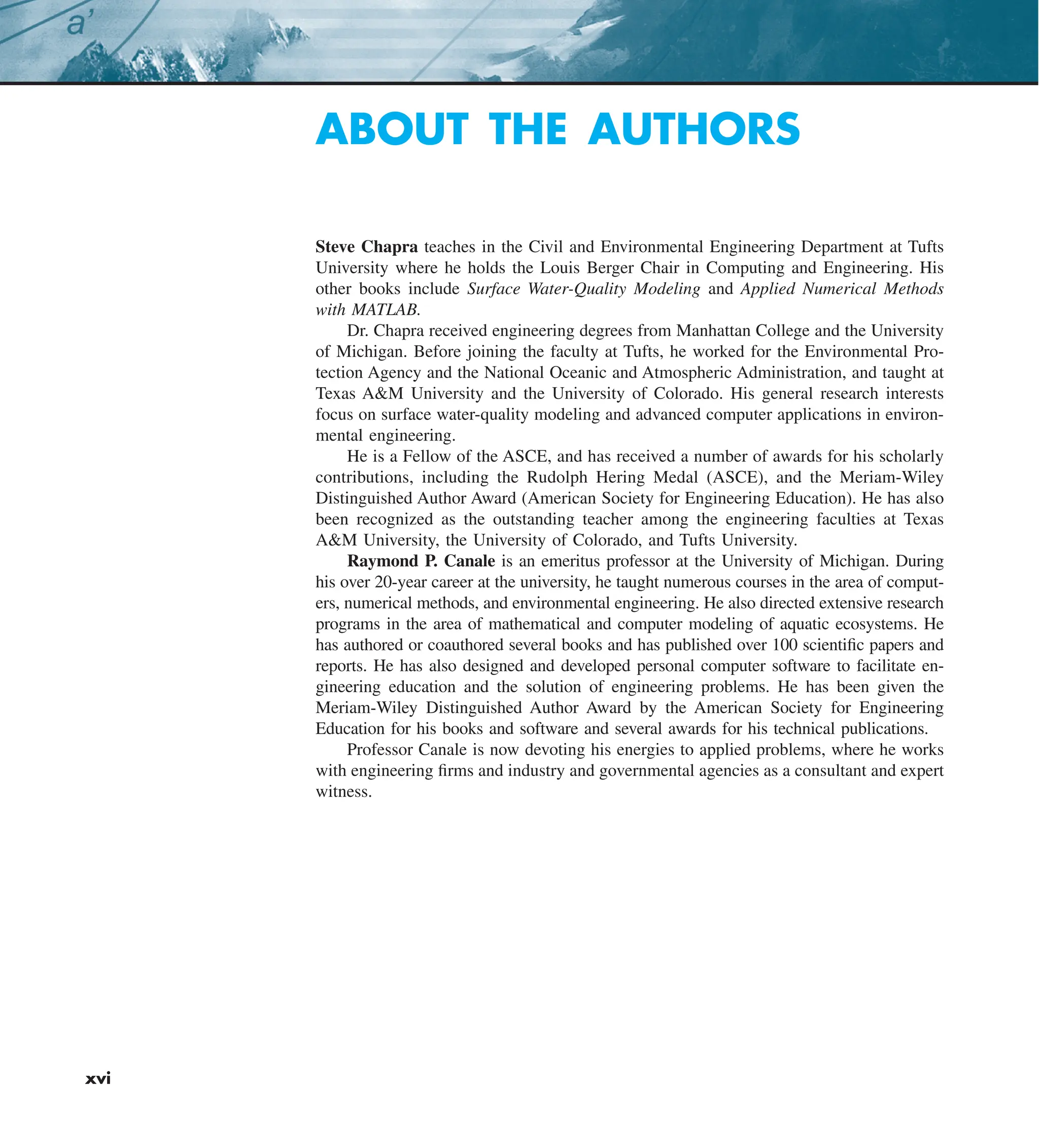 xvi
ABOUT THE AUTHORS
Steve Chapra teaches in the Civil and Environmental Engineering Department at Tufts
University where he holds the Louis Berger Chair in Computing and Engineering. His
other books include Surface Water-Quality Modeling and Applied Numerical Methods
with MATLAB.
Dr. Chapra received engineering degrees from Manhattan College and the University
of Michigan. Before joining the faculty at Tufts, he worked for the Environmental Pro-
tection Agency and the National Oceanic and Atmospheric Administration, and taught at
Texas A&M University and the University of Colorado. His general research interests
focus on surface water-quality modeling and advanced computer applications in environ-
mental engineering.
He is a Fellow of the ASCE, and has received a number of awards for his scholarly
contributions, including the Rudolph Hering Medal (ASCE), and the Meriam-Wiley
Distinguished Author Award (American Society for Engineering Education). He has also
been recognized as the outstanding teacher among the engineering faculties at Texas
A&M University, the University of Colorado, and Tufts University.
Raymond P. Canale is an emeritus professor at the University of Michigan. During
his over 20-year career at the university, he taught numerous courses in the area of comput-
ers, numerical methods, and environmental engineering. He also directed extensive research
programs in the area of mathematical and computer modeling of aquatic ecosystems. He
has authored or coauthored several books and has published over 100 scientific papers and
reports. He has also designed and developed personal computer software to facilitate en-
gineering education and the solution of engineering problems. He has been given the
Meriam-Wiley Distinguished Author Award by the American Society for Engineering
Education for his books and software and several awards for his technical publications.
Professor Canale is now devoting his energies to applied problems, where he works
with engineering firms and industry and governmental agencies as a consultant and expert
witness.
 