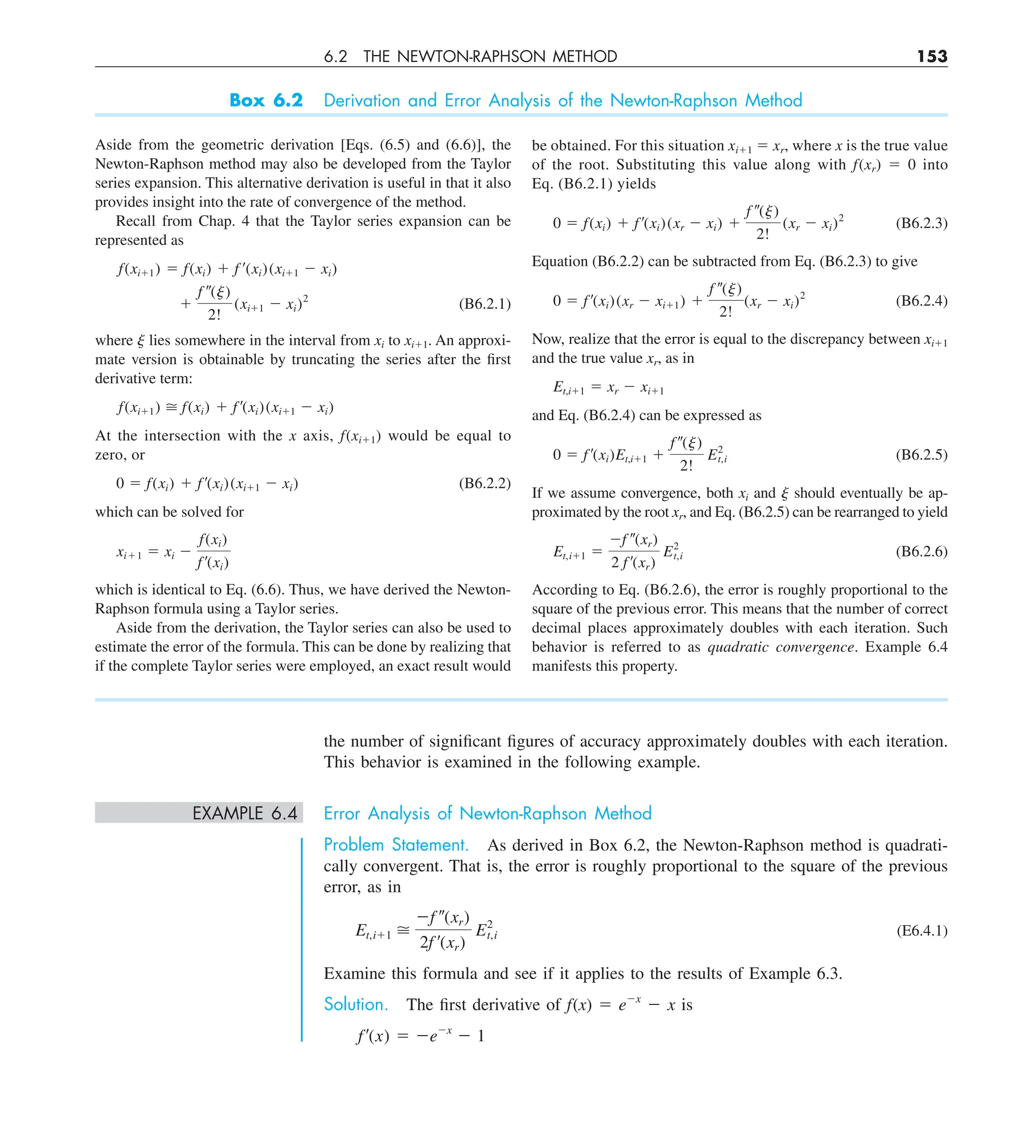 6.2 THE NEWTON-RAPHSON METHOD 153
the number of significant figures of accuracy approximately doubles with each iteration.
This behavior is examined in the following example.
EXAMPLE 6.4 Error Analysis of Newton-Raphson Method
Problem Statement. As derived in Box 6.2, the Newton-Raphson method is quadrati-
cally convergent. That is, the error is roughly proportional to the square of the previous
error, as in
Et,i11 
2f –(xr)
2f ¿(xr)
E2
t,i (E6.4.1)
Examine this formula and see if it applies to the results of Example 6.3.
Solution. The first derivative of f(x) 5 e2x
2 x is
f¿(x) 5 2e2x
2 1
Box 6.2 Derivation and Error Analysis of the Newton-Raphson Method
Aside from the geometric derivation [Eqs. (6.5) and (6.6)], the
Newton-Raphson method may also be developed from the Taylor
series expansion. This alternative derivation is useful in that it also
provides insight into the rate of convergence of the method.
Recall from Chap. 4 that the Taylor series expansion can be
represented as
f(xi11) 5 f(xi) 1 f ¿(xi)(xi11 2 xi)
1
f –(j)
2!
(xi11 2 xi)2
(B6.2.1)
where j lies somewhere in the interval from xi to xi11. An approxi-
mate version is obtainable by truncating the series after the first
derivative term:
f(xi11)  f(xi) 1 f ¿(xi)(xi11 2 xi)
At the intersection with the x axis, f(xi11) would be equal to
zero, or
0 5 f(xi) 1 f ¿(xi)(xi11 2 xi) (B6.2.2)
which can be solved for
xi11 5 xi 2
f(xi)
f ¿(xi)
which is identical to Eq. (6.6). Thus, we have derived the Newton-
Raphson formula using a Taylor series.
Aside from the derivation, the Taylor series can also be used to
estimate the error of the formula. This can be done by realizing that
if the complete Taylor series were employed, an exact result would
be obtained. For this situation xi11 5 xr, where x is the true value
of the root. Substituting this value along with f(xr) 5 0 into
Eq. (B6.2.1) yields
0 5 f(xi) 1 f ¿(xi)(xr 2 xi) 1
f –(j)
2!
(xr 2 xi)2
(B6.2.3)
Equation (B6.2.2) can be subtracted from Eq. (B6.2.3) to give
0 5 f ¿(xi)(xr 2 xi11) 1
f –(j)
2!
(xr 2 xi)2
(B6.2.4)
Now, realize that the error is equal to the discrepancy between xi11
and the true value xr, as in
Et,i11 5 xr 2 xi11
and Eq. (B6.2.4) can be expressed as
0 5 f ¿(xi)Et,i11 1
f –(j)
2!
E2
t,i (B6.2.5)
If we assume convergence, both xi and j should eventually be ap-
proximated by the root xr, and Eq. (B6.2.5) can be rearranged to yield
Et,i11 5
2f –(xr)
2 f ¿(xr)
E2
t,i (B6.2.6)
According to Eq. (B6.2.6), the error is roughly proportional to the
square of the previous error. This means that the number of correct
decimal places approximately doubles with each iteration. Such
behavior is referred to as quadratic convergence. Example 6.4
manifests this property.
 