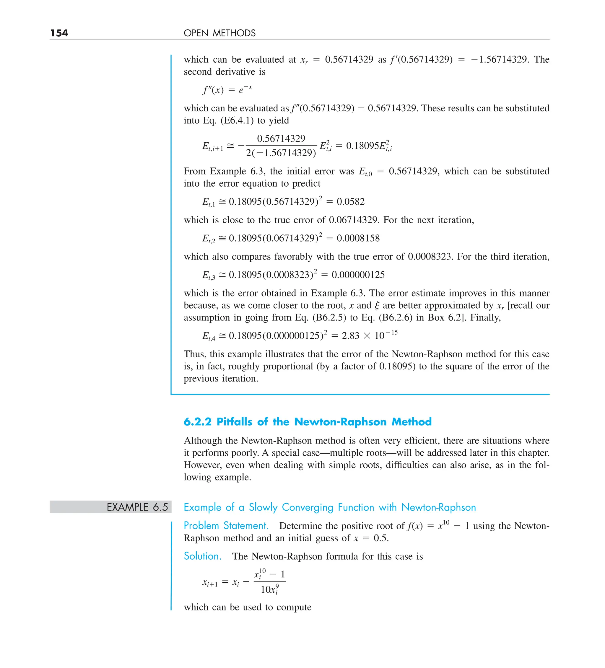 154 OPEN METHODS
which can be evaluated at xr 5 0.56714329 as f9(0.56714329) 5 21.56714329. The
second derivative is
f–(x) 5 e2x
which can be evaluated as f 0(0.56714329) 5 0.56714329. These results can be substituted
into Eq. (E6.4.1) to yield
Et,i11  2
0.56714329
2(21.56714329)
E2
t,i 5 0.18095E2
t,i
From Example 6.3, the initial error was Et,0 5 0.56714329, which can be substituted
into the error equation to predict
Et,1  0.18095(0.56714329)2
5 0.0582
which is close to the true error of 0.06714329. For the next iteration,
Et,2  0.18095(0.06714329)2
5 0.0008158
which also compares favorably with the true error of 0.0008323. For the third iteration,
Et,3  0.18095(0.0008323)2
5 0.000000125
which is the error obtained in Example 6.3. The error estimate improves in this manner
because, as we come closer to the root, x and j are better approximated by xr [recall our
assumption in going from Eq. (B6.2.5) to Eq. (B6.2.6) in Box 6.2]. Finally,
Et,4  0.18095(0.000000125)2
5 2.83 3 10215
Thus, this example illustrates that the error of the Newton-Raphson method for this case
is, in fact, roughly proportional (by a factor of 0.18095) to the square of the error of the
previous iteration.
6.2.2 Pitfalls of the Newton-Raphson Method
Although the Newton-Raphson method is often very efficient, there are situations where
it performs poorly. A special case—multiple roots—will be addressed later in this chapter.
However, even when dealing with simple roots, difficulties can also arise, as in the fol-
lowing example.
EXAMPLE 6.5 Example of a Slowly Converging Function with Newton-Raphson
Problem Statement. Determine the positive root of f(x) 5 x10
2 1 using the Newton-
Raphson method and an initial guess of x 5 0.5.
Solution. The Newton-Raphson formula for this case is
xi11 5 xi 2
x10
i 2 1
10x9
i
which can be used to compute
 
