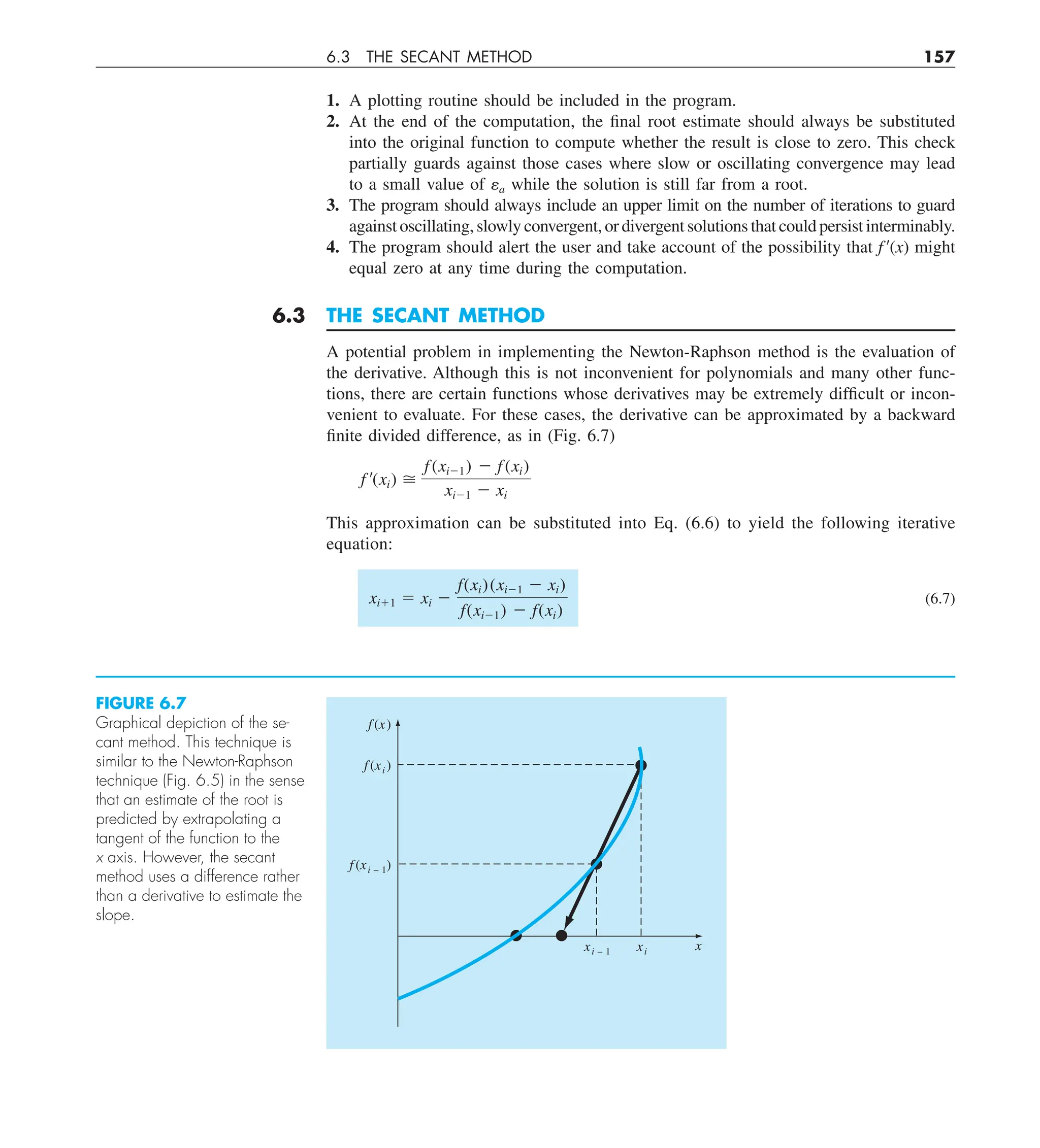 6.3 THE SECANT METHOD 157
1. A plotting routine should be included in the program.
2. At the end of the computation, the final root estimate should always be substituted
into the original function to compute whether the result is close to zero. This check
partially guards against those cases where slow or oscillating convergence may lead
to a small value of ea while the solution is still far from a root.
3. The program should always include an upper limit on the number of iterations to guard
against oscillating, slowly convergent, or divergent solutions that could persist interminably.
4. The program should alert the user and take account of the possibility that f9(x) might
equal zero at any time during the computation.
6.3 THE SECANT METHOD
A potential problem in implementing the Newton-Raphson method is the evaluation of
the derivative. Although this is not inconvenient for polynomials and many other func-
tions, there are certain functions whose derivatives may be extremely difficult or incon-
venient to evaluate. For these cases, the derivative can be approximated by a backward
finite divided difference, as in (Fig. 6.7)
f ¿(xi) 
f(xi21) 2 f(xi)
xi21 2 xi
This approximation can be substituted into Eq. (6.6) to yield the following iterative
equation:
xi11 5 xi 2
f(xi)(xi21 2 xi)
f(xi21) 2 f(xi)
(6.7)
f (x)
f (xi)
f (xi – 1)
x
xi
xi – 1
FIGURE 6.7
Graphical depiction of the se-
cant method. This technique is
similar to the Newton-Raphson
technique (Fig. 6.5) in the sense
that an estimate of the root is
predicted by extrapolating a
tangent of the function to the
x axis. However, the secant
method uses a difference rather
than a derivative to estimate the
slope.
 