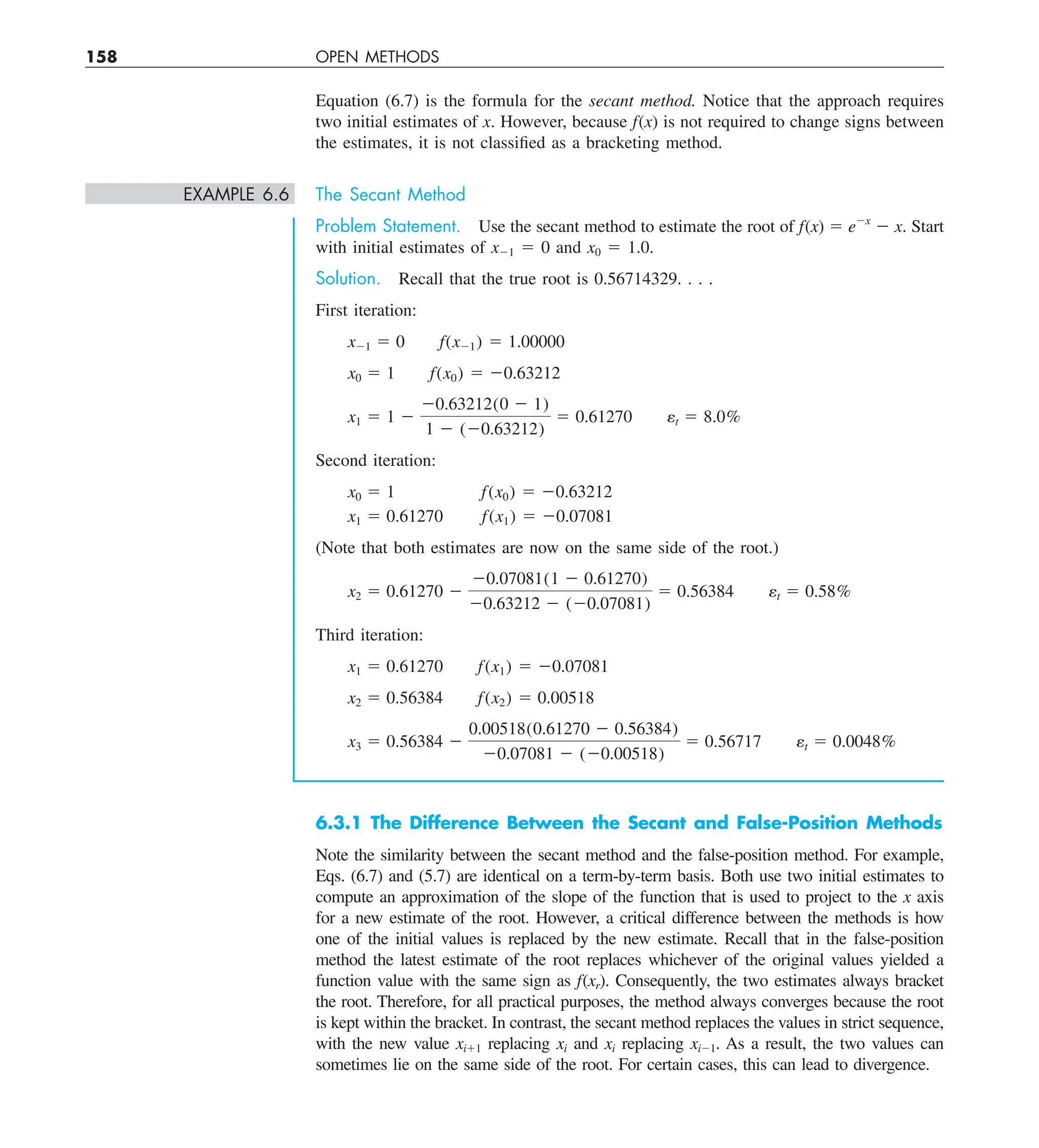 158 OPEN METHODS
Equation (6.7) is the formula for the secant method. Notice that the approach requires
two initial estimates of x. However, because f(x) is not required to change signs between
the estimates, it is not classified as a bracketing method.
EXAMPLE 6.6 The Secant Method
Problem Statement. Use the secant method to estimate the root of f(x) 5 e2x
2 x. Start
with initial estimates of x21 5 0 and x0 5 1.0.
Solution. Recall that the true root is 0.56714329. . . .
First iteration:
x21 5 0 f(x21) 5 1.00000
x0 5 1 f(x0) 5 20.63212
x1 5 1 2
20.63212(0 2 1)
1 2 (20.63212)
5 0.61270 et 5 8.0%
Second iteration:
x0 5 1 f(x0) 5 20.63212
x1 5 0.61270 f(x1) 5 20.07081
(Note that both estimates are now on the same side of the root.)
x2 5 0.61270 2
20.07081(1 2 0.61270)
20.63212 2 (20.07081)
5 0.56384 et 5 0.58%
Third iteration:
x1 5 0.61270 f(x1) 5 20.07081
x2 5 0.56384 f(x2) 5 0.00518
x3 5 0.56384 2
0.00518(0.61270 2 0.56384)
20.07081 2 (20.00518)
5 0.56717 et 5 0.0048%
6.3.1 The Difference Between the Secant and False-Position Methods
Note the similarity between the secant method and the false-position method. For example,
Eqs. (6.7) and (5.7) are identical on a term-by-term basis. Both use two initial estimates to
compute an approximation of the slope of the function that is used to project to the x axis
for a new estimate of the root. However, a critical difference between the methods is how
one of the initial values is replaced by the new estimate. Recall that in the false-position
method the latest estimate of the root replaces whichever of the original values yielded a
function value with the same sign as f(xr). Consequently, the two estimates always bracket
the root. Therefore, for all practical purposes, the method always converges because the root
is kept within the bracket. In contrast, the secant method replaces the values in strict sequence,
with the new value xi11 replacing xi and xi replacing xi21. As a result, the two values can
sometimes lie on the same side of the root. For certain cases, this can lead to divergence.
 