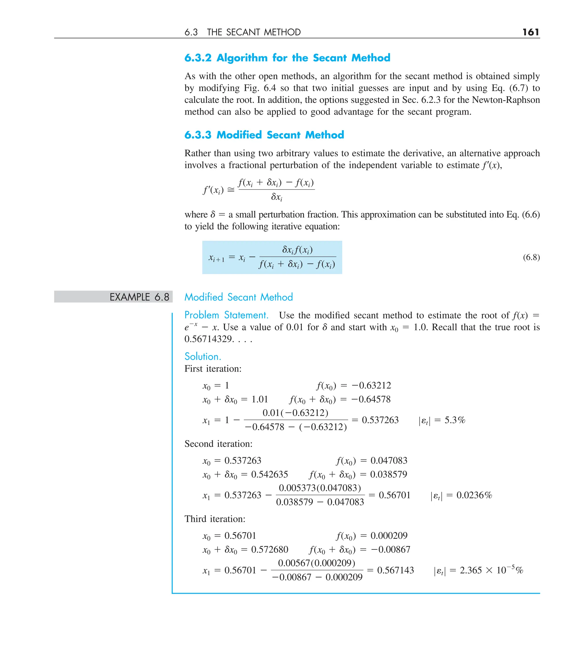 6.3 THE SECANT METHOD 161
6.3.2 Algorithm for the Secant Method
As with the other open methods, an algorithm for the secant method is obtained simply
by modifying Fig. 6.4 so that two initial guesses are input and by using Eq. (6.7) to
calculate the root. In addition, the options suggested in Sec. 6.2.3 for the Newton-Raphson
method can also be applied to good advantage for the secant program.
6.3.3 Modiﬁed Secant Method
Rather than using two arbitrary values to estimate the derivative, an alternative approach
involves a fractional perturbation of the independent variable to estimate f9(x),
f¿(xi) 
f(xi 1 dxi) 2 f(xi)
dxi
where d 5 a small perturbation fraction. This approximation can be substituted into Eq. (6.6)
to yield the following iterative equation:
xi11 5 xi 2
dxi f(xi)
f(xi 1 dxi) 2 f(xi)
(6.8)
EXAMPLE 6.8 Modiﬁed Secant Method
Problem Statement. Use the modified secant method to estimate the root of f(x) 5
e2x
2 x. Use a value of 0.01 for d and start with x0 5 1.0. Recall that the true root is
0.56714329. . . .
Solution.
First iteration:
x0 5 1 f(x0) 5 20.63212
x0 1 dx0 5 1.01 f(x0 1 dx0) 5 20.64578
x1 5 1 2
0.01(20.63212)
20.64578 2 (20.63212)
5 0.537263 Zet Z 5 5.3%
Second iteration:
x0 5 0.537263 f(x0) 5 0.047083
x0 1 dx0 5 0.542635 f(x0 1 dx0) 5 0.038579
x1 5 0.537263 2
0.005373(0.047083)
0.038579 2 0.047083
5 0.56701 Zet Z 5 0.0236%
Third iteration:
x0 5 0.56701 f(x0) 5 0.000209
x0 1 dx0 5 0.572680 f(x0 1 dx0) 5 20.00867
x1 5 0.56701 2
0.00567(0.000209)
20.00867 2 0.000209
5 0.567143 Zet Z 5 2.365 3 1025
%
 