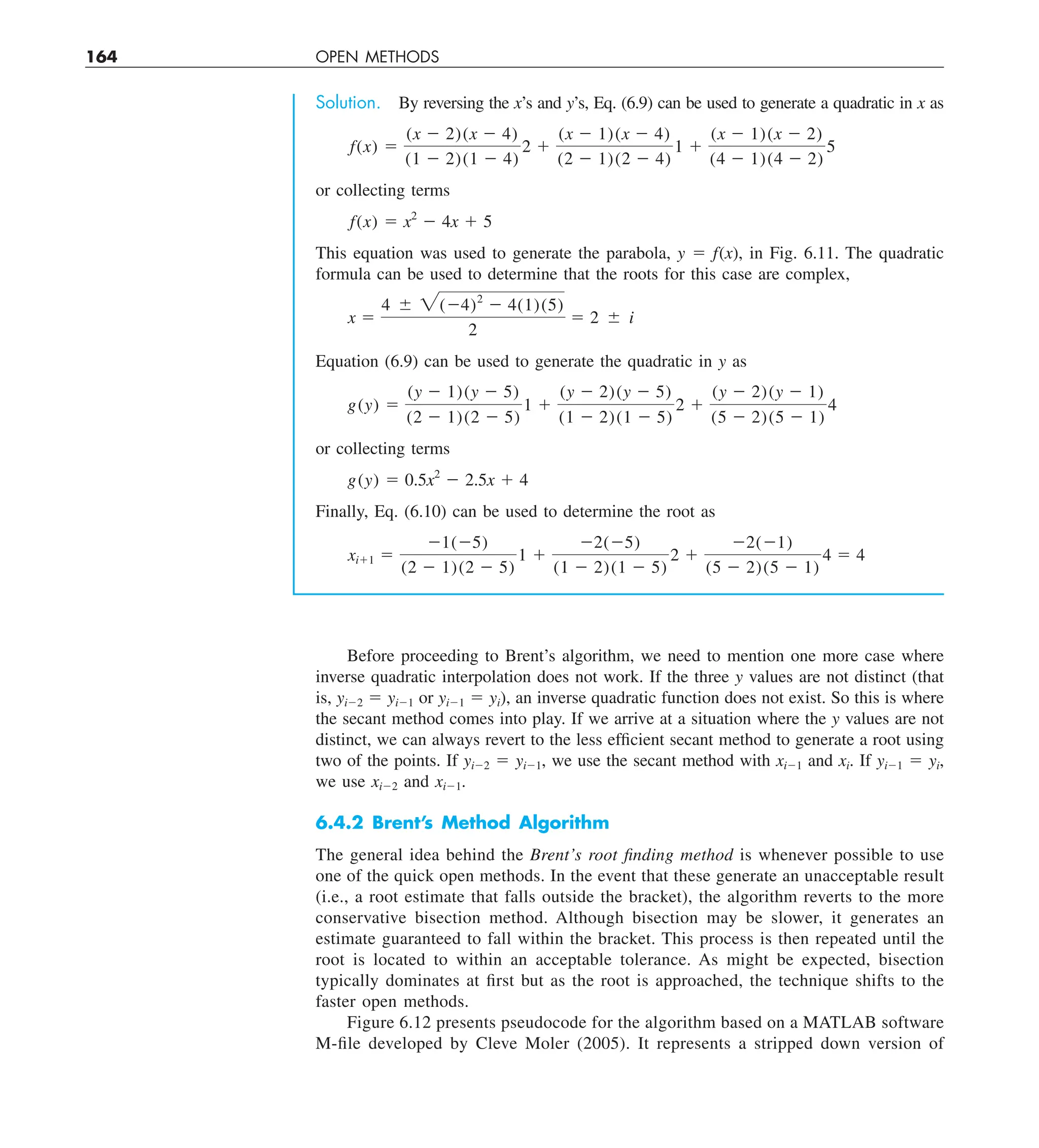 164 OPEN METHODS
Solution. By reversing the x’s and y’s, Eq. (6.9) can be used to generate a quadratic in x as
f(x) 5
(x 2 2)(x 2 4)
(1 2 2)(1 2 4)
2 1
(x 2 1)(x 2 4)
(2 2 1)(2 2 4)
1 1
(x 2 1)(x 2 2)
(4 2 1)(4 2 2)
5
or collecting terms
f(x) 5 x2
2 4x 1 5
This equation was used to generate the parabola, y 5 f(x), in Fig. 6.11. The quadratic
formula can be used to determine that the roots for this case are complex,
x 5
4 6 2(24)2
2 4(1)(5)
2
5 2 6 i
Equation (6.9) can be used to generate the quadratic in y as
g(y) 5
(y 2 1)(y 2 5)
(2 2 1)(2 2 5)
1 1
(y 2 2)(y 2 5)
(1 2 2)(1 2 5)
2 1
(y 2 2)(y 2 1)
(5 2 2)(5 2 1)
4
or collecting terms
g(y) 5 0.5x2
2 2.5x 1 4
Finally, Eq. (6.10) can be used to determine the root as
xi11 5
21(25)
(2 2 1)(2 2 5)
1 1
22(25)
(1 2 2)(1 2 5)
2 1
22(21)
(5 2 2)(5 2 1)
4 5 4
Before proceeding to Brent’s algorithm, we need to mention one more case where
inverse quadratic interpolation does not work. If the three y values are not distinct (that
is, yi22 5 yi21 or yi21 5 yi), an inverse quadratic function does not exist. So this is where
the secant method comes into play. If we arrive at a situation where the y values are not
distinct, we can always revert to the less efficient secant method to generate a root using
two of the points. If yi22 5 yi21, we use the secant method with xi21 and xi. If yi21 5 yi,
we use xi22 and xi21.
6.4.2 Brent’s Method Algorithm
The general idea behind the Brent’s root finding method is whenever possible to use
one of the quick open methods. In the event that these generate an unacceptable result
(i.e., a root estimate that falls outside the bracket), the algorithm reverts to the more
conservative bisection method. Although bisection may be slower, it generates an
estimate guaranteed to fall within the bracket. This process is then repeated until the
root is located to within an acceptable tolerance. As might be expected, bisection
typically dominates at first but as the root is approached, the technique shifts to the
faster open methods.
Figure 6.12 presents pseudocode for the algorithm based on a MATLAB software
M-file developed by Cleve Moler (2005). It represents a stripped down version of
 