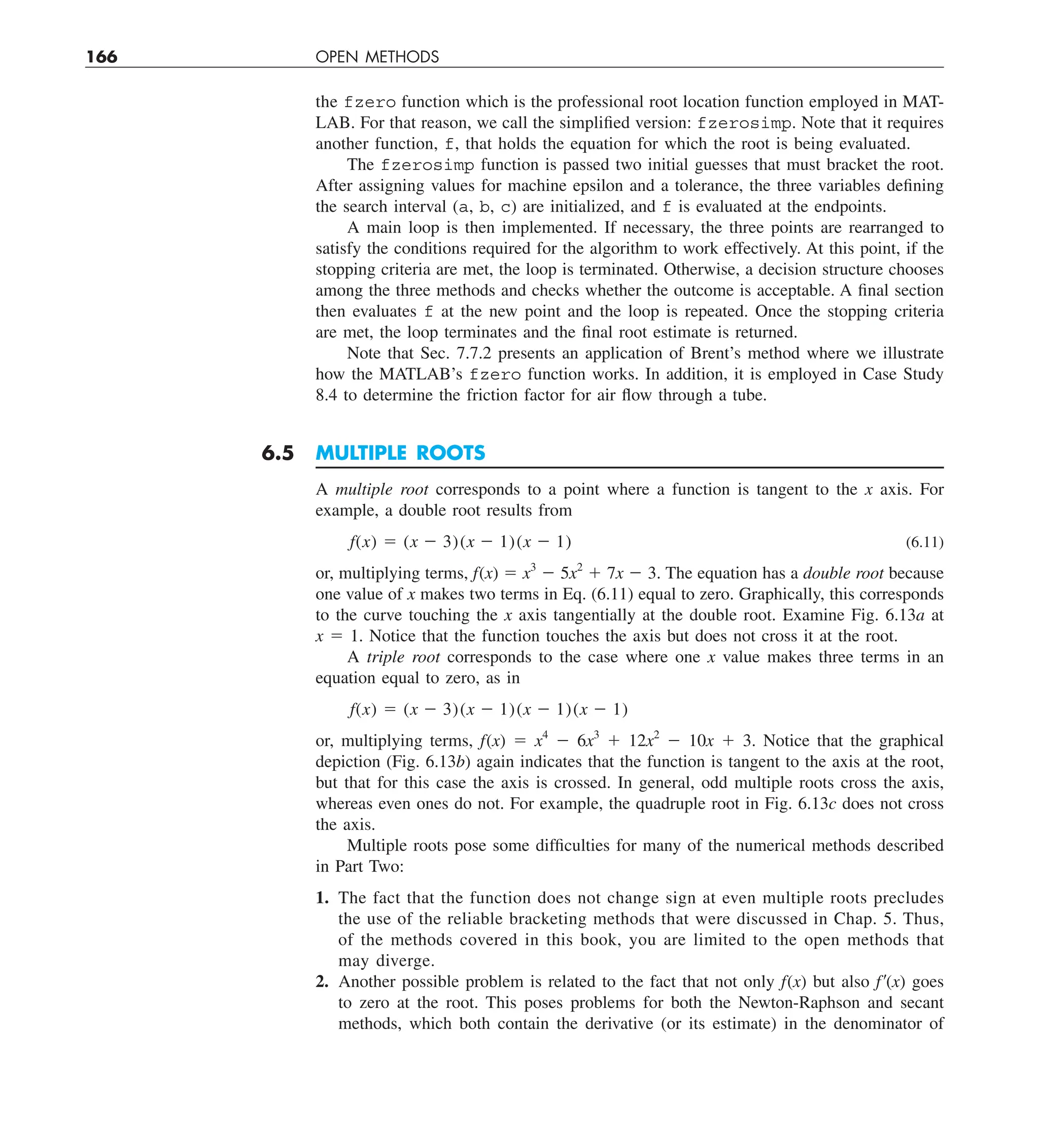 166 OPEN METHODS
the fzero function which is the professional root location function employed in MAT-
LAB. For that reason, we call the simplified version: fzerosimp. Note that it requires
another function, f, that holds the equation for which the root is being evaluated.
The fzerosimp function is passed two initial guesses that must bracket the root.
After assigning values for machine epsilon and a tolerance, the three variables defining
the search interval (a, b, c) are initialized, and f is evaluated at the endpoints.
A main loop is then implemented. If necessary, the three points are rearranged to
satisfy the conditions required for the algorithm to work effectively. At this point, if the
stopping criteria are met, the loop is terminated. Otherwise, a decision structure chooses
among the three methods and checks whether the outcome is acceptable. A final section
then evaluates f at the new point and the loop is repeated. Once the stopping criteria
are met, the loop terminates and the final root estimate is returned.
Note that Sec. 7.7.2 presents an application of Brent’s method where we illustrate
how the MATLAB’s fzero function works. In addition, it is employed in Case Study
8.4 to determine the friction factor for air flow through a tube.
6.5 MULTIPLE ROOTS
A multiple root corresponds to a point where a function is tangent to the x axis. For
example, a double root results from
f(x) 5 (x 2 3)(x 2 1)(x 2 1) (6.11)
or, multiplying terms, f(x) 5 x3
2 5x2
1 7x 2 3. The equation has a double root because
one value of x makes two terms in Eq. (6.11) equal to zero. Graphically, this corresponds
to the curve touching the x axis tangentially at the double root. Examine Fig. 6.13a at
x 5 1. Notice that the function touches the axis but does not cross it at the root.
A triple root corresponds to the case where one x value makes three terms in an
equation equal to zero, as in
f(x) 5 (x 2 3)(x 2 1)(x 2 1)(x 2 1)
or, multiplying terms, f(x) 5 x4
2 6x3
1 12x2
2 10x 1 3. Notice that the graphical
depiction (Fig. 6.13b) again indicates that the function is tangent to the axis at the root,
but that for this case the axis is crossed. In general, odd multiple roots cross the axis,
whereas even ones do not. For example, the quadruple root in Fig. 6.13c does not cross
the axis.
Multiple roots pose some difficulties for many of the numerical methods described
in Part Two:
1. The fact that the function does not change sign at even multiple roots precludes
the use of the reliable bracketing methods that were discussed in Chap. 5. Thus,
of the methods covered in this book, you are limited to the open methods that
may diverge.
2. Another possible problem is related to the fact that not only f(x) but also f9(x) goes
to zero at the root. This poses problems for both the Newton-Raphson and secant
methods, which both contain the derivative (or its estimate) in the denominator of
 