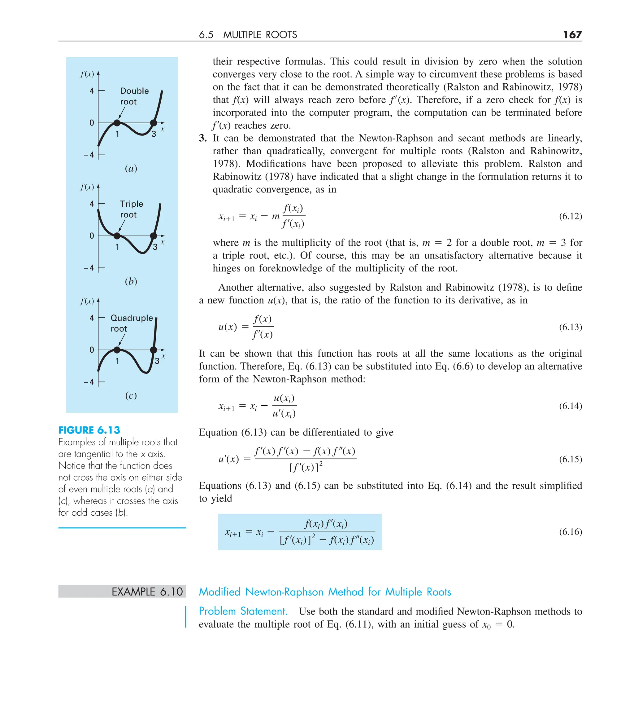 6.5 MULTIPLE ROOTS 167
their respective formulas. This could result in division by zero when the solution
converges very close to the root. A simple way to circumvent these problems is based
on the fact that it can be demonstrated theoretically (Ralston and Rabinowitz, 1978)
that f(x) will always reach zero before f9(x). Therefore, if a zero check for f(x) is
incorporated into the computer program, the computation can be terminated before
f9(x) reaches zero.
3. It can be demonstrated that the Newton-Raphson and secant methods are linearly,
rather than quadratically, convergent for multiple roots (Ralston and Rabinowitz,
1978). Modifications have been proposed to alleviate this problem. Ralston and
Rabinowitz (1978) have indicated that a slight change in the formulation returns it to
quadratic convergence, as in
xi11 5 xi 2 m
f(xi)
f¿(xi)
(6.12)
where m is the multiplicity of the root (that is, m 5 2 for a double root, m 5 3 for
a triple root, etc.). Of course, this may be an unsatisfactory alternative because it
hinges on foreknowledge of the multiplicity of the root.
Another alternative, also suggested by Ralston and Rabinowitz (1978), is to define
a new function u(x), that is, the ratio of the function to its derivative, as in
u(x) 5
f(x)
f¿(x)
(6.13)
It can be shown that this function has roots at all the same locations as the original
function. Therefore, Eq. (6.13) can be substituted into Eq. (6.6) to develop an alternative
form of the Newton-Raphson method:
xi11 5 xi 2
u(xi)
u¿(xi)
(6.14)
Equation (6.13) can be differentiated to give
u¿(x) 5
f ¿(x) f ¿(x) 2 f(x) f –(x)
[ f ¿(x)]2
(6.15)
Equations (6.13) and (6.15) can be substituted into Eq. (6.14) and the result simplified
to yield
xi11 5 xi 2
f(xi) f¿(xi)
[f ¿(xi)]2
2 f(xi) f–(xi)
(6.16)
EXAMPLE 6.10 Modiﬁed Newton-Raphson Method for Multiple Roots
Problem Statement. Use both the standard and modified Newton-Raphson methods to
evaluate the multiple root of Eq. (6.11), with an initial guess of x0 5 0.
FIGURE 6.13
Examples of multiple roots that
are tangential to the x axis.
Notice that the function does
not cross the axis on either side
of even multiple roots (a) and
(c), whereas it crosses the axis
for odd cases (b).
f(x)
x
(a)
Double
root
1 3
4
0
–4
f(x)
x
(c)
Quadruple
root
1 3
4
0
–4
f(x)
x
(b)
Triple
root
1 3
4
0
–4
 