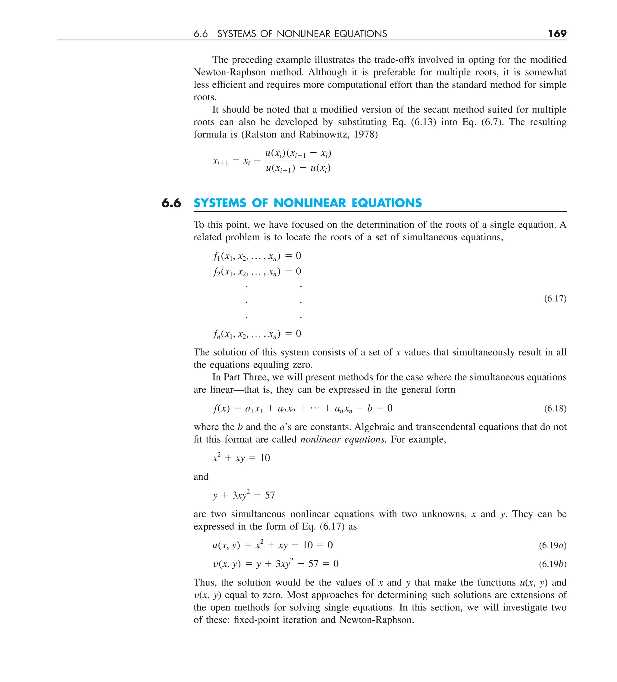6.6 SYSTEMS OF NONLINEAR EQUATIONS 169
The preceding example illustrates the trade-offs involved in opting for the modified
Newton-Raphson method. Although it is preferable for multiple roots, it is somewhat
less efficient and requires more computational effort than the standard method for simple
roots.
It should be noted that a modified version of the secant method suited for multiple
roots can also be developed by substituting Eq. (6.13) into Eq. (6.7). The resulting
formula is (Ralston and Rabinowitz, 1978)
xi11 5 xi 2
u(xi)(xi21 2 xi)
u(xi21) 2 u(xi)
6.6 SYSTEMS OF NONLINEAR EQUATIONS
To this point, we have focused on the determination of the roots of a single equation. A
related problem is to locate the roots of a set of simultaneous equations,
f1(x1, x2, p , xn) 5 0
f2(x1, x2, p , xn) 5 0
 
  (6.17)
 
fn(x1, x2, p , xn) 5 0
The solution of this system consists of a set of x values that simultaneously result in all
the equations equaling zero.
In Part Three, we will present methods for the case where the simultaneous equations
are linear—that is, they can be expressed in the general form
f(x) 5 a1 x1 1 a2 x2 1 p 1 an xn 2 b 5 0 (6.18)
where the b and the a’s are constants. Algebraic and transcendental equations that do not
fit this format are called nonlinear equations. For example,
x2
1 xy 5 10
and
y 1 3xy2
5 57
are two simultaneous nonlinear equations with two unknowns, x and y. They can be
expressed in the form of Eq. (6.17) as
u(x, y) 5 x2
1 xy 2 10 5 0 (6.19a)
y(x, y) 5 y 1 3xy2
2 57 5 0 (6.19b)
Thus, the solution would be the values of x and y that make the functions u(x, y) and
y(x, y) equal to zero. Most approaches for determining such solutions are extensions of
the open methods for solving single equations. In this section, we will investigate two
of these: fixed-point iteration and Newton-Raphson.
 