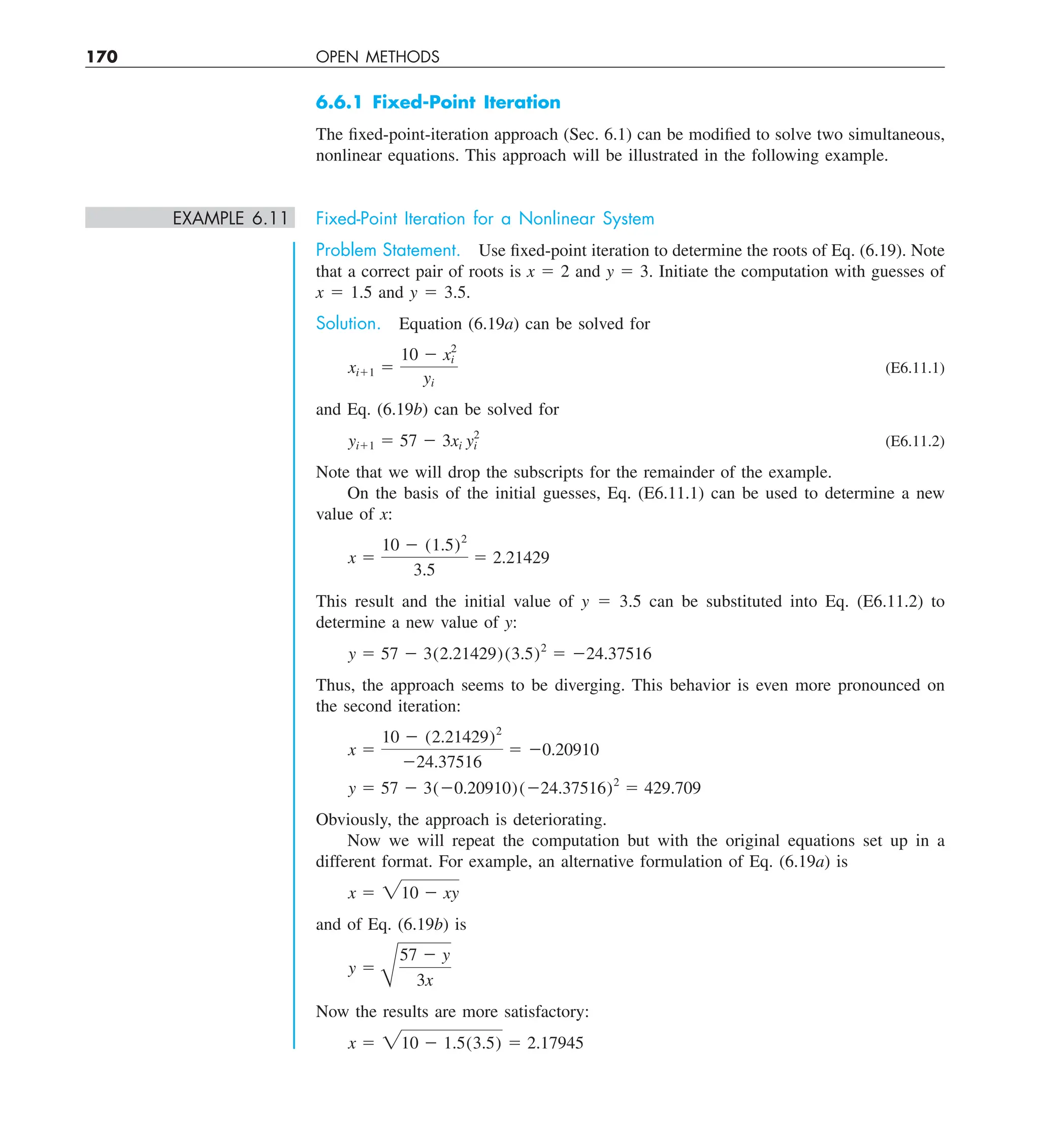 170 OPEN METHODS
6.6.1 Fixed-Point Iteration
The fixed-point-iteration approach (Sec. 6.1) can be modified to solve two simultaneous,
nonlinear equations. This approach will be illustrated in the following example.
EXAMPLE 6.11 Fixed-Point Iteration for a Nonlinear System
Problem Statement. Use fixed-point iteration to determine the roots of Eq. (6.19). Note
that a correct pair of roots is x 5 2 and y 5 3. Initiate the computation with guesses of
x 5 1.5 and y 5 3.5.
Solution. Equation (6.19a) can be solved for
xi11 5
10 2 x2
i
yi
(E6.11.1)
and Eq. (6.19b) can be solved for
yi11 5 57 2 3xi y2
i (E6.11.2)
Note that we will drop the subscripts for the remainder of the example.
On the basis of the initial guesses, Eq. (E6.11.1) can be used to determine a new
value of x:
x 5
10 2 (1.5)2
3.5
5 2.21429
This result and the initial value of y 5 3.5 can be substituted into Eq. (E6.11.2) to
determine a new value of y:
y 5 57 2 3(2.21429)(3.5)2
5 224.37516
Thus, the approach seems to be diverging. This behavior is even more pronounced on
the second iteration:
x 5
10 2 (2.21429)2
224.37516
5 20.20910
y 5 57 2 3(20.20910)(224.37516)2
5 429.709
Obviously, the approach is deteriorating.
Now we will repeat the computation but with the original equations set up in a
different format. For example, an alternative formulation of Eq. (6.19a) is
x 5 210 2 xy
and of Eq. (6.19b) is
y 5
B
57 2 y
3x
Now the results are more satisfactory:
x 5 210 2 1.5(3.5) 5 2.17945
 