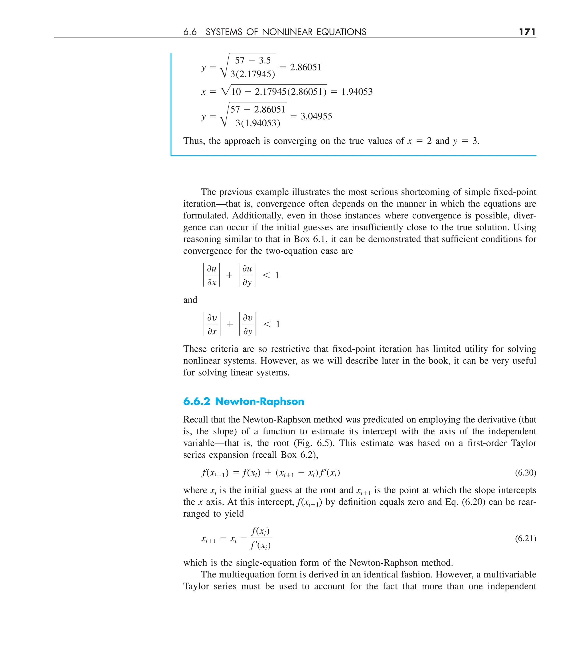6.6 SYSTEMS OF NONLINEAR EQUATIONS 171
y 5
B
57 2 3.5
3(2.17945)
5 2.86051
x 5 210 2 2.17945(2.86051) 5 1.94053
y 5
B
57 2 2.86051
3(1.94053)
5 3.04955
Thus, the approach is converging on the true values of x 5 2 and y 5 3.
The previous example illustrates the most serious shortcoming of simple fixed-point
iteration—that is, convergence often depends on the manner in which the equations are
formulated. Additionally, even in those instances where convergence is possible, diver-
gence can occur if the initial guesses are insufficiently close to the true solution. Using
reasoning similar to that in Box 6.1, it can be demonstrated that sufficient conditions for
convergence for the two-equation case are
`
0u
0x
` 1 `
0u
0y
` , 1
and
`
0y
0x
` 1 `
0y
0y
` , 1
These criteria are so restrictive that fixed-point iteration has limited utility for solving
nonlinear systems. However, as we will describe later in the book, it can be very useful
for solving linear systems.
6.6.2 Newton-Raphson
Recall that the Newton-Raphson method was predicated on employing the derivative (that
is, the slope) of a function to estimate its intercept with the axis of the independent
variable—that is, the root (Fig. 6.5). This estimate was based on a first-order Taylor
series expansion (recall Box 6.2),
f(xi11) 5 f(xi) 1 (xi11 2 xi) f¿(xi) (6.20)
where xi is the initial guess at the root and xi11 is the point at which the slope intercepts
the x axis. At this intercept, f(xi11) by definition equals zero and Eq. (6.20) can be rear-
ranged to yield
xi11 5 xi 2
f(xi)
f¿(xi)
(6.21)
which is the single-equation form of the Newton-Raphson method.
The multiequation form is derived in an identical fashion. However, a multivariable
Taylor series must be used to account for the fact that more than one independent
 
