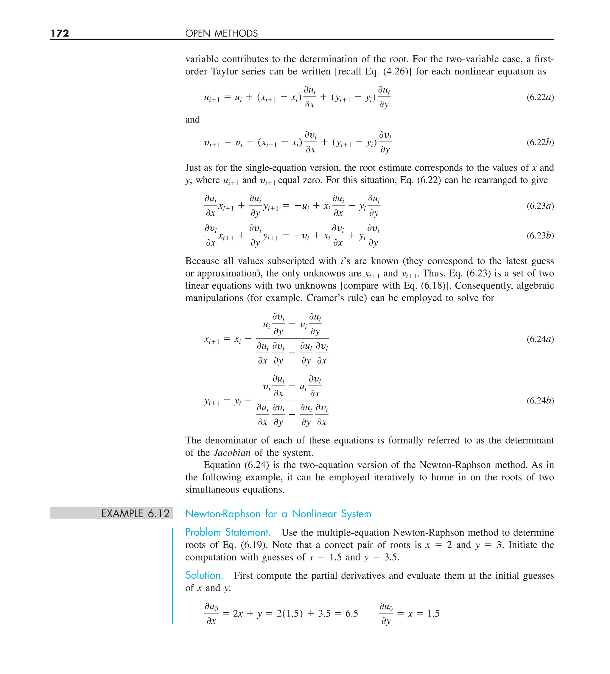 172 OPEN METHODS
variable contributes to the determination of the root. For the two-variable case, a first-
order Taylor series can be written [recall Eq. (4.26)] for each nonlinear equation as
ui11 5 ui 1 (xi11 2 xi)
0ui
0x
1 (yi11 2 yi)
0ui
0y
(6.22a)
and
yi11 5 yi 1 (xi11 2 xi)
0yi
0x
1 (yi11 2 yi)
0yi
0y
(6.22b)
Just as for the single-equation version, the root estimate corresponds to the values of x and
y, where ui11 and yi11 equal zero. For this situation, Eq. (6.22) can be rearranged to give
0ui
0x
xi11 1
0ui
0y
yi11 5 2ui 1 xi
0ui
0x
1 yi
0ui
0y
(6.23a)
0yi
0x
xi11 1
0yi
0y
yi11 5 2yi 1 xi
0yi
0x
1 yi
0yi
0y
(6.23b)
Because all values subscripted with i’s are known (they correspond to the latest guess
or approximation), the only unknowns are xi11 and yi11. Thus, Eq. (6.23) is a set of two
linear equations with two unknowns [compare with Eq. (6.18)]. Consequently, algebraic
manipulations (for example, Cramer’s rule) can be employed to solve for
xi11 5 xi 2
ui
0yi
0y
2 yi
0ui
0y
0ui
0x
0yi
0y
2
0ui
0y
0yi
0x
(6.24a)
yi11 5 yi 2
yi
0ui
0x
2 ui
0yi
0x
0ui
0x
0yi
0y
2
0ui
0y
0yi
0x
(6.24b)
The denominator of each of these equations is formally referred to as the determinant
of the Jacobian of the system.
Equation (6.24) is the two-equation version of the Newton-Raphson method. As in
the following example, it can be employed iteratively to home in on the roots of two
simultaneous equations.
EXAMPLE 6.12 Newton-Raphson for a Nonlinear System
Problem Statement. Use the multiple-equation Newton-Raphson method to determine
roots of Eq. (6.19). Note that a correct pair of roots is x 5 2 and y 5 3. Initiate the
computation with guesses of x 5 1.5 and y 5 3.5.
Solution. First compute the partial derivatives and evaluate them at the initial guesses
of x and y:
0u0
0x
5 2x 1 y 5 2(1.5) 1 3.5 5 6.5
0u0
0y
5 x 5 1.5
 