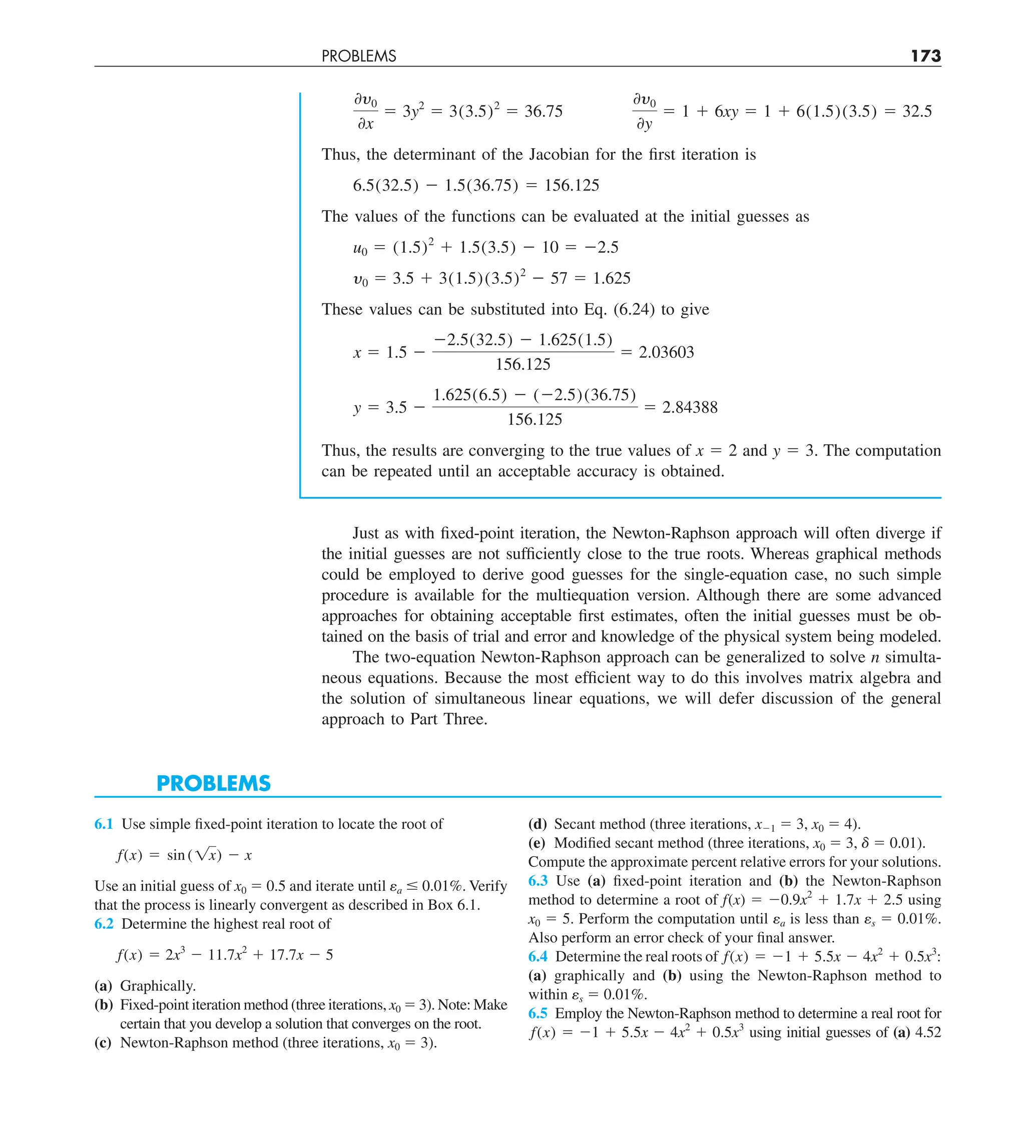 PROBLEMS 173
0y0
0x
5 3y2
5 3(3.5)2
5 36.75
0y0
0y
5 1 1 6xy 5 1 1 6(1.5)(3.5) 5 32.5
Thus, the determinant of the Jacobian for the first iteration is
6.5(32.5) 2 1.5(36.75) 5 156.125
The values of the functions can be evaluated at the initial guesses as
u0 5 (1.5)2
1 1.5(3.5) 2 10 5 22.5
y0 5 3.5 1 3(1.5)(3.5)2
2 57 5 1.625
These values can be substituted into Eq. (6.24) to give
x 5 1.5 2
22.5(32.5) 2 1.625(1.5)
156.125
5 2.03603
y 5 3.5 2
1.625(6.5) 2 (22.5)(36.75)
156.125
5 2.84388
Thus, the results are converging to the true values of x 5 2 and y 5 3. The computation
can be repeated until an acceptable accuracy is obtained.
Just as with fixed-point iteration, the Newton-Raphson approach will often diverge if
the initial guesses are not sufficiently close to the true roots. Whereas graphical methods
could be employed to derive good guesses for the single-equation case, no such simple
procedure is available for the multiequation version. Although there are some advanced
approaches for obtaining acceptable first estimates, often the initial guesses must be ob-
tained on the basis of trial and error and knowledge of the physical system being modeled.
The two-equation Newton-Raphson approach can be generalized to solve n simulta-
neous equations. Because the most efficient way to do this involves matrix algebra and
the solution of simultaneous linear equations, we will defer discussion of the general
approach to Part Three.
PROBLEMS
6.1 Use simple fixed-point iteration to locate the root of
f(x) 5 sin ( 1x) 2 x
Use an initial guess of x0 5 0.5 and iterate until ea # 0.01%. Verify
that the process is linearly convergent as described in Box 6.1.
6.2 Determine the highest real root of
f(x) 5 2x3
2 11.7x2
1 17.7x 2 5
(a) Graphically.
(b) Fixed-point iteration method (three iterations, x0 5 3). Note: Make
certain that you develop a solution that converges on the root.
(c) Newton-Raphson method (three iterations, x0 5 3).
(d) Secant method (three iterations, x21 5 3, x0 5 4).
(e) Modified secant method (three iterations, x0 5 3, d 5 0.01).
Compute the approximate percent relative errors for your solutions.
6.3 Use (a) fixed-point iteration and (b) the Newton-Raphson
method to determine a root of f(x) 5 20.9x2
1 1.7x 1 2.5 using
x0 5 5. Perform the computation until ea is less than es 5 0.01%.
Also perform an error check of your final answer.
6.4 Determine the real roots of f(x) 5 21 1 5.5x 2 4x2
1 0.5x3
:
(a) graphically and (b) using the Newton-Raphson method to
within es 5 0.01%.
6.5 Employ the Newton-Raphson method to determine a real root for
f(x) 5 21 1 5.5x 2 4x2
1 0.5x3
using initial guesses of (a) 4.52
 