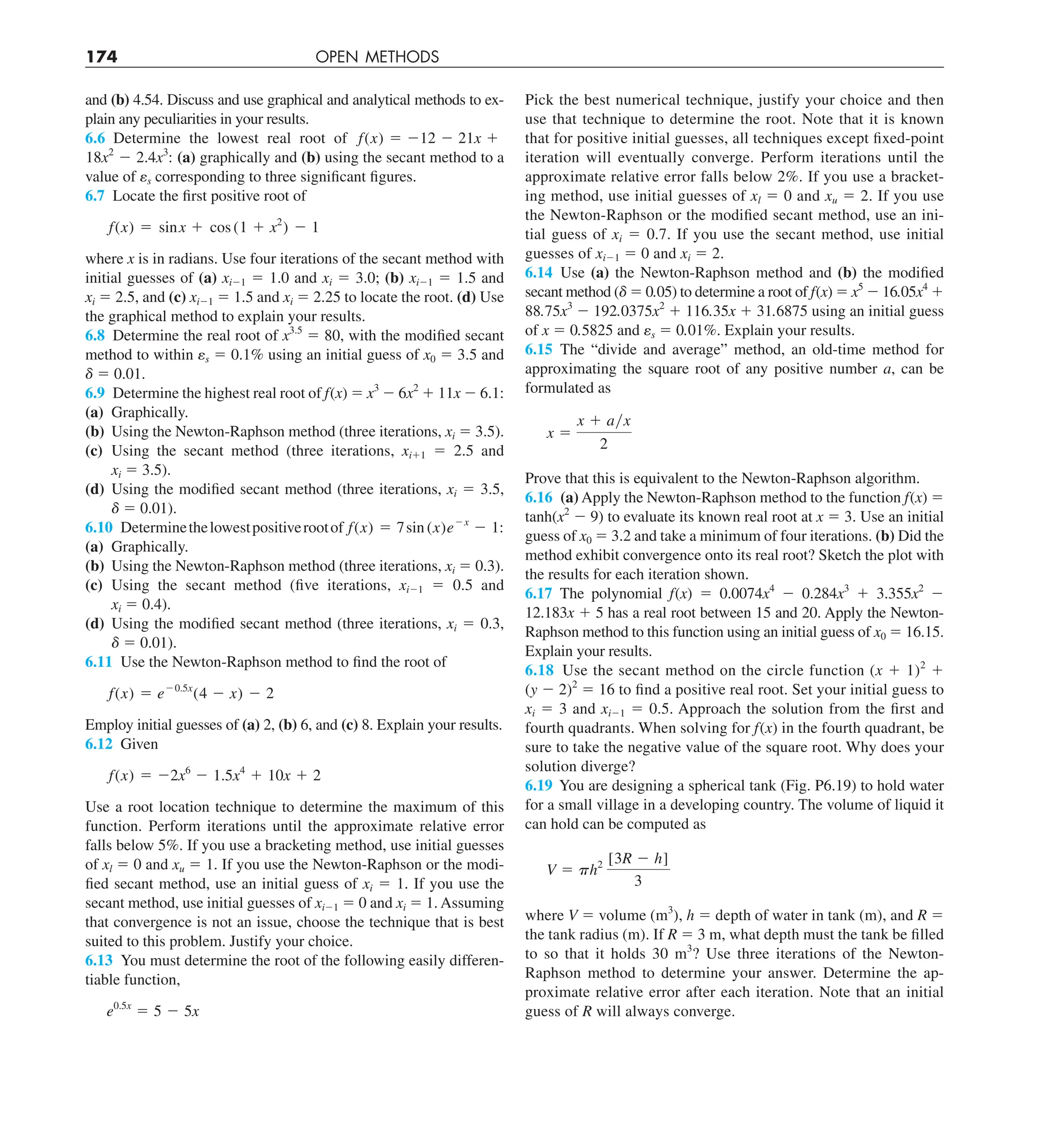 174 OPEN METHODS
and (b) 4.54. Discuss and use graphical and analytical methods to ex-
plain any peculiarities in your results.
6.6 Determine the lowest real root of f(x) 5 212 2 21x 1
18x2
2 2.4x3
: (a) graphically and (b) using the secant method to a
value of es corresponding to three significant figures.
6.7 Locate the first positive root of
f(x) 5 sinx 1 cos (1 1 x2
) 2 1
where x is in radians. Use four iterations of the secant method with
initial guesses of (a) xi21 5 1.0 and xi 5 3.0; (b) xi21 5 1.5 and
xi 5 2.5, and (c) xi21 5 1.5 and xi 5 2.25 to locate the root. (d) Use
the graphical method to explain your results.
6.8 Determine the real root of x3.5
5 80, with the modified secant
method to within es 5 0.1% using an initial guess of x0 5 3.5 and
d 5 0.01.
6.9 Determine the highest real root of f(x) 5 x3
2 6x2
1 11x 2 6.1:
(a) Graphically.
(b) Using the Newton-Raphson method (three iterations, xi 5 3.5).
(c) Using the secant method (three iterations, xi11 5 2.5 and
xi 5 3.5).
(d) Using the modified secant method (three iterations, xi 5 3.5,
d 5 0.01).
6.10 Determinethelowestpositiverootof f(x) 5 7sin (x)e2x
2 1:
(a) Graphically.
(b) Using the Newton-Raphson method (three iterations, xi 5 0.3).
(c) Using the secant method (five iterations, xi21 5 0.5 and
xi 5 0.4).
(d) Using the modified secant method (three iterations, xi 5 0.3,
d 5 0.01).
6.11 Use the Newton-Raphson method to find the root of
f(x) 5 e20.5x
(4 2 x) 2 2
Employ initial guesses of (a) 2, (b) 6, and (c) 8. Explain your results.
6.12 Given
f(x) 5 22x6
2 1.5x4
1 10x 1 2
Use a root location technique to determine the maximum of this
function. Perform iterations until the approximate relative error
falls below 5%. If you use a bracketing method, use initial guesses
of xl 5 0 and xu 5 1. If you use the Newton-Raphson or the modi-
fied secant method, use an initial guess of xi 5 1. If you use the
secant method, use initial guesses of xi21 5 0 and xi 5 1. Assuming
that convergence is not an issue, choose the technique that is best
suited to this problem. Justify your choice.
6.13 You must determine the root of the following easily differen-
tiable function,
e0.5x
5 5 2 5x
Pick the best numerical technique, justify your choice and then
use that technique to determine the root. Note that it is known
that for positive initial guesses, all techniques except fixed-point
iteration will eventually converge. Perform iterations until the
approximate relative error falls below 2%. If you use a bracket-
ing method, use initial guesses of xl 5 0 and xu 5 2. If you use
the Newton-Raphson or the modified secant method, use an ini-
tial guess of xi 5 0.7. If you use the secant method, use initial
guesses of xi21 5 0 and xi 5 2.
6.14 Use (a) the Newton-Raphson method and (b) the modified
secant method (d 5 0.05) to determine a root of f(x) 5 x5
2 16.05x4
1
88.75x3
2 192.0375x2
1 116.35x 1 31.6875 using an initial guess
of x 5 0.5825 and es 5 0.01%. Explain your results.
6.15 The “divide and average” method, an old-time method for
approximating the square root of any positive number a, can be
formulated as
x 5
x 1 ayx
2
Prove that this is equivalent to the Newton-Raphson algorithm.
6.16 (a) Apply the Newton-Raphson method to the function f(x) 5
tanh(x2
2 9) to evaluate its known real root at x 5 3. Use an initial
guess of x0 5 3.2 and take a minimum of four iterations. (b) Did the
method exhibit convergence onto its real root? Sketch the plot with
the results for each iteration shown.
6.17 The polynomial f(x) 5 0.0074x4
2 0.284x3
1 3.355x2
2
12.183x 1 5 has a real root between 15 and 20. Apply the Newton-
Raphson method to this function using an initial guess of x0 5 16.15.
Explain your results.
6.18 Use the secant method on the circle function (x 1 1)2
1
(y 2 2)2
5 16 to find a positive real root. Set your initial guess to
xi 5 3 and xi21 5 0.5. Approach the solution from the first and
fourth quadrants. When solving for f(x) in the fourth quadrant, be
sure to take the negative value of the square root. Why does your
solution diverge?
6.19 You are designing a spherical tank (Fig. P6.19) to hold water
for a small village in a developing country. The volume of liquid it
can hold can be computed as
V 5 ph2 [3R 2 h]
3
where V 5 volume (m3
), h 5 depth of water in tank (m), and R 5
the tank radius (m). If R 5 3 m, what depth must the tank be filled
to so that it holds 30 m3
? Use three iterations of the Newton-
Raphson method to determine your answer. Determine the ap-
proximate relative error after each iteration. Note that an initial
guess of R will always converge.
 