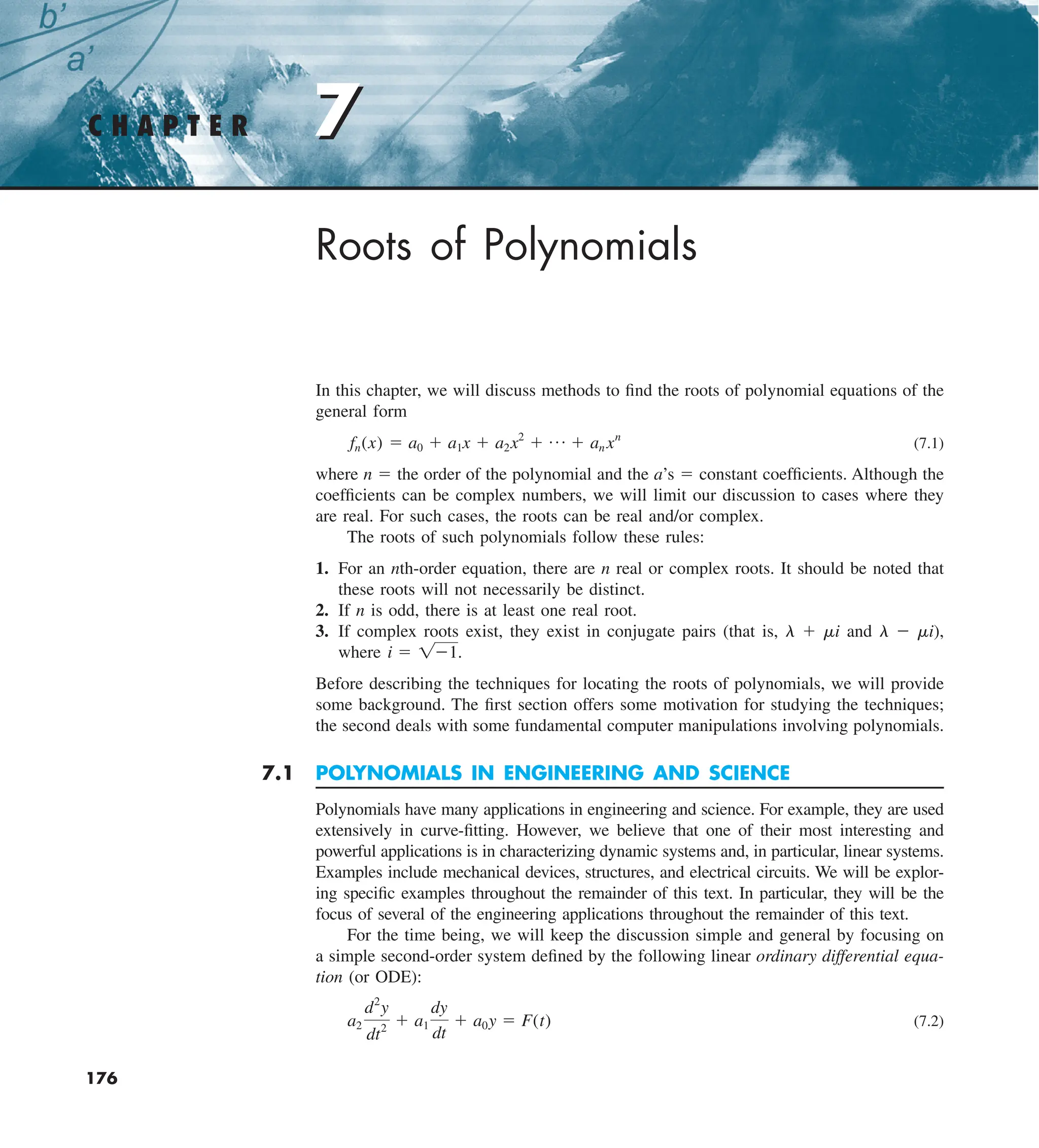 7
C H A P T E R 7
176
Roots of Polynomials
In this chapter, we will discuss methods to find the roots of polynomial equations of the
general form
fn(x) 5 a0 1 a1x 1 a2x2
1 p 1 an xn
(7.1)
where n 5 the order of the polynomial and the a’s 5 constant coefficients. Although the
coefficients can be complex numbers, we will limit our discussion to cases where they
are real. For such cases, the roots can be real and/or complex.
The roots of such polynomials follow these rules:
1. For an nth-order equation, there are n real or complex roots. It should be noted that
these roots will not necessarily be distinct.
2. If n is odd, there is at least one real root.
3. If complex roots exist, they exist in conjugate pairs (that is, l 1 mi and l 2 mi),
where i 5 121.
Before describing the techniques for locating the roots of polynomials, we will provide
some background. The first section offers some motivation for studying the techniques;
the second deals with some fundamental computer manipulations involving polynomials.
7.1 POLYNOMIALS IN ENGINEERING AND SCIENCE
Polynomials have many applications in engineering and science. For example, they are used
extensively in curve-fitting. However, we believe that one of their most interesting and
powerful applications is in characterizing dynamic systems and, in particular, linear systems.
Examples include mechanical devices, structures, and electrical circuits. We will be explor-
ing specific examples throughout the remainder of this text. In particular, they will be the
focus of several of the engineering applications throughout the remainder of this text.
For the time being, we will keep the discussion simple and general by focusing on
a simple second-order system defined by the following linear ordinary differential equa-
tion (or ODE):
a2
d2
y
dt2
1 a1
dy
dt
1 a0y 5 F(t) (7.2)
 