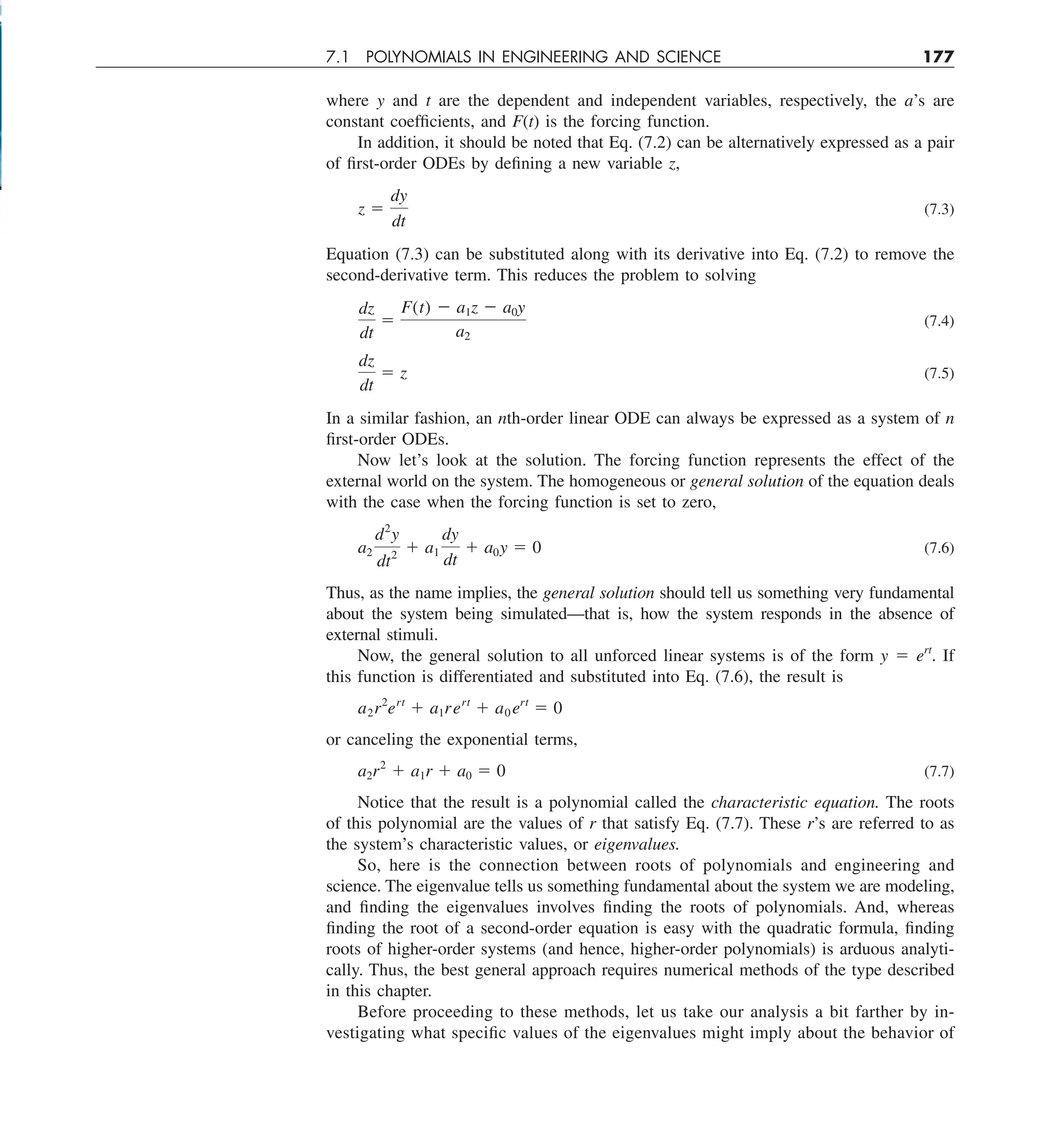 7.1 POLYNOMIALS IN ENGINEERING AND SCIENCE 177
where y and t are the dependent and independent variables, respectively, the a’s are
constant coefficients, and F(t) is the forcing function.
In addition, it should be noted that Eq. (7.2) can be alternatively expressed as a pair
of first-order ODEs by defining a new variable z,
z 5
dy
dt
(7.3)
Equation (7.3) can be substituted along with its derivative into Eq. (7.2) to remove the
second-derivative term. This reduces the problem to solving
dz
dt
5
F(t) 2 a1z 2 a0y
a2
(7.4)
dz
dt
5 z (7.5)
In a similar fashion, an nth-order linear ODE can always be expressed as a system of n
first-order ODEs.
Now let’s look at the solution. The forcing function represents the effect of the
external world on the system. The homogeneous or general solution of the equation deals
with the case when the forcing function is set to zero,
a2
d2
y
dt2
1 a1
dy
dt
1 a0y 5 0 (7.6)
Thus, as the name implies, the general solution should tell us something very fundamental
about the system being simulated—that is, how the system responds in the absence of
external stimuli.
Now, the general solution to all unforced linear systems is of the form y 5 ert
. If
this function is differentiated and substituted into Eq. (7.6), the result is
a2r2
ert
1 a1rert
1 a0 ert
5 0
or canceling the exponential terms,
a2r2
1 a1r 1 a0 5 0 (7.7)
Notice that the result is a polynomial called the characteristic equation. The roots
of this polynomial are the values of r that satisfy Eq. (7.7). These r’s are referred to as
the system’s characteristic values, or eigenvalues.
So, here is the connection between roots of polynomials and engineering and
science. The eigenvalue tells us something fundamental about the system we are modeling,
and finding the eigenvalues involves finding the roots of polynomials. And, whereas
finding the root of a second-order equation is easy with the quadratic formula, finding
roots of higher-order systems (and hence, higher-order polynomials) is arduous analyti-
cally. Thus, the best general approach requires numerical methods of the type described
in this chapter.
Before proceeding to these methods, let us take our analysis a bit farther by in-
vestigating what specific values of the eigenvalues might imply about the behavior of
 