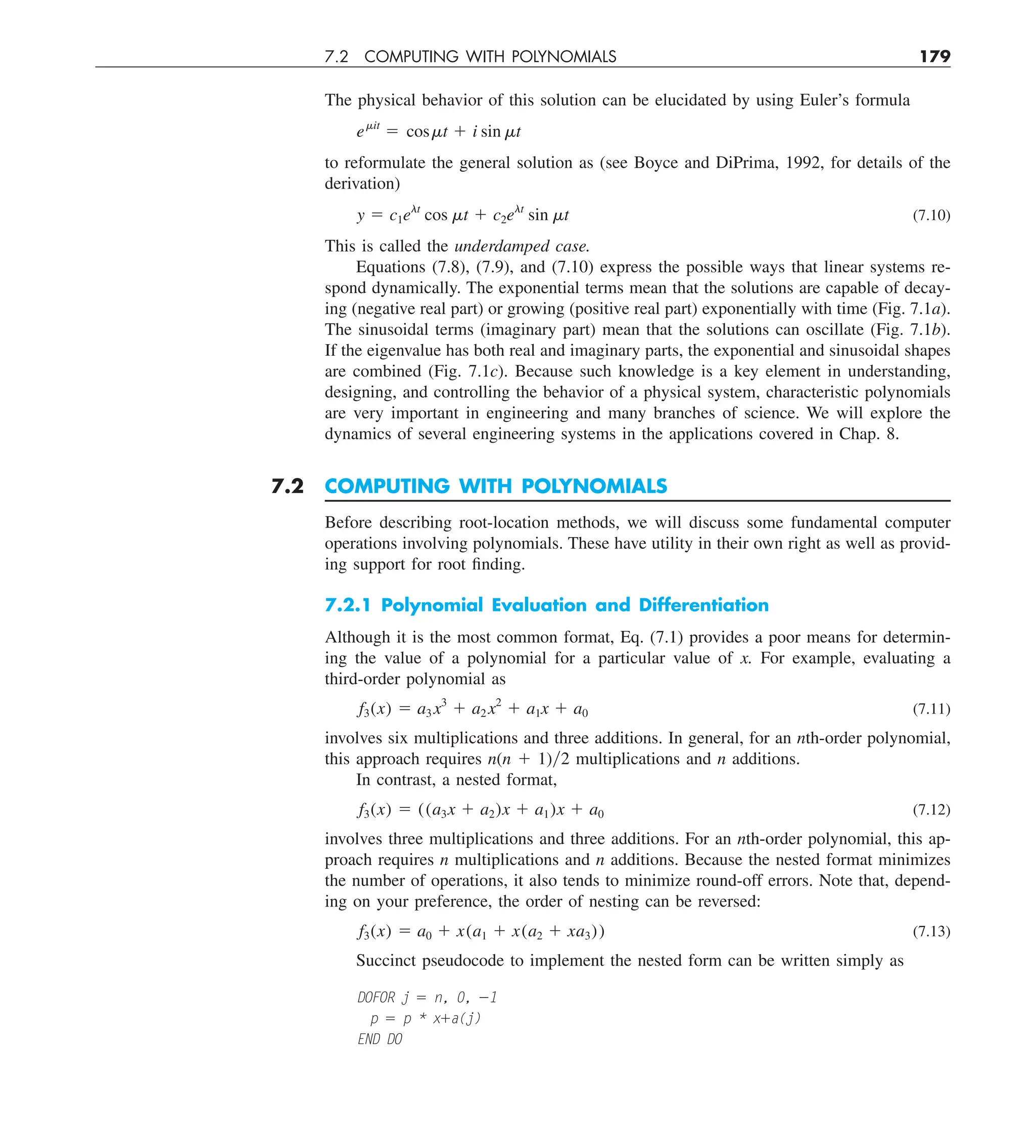 7.2 COMPUTING WITH POLYNOMIALS 179
The physical behavior of this solution can be elucidated by using Euler’s formula
emit
5 cosmt 1 i sin mt
to reformulate the general solution as (see Boyce and DiPrima, 1992, for details of the
derivation)
y 5 c1elt
cos mt 1 c2elt
sin mt (7.10)
This is called the underdamped case.
Equations (7.8), (7.9), and (7.10) express the possible ways that linear systems re-
spond dynamically. The exponential terms mean that the solutions are capable of decay-
ing (negative real part) or growing (positive real part) exponentially with time (Fig. 7.1a).
The sinusoidal terms (imaginary part) mean that the solutions can oscillate (Fig. 7.1b).
If the eigenvalue has both real and imaginary parts, the exponential and sinusoidal shapes
are combined (Fig. 7.1c). Because such knowledge is a key element in understanding,
designing, and controlling the behavior of a physical system, characteristic polynomials
are very important in engineering and many branches of science. We will explore the
dynamics of several engineering systems in the applications covered in Chap. 8.
7.2 COMPUTING WITH POLYNOMIALS
Before describing root-location methods, we will discuss some fundamental computer
operations involving polynomials. These have utility in their own right as well as provid-
ing support for root finding.
7.2.1 Polynomial Evaluation and Differentiation
Although it is the most common format, Eq. (7.1) provides a poor means for determin-
ing the value of a polynomial for a particular value of x. For example, evaluating a
third-order polynomial as
f3(x) 5 a3 x3
1 a2 x2
1 a1x 1 a0 (7.11)
involves six multiplications and three additions. In general, for an nth-order polynomial,
this approach requires n(n 1 1)y2 multiplications and n additions.
In contrast, a nested format,
f3(x) 5 ((a3x 1 a2)x 1 a1)x 1 a0 (7.12)
involves three multiplications and three additions. For an nth-order polynomial, this ap-
proach requires n multiplications and n additions. Because the nested format minimizes
the number of operations, it also tends to minimize round-off errors. Note that, depend-
ing on your preference, the order of nesting can be reversed:
f3(x) 5 a0 1 x(a1 1 x(a2 1 xa3)) (7.13)
Succinct pseudocode to implement the nested form can be written simply as
DOFOR j 5 n, 0, 21
p 5 p * x1a(j)
END DO
 