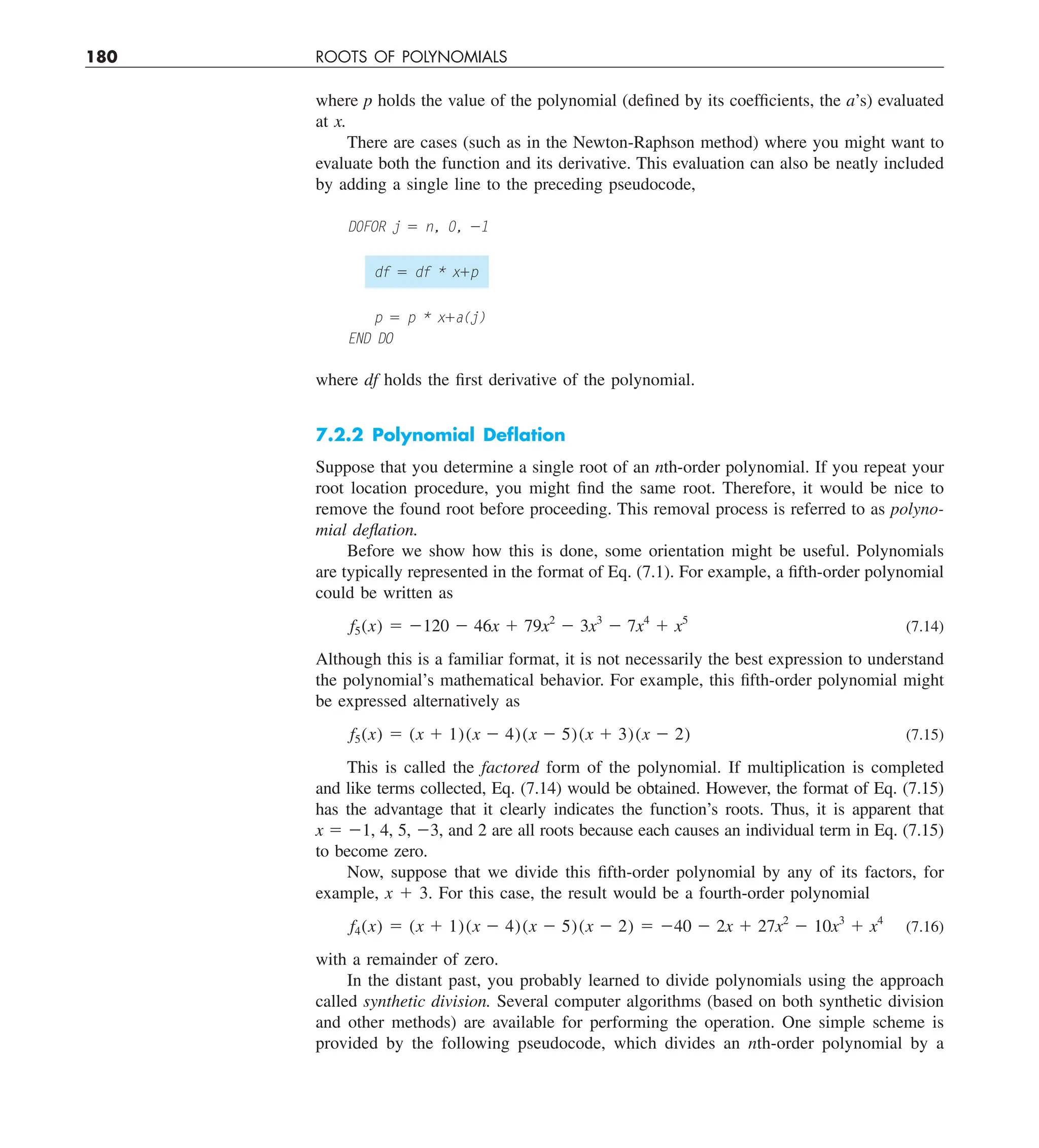 180 ROOTS OF POLYNOMIALS
where p holds the value of the polynomial (defined by its coefficients, the a’s) evaluated
at x.
There are cases (such as in the Newton-Raphson method) where you might want to
evaluate both the function and its derivative. This evaluation can also be neatly included
by adding a single line to the preceding pseudocode,
D0FOR j 5 n, 0, 21
df 5 df * x1p
p 5 p * x1a(j)
END DO
where df holds the first derivative of the polynomial.
7.2.2 Polynomial Deﬂation
Suppose that you determine a single root of an nth-order polynomial. If you repeat your
root location procedure, you might find the same root. Therefore, it would be nice to
remove the found root before proceeding. This removal process is referred to as polyno-
mial deflation.
Before we show how this is done, some orientation might be useful. Polynomials
are typically represented in the format of Eq. (7.1). For example, a fifth-order polynomial
could be written as
f5(x) 5 2120 2 46x 1 79x2
2 3x3
2 7x4
1 x5
(7.14)
Although this is a familiar format, it is not necessarily the best expression to understand
the polynomial’s mathematical behavior. For example, this fifth-order polynomial might
be expressed alternatively as
f5(x) 5 (x 1 1)(x 2 4)(x 2 5)(x 1 3)(x 2 2) (7.15)
This is called the factored form of the polynomial. If multiplication is completed
and like terms collected, Eq. (7.14) would be obtained. However, the format of Eq. (7.15)
has the advantage that it clearly indicates the function’s roots. Thus, it is apparent that
x 5 21, 4, 5, 23, and 2 are all roots because each causes an individual term in Eq. (7.15)
to become zero.
Now, suppose that we divide this fifth-order polynomial by any of its factors, for
example, x 1 3. For this case, the result would be a fourth-order polynomial
f4(x) 5 (x 1 1)(x 2 4)(x 2 5)(x 2 2) 5 240 2 2x 1 27x2
2 10x3
1 x4
(7.16)
with a remainder of zero.
In the distant past, you probably learned to divide polynomials using the approach
called synthetic division. Several computer algorithms (based on both synthetic division
and other methods) are available for performing the operation. One simple scheme is
provided by the following pseudocode, which divides an nth-order polynomial by a
 