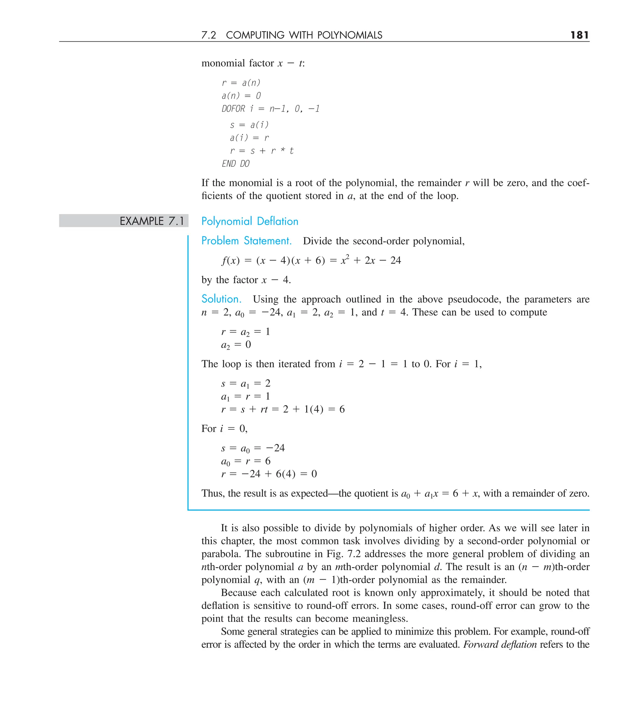 7.2 COMPUTING WITH POLYNOMIALS 181
monomial factor x 2 t:
r 5 a(n)
a(n) 5 0
DOFOR i 5 n21, 0, 21
s 5 a(i)
a(i) 5 r
r 5 s 1 r * t
END DO
If the monomial is a root of the polynomial, the remainder r will be zero, and the coef-
ficients of the quotient stored in a, at the end of the loop.
EXAMPLE 7.1 Polynomial Deﬂation
Problem Statement. Divide the second-order polynomial,
f(x) 5 (x 2 4)(x 1 6) 5 x2
1 2x 2 24
by the factor x 2 4.
Solution. Using the approach outlined in the above pseudocode, the parameters are
n 5 2, a0 5 224, a1 5 2, a2 5 1, and t 5 4. These can be used to compute
r 5 a2 5 1
a2 5 0
The loop is then iterated from i 5 2 2 1 5 1 to 0. For i 5 1,
s 5 a1 5 2
a1 5 r 5 1
r 5 s 1 rt 5 2 1 1(4) 5 6
For i 5 0,
s 5 a0 5 224
a0 5 r 5 6
r 5 224 1 6(4) 5 0
Thus, the result is as expected—the quotient is a0 1 a1x 5 6 1 x, with a remainder of zero.
It is also possible to divide by polynomials of higher order. As we will see later in
this chapter, the most common task involves dividing by a second-order polynomial or
parabola. The subroutine in Fig. 7.2 addresses the more general problem of dividing an
nth-order polynomial a by an mth-order polynomial d. The result is an (n 2 m)th-order
polynomial q, with an (m 2 1)th-order polynomial as the remainder.
Because each calculated root is known only approximately, it should be noted that
deflation is sensitive to round-off errors. In some cases, round-off error can grow to the
point that the results can become meaningless.
Some general strategies can be applied to minimize this problem. For example, round-off
error is affected by the order in which the terms are evaluated. Forward deflation refers to the
 