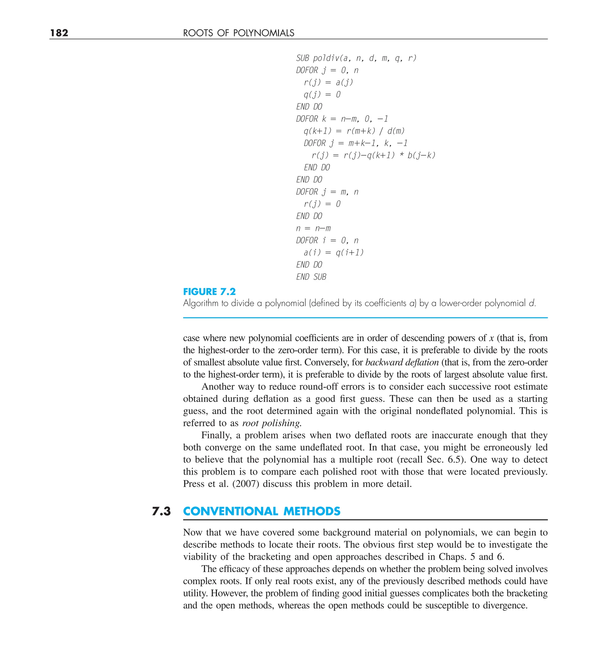 182 ROOTS OF POLYNOMIALS
case where new polynomial coefficients are in order of descending powers of x (that is, from
the highest-order to the zero-order term). For this case, it is preferable to divide by the roots
of smallest absolute value first. Conversely, for backward deflation (that is, from the zero-order
to the highest-order term), it is preferable to divide by the roots of largest absolute value first.
Another way to reduce round-off errors is to consider each successive root estimate
obtained during deflation as a good first guess. These can then be used as a starting
guess, and the root determined again with the original nondeflated polynomial. This is
referred to as root polishing.
Finally, a problem arises when two deflated roots are inaccurate enough that they
both converge on the same undeflated root. In that case, you might be erroneously led
to believe that the polynomial has a multiple root (recall Sec. 6.5). One way to detect
this problem is to compare each polished root with those that were located previously.
Press et al. (2007) discuss this problem in more detail.
7.3 CONVENTIONAL METHODS
Now that we have covered some background material on polynomials, we can begin to
describe methods to locate their roots. The obvious first step would be to investigate the
viability of the bracketing and open approaches described in Chaps. 5 and 6.
The efficacy of these approaches depends on whether the problem being solved involves
complex roots. If only real roots exist, any of the previously described methods could have
utility. However, the problem of finding good initial guesses complicates both the bracketing
and the open methods, whereas the open methods could be susceptible to divergence.
SUB poldiv(a, n, d, m, q, r)
DOFOR j 5 0, n
r(j) 5 a(j)
q(j) 5 0
END DO
DOFOR k 5 n2m, 0, 21
q(k11) 5 r(m1k) y d(m)
DOFOR j 5 m1k21, k, 21
r(j) 5 r(j)2q(k11) * b(j2k)
END DO
END DO
DOFOR j 5 m, n
r(j) 5 0
END DO
n 5 n2m
DOFOR i 5 0, n
a(i) 5 q(i11)
END DO
END SUB
FIGURE 7.2
Algorithm to divide a polynomial (deﬁned by its coefﬁcients a) by a lower-order polynomial d.
 
