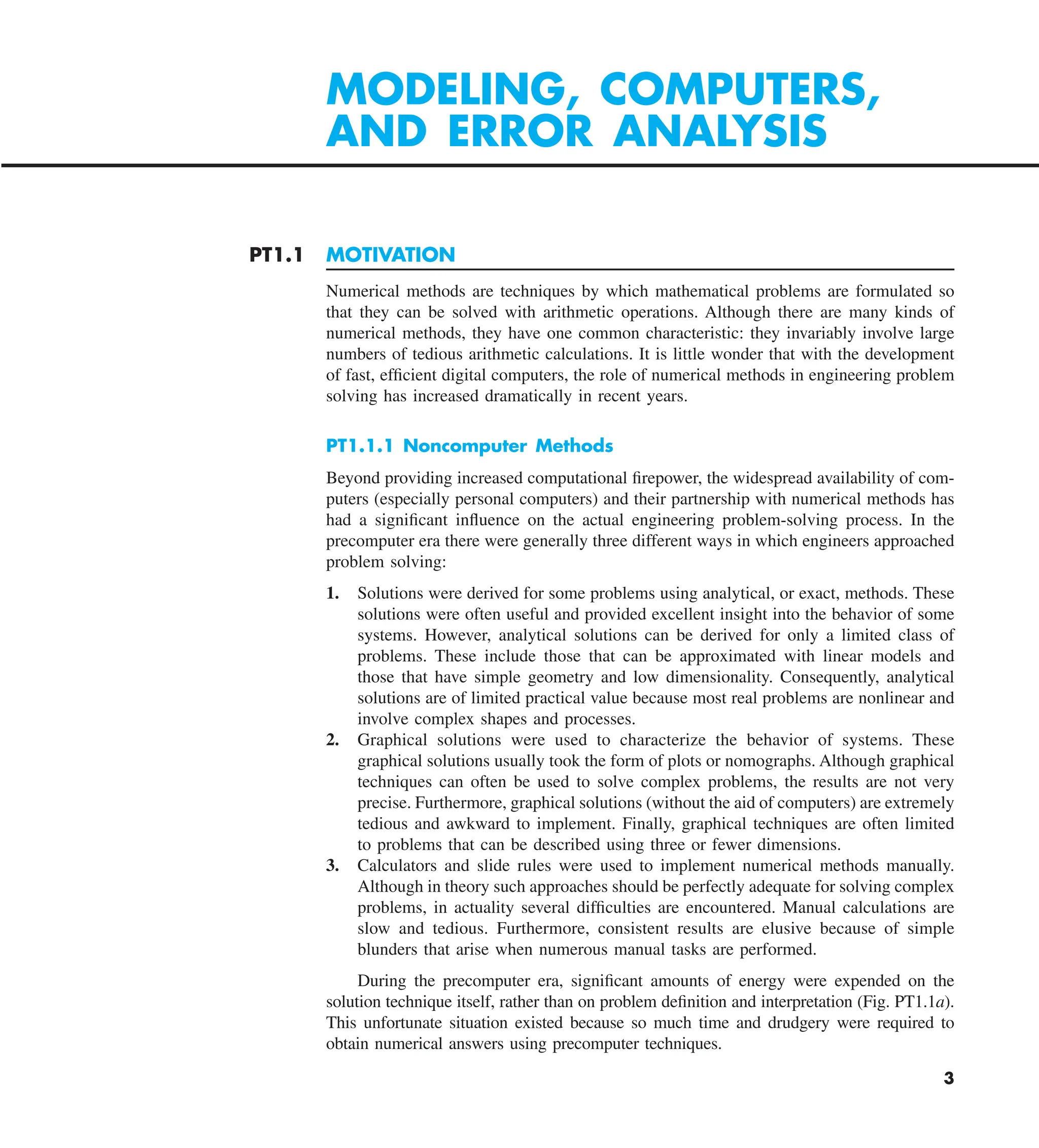 3
PT1.1 MOTIVATION
Numerical methods are techniques by which mathematical problems are formulated so
that they can be solved with arithmetic operations. Although there are many kinds of
numerical methods, they have one common characteristic: they invariably involve large
numbers of tedious arithmetic calculations. It is little wonder that with the development
of fast, efficient digital computers, the role of numerical methods in engineering problem
solving has increased dramatically in recent years.
PT1.1.1 Noncomputer Methods
Beyond providing increased computational firepower, the widespread availability of com-
puters (especially personal computers) and their partnership with numerical methods has
had a significant influence on the actual engineering problem-solving process. In the
precomputer era there were generally three different ways in which engineers approached
problem solving:
1. Solutions were derived for some problems using analytical, or exact, methods. These
solutions were often useful and provided excellent insight into the behavior of some
systems. However, analytical solutions can be derived for only a limited class of
problems. These include those that can be approximated with linear models and
those that have simple geometry and low dimensionality. Consequently, analytical
solutions are of limited practical value because most real problems are nonlinear and
involve complex shapes and processes.
2. Graphical solutions were used to characterize the behavior of systems. These
graphical solutions usually took the form of plots or nomographs. Although graphical
techniques can often be used to solve complex problems, the results are not very
precise. Furthermore, graphical solutions (without the aid of computers) are extremely
tedious and awkward to implement. Finally, graphical techniques are often limited
to problems that can be described using three or fewer dimensions.
3. Calculators and slide rules were used to implement numerical methods manually.
Although in theory such approaches should be perfectly adequate for solving complex
problems, in actuality several difficulties are encountered. Manual calculations are
slow and tedious. Furthermore, consistent results are elusive because of simple
blunders that arise when numerous manual tasks are performed.
During the precomputer era, significant amounts of energy were expended on the
solution technique itself, rather than on problem definition and interpretation (Fig. PT1.1a).
This unfortunate situation existed because so much time and drudgery were required to
obtain numerical answers using precomputer techniques.
MODELING, COMPUTERS,
AND ERROR ANALYSIS
 