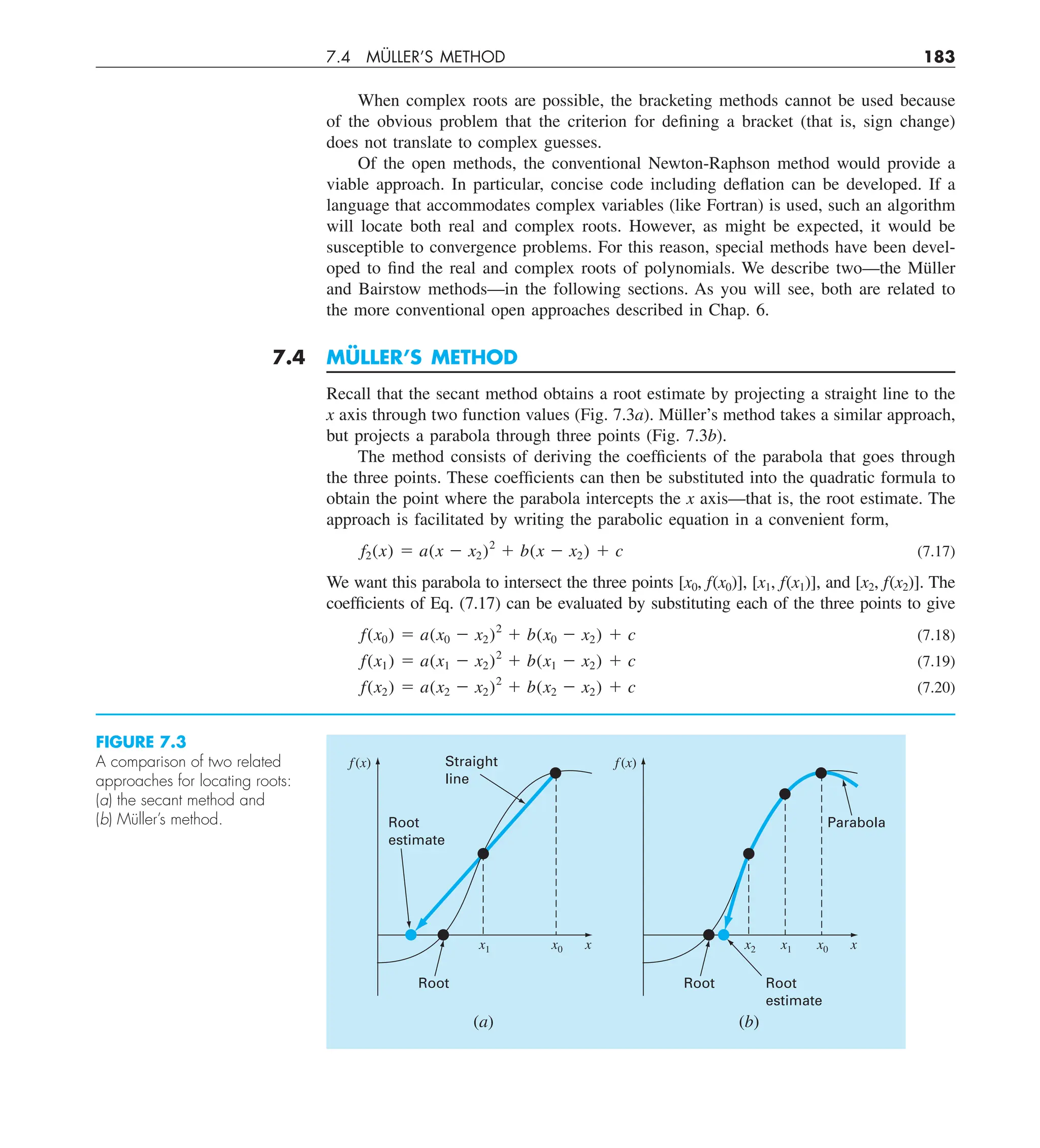 7.4 MÜLLER’S METHOD 183
When complex roots are possible, the bracketing methods cannot be used because
of the obvious problem that the criterion for defining a bracket (that is, sign change)
does not translate to complex guesses.
Of the open methods, the conventional Newton-Raphson method would provide a
viable approach. In particular, concise code including deflation can be developed. If a
language that accommodates complex variables (like Fortran) is used, such an algorithm
will locate both real and complex roots. However, as might be expected, it would be
susceptible to convergence problems. For this reason, special methods have been devel-
oped to find the real and complex roots of polynomials. We describe two—the Müller
and Bairstow methods—in the following sections. As you will see, both are related to
the more conventional open approaches described in Chap. 6.
7.4 MÜLLER’S METHOD
Recall that the secant method obtains a root estimate by projecting a straight line to the
x axis through two function values (Fig. 7.3a). Müller’s method takes a similar approach,
but projects a parabola through three points (Fig. 7.3b).
The method consists of deriving the coefficients of the parabola that goes through
the three points. These coefficients can then be substituted into the quadratic formula to
obtain the point where the parabola intercepts the x axis—that is, the root estimate. The
approach is facilitated by writing the parabolic equation in a convenient form,
f2(x) 5 a(x 2 x2)2
1 b(x 2 x2) 1 c (7.17)
We want this parabola to intersect the three points [x0, f(x0)], [x1, f(x1)], and [x2, f(x2)]. The
coefficients of Eq. (7.17) can be evaluated by substituting each of the three points to give
f(x0) 5 a(x0 2 x2)2
1 b(x0 2 x2) 1 c (7.18)
f(x1) 5 a(x1 2 x2)2
1 b(x1 2 x2) 1 c (7.19)
f(x2) 5 a(x2 2 x2)2
1 b(x2 2 x2) 1 c (7.20)
FIGURE 7.3
A comparison of two related
approaches for locating roots:
(a) the secant method and
(b) Müller’s method.
f (x)
x
x1 x0
(a)
Straight
line
Root
estimate
Root
f(x)
x
x2 x0
(b)
Parabola
Root Root
estimate
x1
 