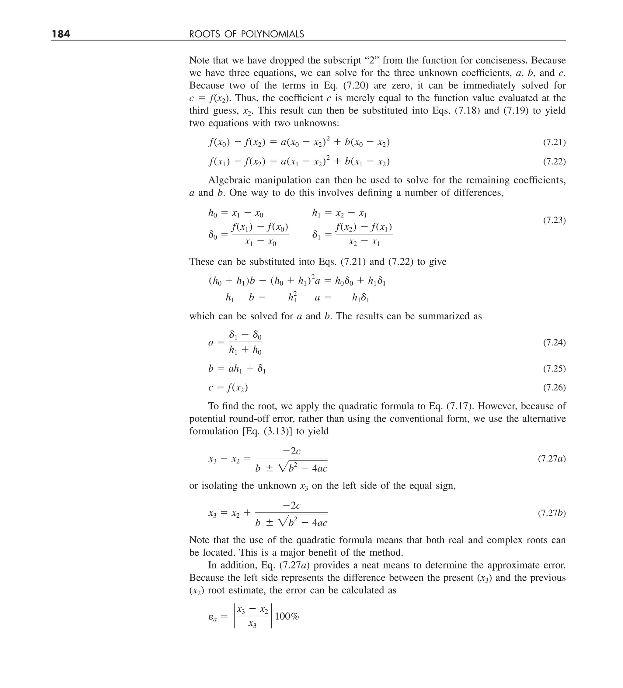 184 ROOTS OF POLYNOMIALS
Note that we have dropped the subscript “2” from the function for conciseness. Because
we have three equations, we can solve for the three unknown coefficients, a, b, and c.
Because two of the terms in Eq. (7.20) are zero, it can be immediately solved for
c 5 f(x2). Thus, the coefficient c is merely equal to the function value evaluated at the
third guess, x2. This result can then be substituted into Eqs. (7.18) and (7.19) to yield
two equations with two unknowns:
f(x0) 2 f(x2) 5 a(x0 2 x2)2
1 b(x0 2 x2) (7.21)
f(x1) 2 f(x2) 5 a(x1 2 x2)2
1 b(x1 2 x2) (7.22)
Algebraic manipulation can then be used to solve for the remaining coefficients,
a and b. One way to do this involves defining a number of differences,
h0 5 x1 2 x0 h1 5 x2 2 x1
d0 5
f(x1) 2 f(x0)
x1 2 x0
d1 5
f(x2) 2 f(x1)
x2 2 x1
(7.23)
These can be substituted into Eqs. (7.21) and (7.22) to give
(h0 1 h1)b 2 (h0 1 h1)2
a 5 h0d0 1 h1d1
h1 b 2 h2
1 a 5 h1d1
which can be solved for a and b. The results can be summarized as
a 5
d1 2 d0
h1 1 h0
(7.24)
b 5 ah1 1 d1 (7.25)
c 5 f(x2) (7.26)
To find the root, we apply the quadratic formula to Eq. (7.17). However, because of
potential round-off error, rather than using the conventional form, we use the alternative
formulation [Eq. (3.13)] to yield
x3 2 x2 5
22c
b 6 2b2
2 4ac
(7.27a)
or isolating the unknown x3 on the left side of the equal sign,
x3 5 x2 1
22c
b 6 2b2
2 4ac
(7.27b)
Note that the use of the quadratic formula means that both real and complex roots can
be located. This is a major benefit of the method.
In addition, Eq. (7.27a) provides a neat means to determine the approximate error.
Because the left side represents the difference between the present (x3) and the previous
(x2) root estimate, the error can be calculated as
ea 5 `
x3 2 x2
x3
` 100%
 