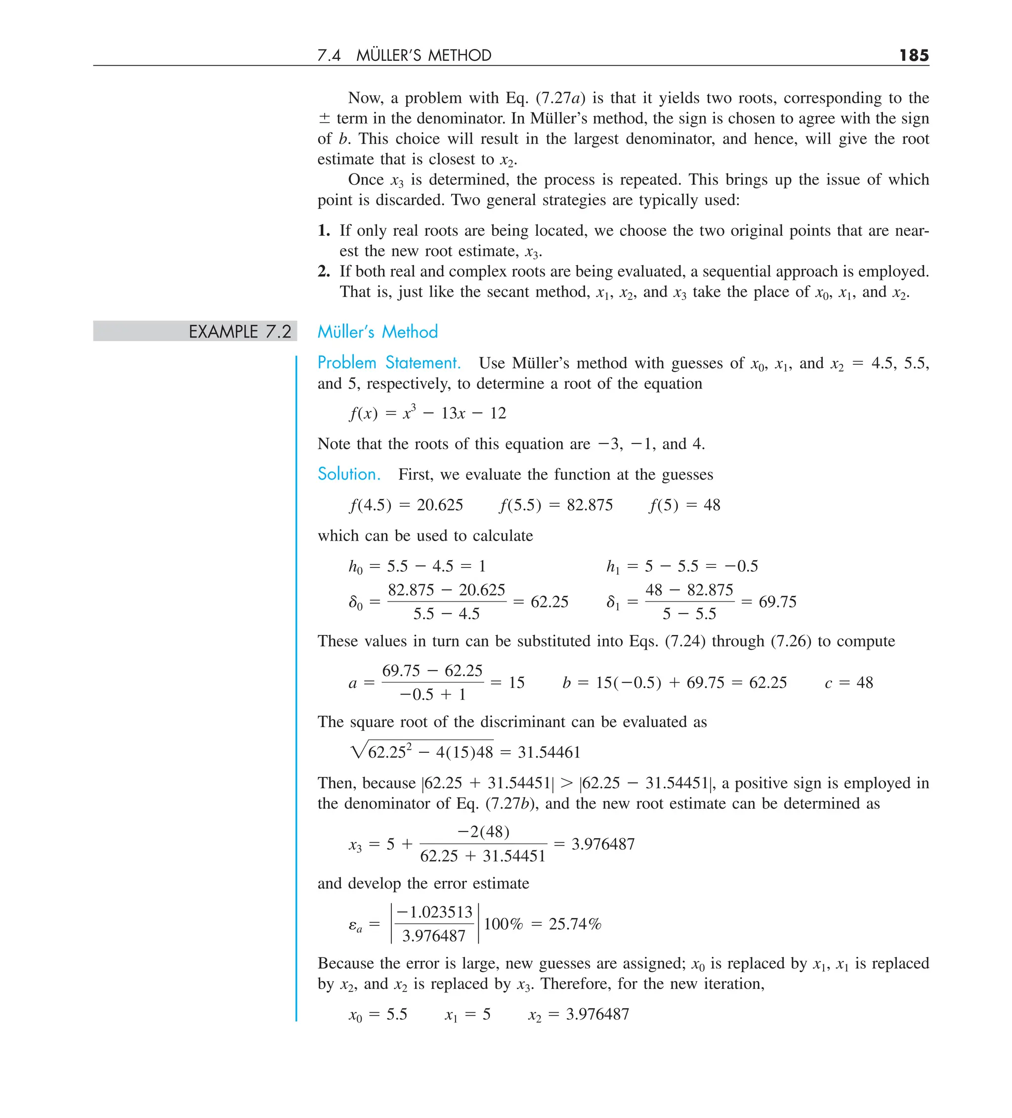 7.4 MÜLLER’S METHOD 185
Now, a problem with Eq. (7.27a) is that it yields two roots, corresponding to the
6 term in the denominator. In Müller’s method, the sign is chosen to agree with the sign
of b. This choice will result in the largest denominator, and hence, will give the root
estimate that is closest to x2.
Once x3 is determined, the process is repeated. This brings up the issue of which
point is discarded. Two general strategies are typically used:
1. If only real roots are being located, we choose the two original points that are near-
est the new root estimate, x3.
2. If both real and complex roots are being evaluated, a sequential approach is employed.
That is, just like the secant method, x1, x2, and x3 take the place of x0, x1, and x2.
EXAMPLE 7.2 Müller’s Method
Problem Statement. Use Müller’s method with guesses of x0, x1, and x2 5 4.5, 5.5,
and 5, respectively, to determine a root of the equation
f(x) 5 x3
2 13x 2 12
Note that the roots of this equation are 23, 21, and 4.
Solution. First, we evaluate the function at the guesses
f(4.5) 5 20.625 f(5.5) 5 82.875 f(5) 5 48
which can be used to calculate
h0 5 5.5 2 4.5 5 1 h1 5 5 2 5.5 5 20.5
d0 5
82.875 2 20.625
5.5 2 4.5
5 62.25 d1 5
48 2 82.875
5 2 5.5
5 69.75
These values in turn can be substituted into Eqs. (7.24) through (7.26) to compute
a 5
69.75 2 62.25
20.5 1 1
5 15 b 5 15(20.5) 1 69.75 5 62.25 c 5 48
The square root of the discriminant can be evaluated as
262.252
2 4(15)48 5 31.54461
Then, because Z62.25 1 31.54451Z . Z62.25 2 31.54451Z, a positive sign is employed in
the denominator of Eq. (7.27b), and the new root estimate can be determined as
x3 5 5 1
22(48)
62.25 1 31.54451
5 3.976487
and develop the error estimate
ea 5 `
21.023513
3.976487
` 100% 5 25.74%
Because the error is large, new guesses are assigned; x0 is replaced by x1, x1 is replaced
by x2, and x2 is replaced by x3. Therefore, for the new iteration,
x0 5 5.5 x1 5 5 x2 5 3.976487
 