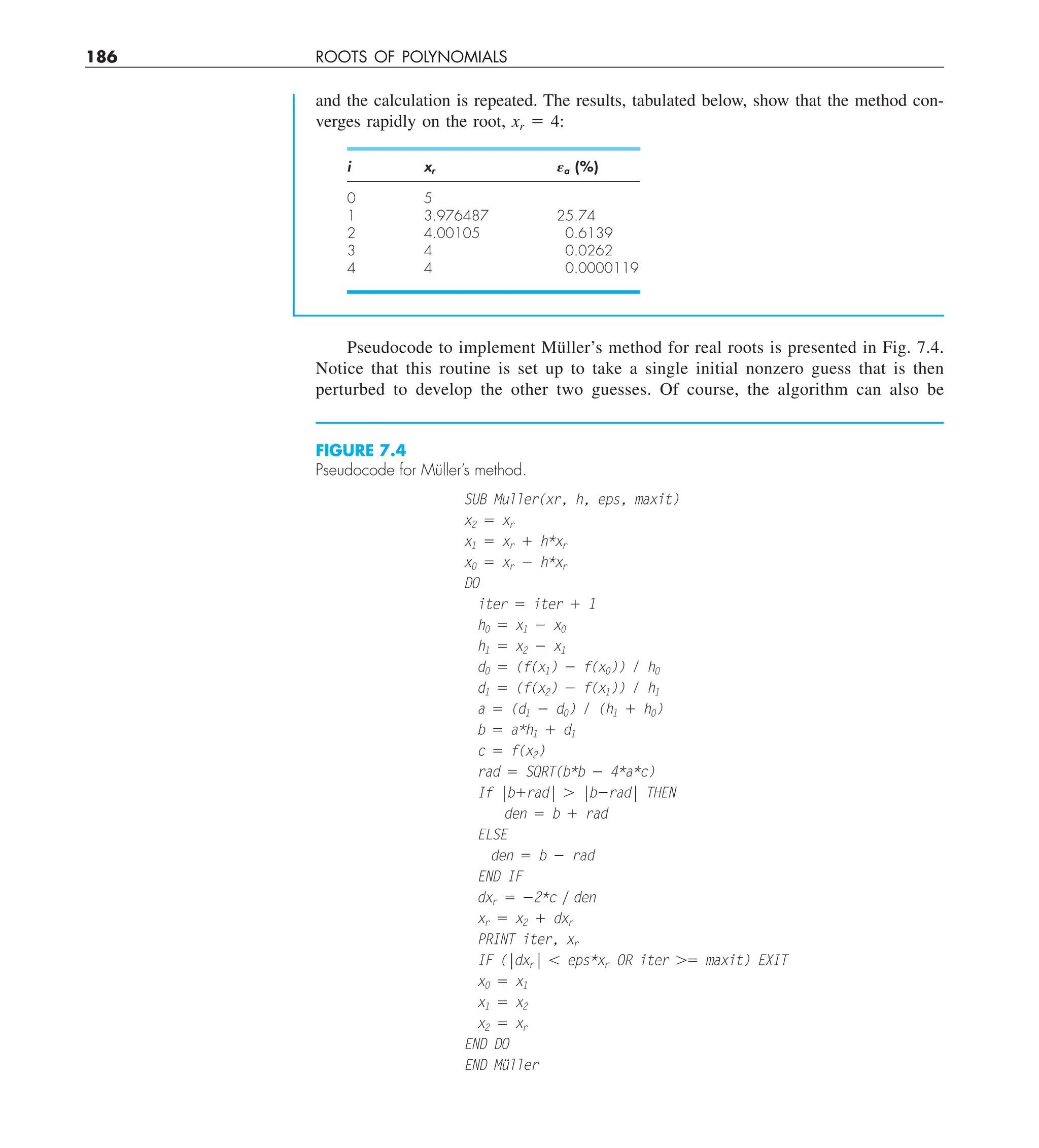186 ROOTS OF POLYNOMIALS
Pseudocode to implement Müller’s method for real roots is presented in Fig. 7.4.
Notice that this routine is set up to take a single initial nonzero guess that is then
perturbed to develop the other two guesses. Of course, the algorithm can also be
and the calculation is repeated. The results, tabulated below, show that the method con-
verges rapidly on the root, xr 5 4:
i xr Ea (%)
0 5
1 3.976487 25.74
2 4.00105 0.6139
3 4 0.0262
4 4 0.0000119
FIGURE 7.4
Pseudocode for Müller’s method.
SUB Muller(xr, h, eps, maxit)
x2 5 xr
x1 5 xr 1 h*xr
x0 5 xr 2 h*xr
DO
iter 5 iter 1 1
h0 5 x1 2 x0
h1 5 x2 2 x1
d0 5 (f(x1) 2 f(x0)) / h0
d1 5 (f(x2) 2 f(x1)) / h1
a 5 (d1 2 d0) / (h1 1 h0)
b 5 a*h1 1 d1
c 5 f(x2)
rad 5 SQRT(b*b 2 4*a*c)
If |b1rad| . |b2rad| THEN
den 5 b 1 rad
ELSE
den 5 b 2 rad
END IF
dxr 5 22*c y den
xr 5 x2 1 dxr
PRINT iter, xr
IF (|dxr| , eps*xr OR iter .5 maxit) EXIT
x0 5 x1
x1 5 x2
x2 5 xr
END DO
END Müller
 