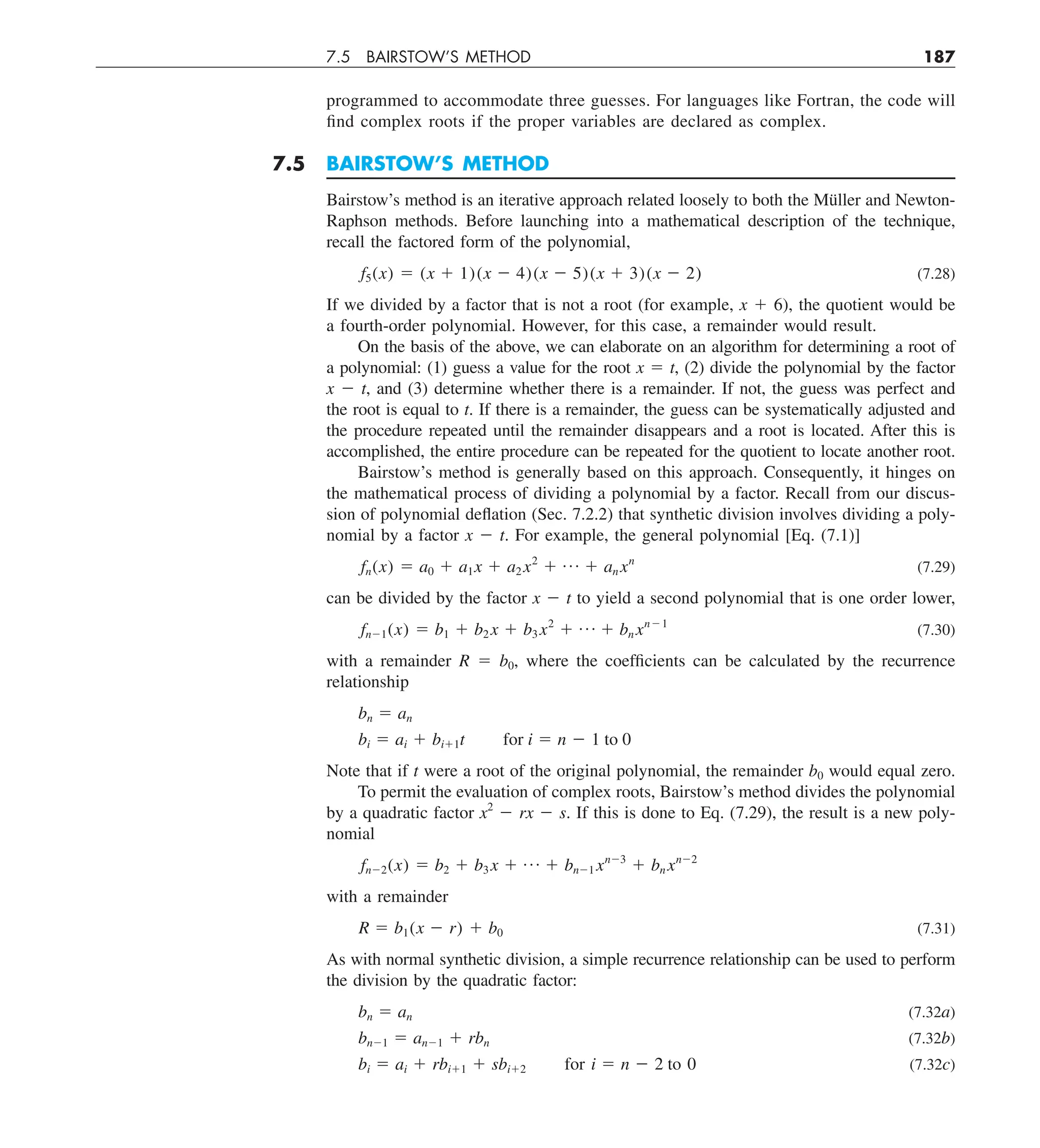 7.5 BAIRSTOW’S METHOD 187
programmed to accommodate three guesses. For languages like Fortran, the code will
find complex roots if the proper variables are declared as complex.
7.5 BAIRSTOW’S METHOD
Bairstow’s method is an iterative approach related loosely to both the Müller and Newton-
Raphson methods. Before launching into a mathematical description of the technique,
recall the factored form of the polynomial,
f5(x) 5 (x 1 1)(x 2 4)(x 2 5)(x 1 3)(x 2 2) (7.28)
If we divided by a factor that is not a root (for example, x 1 6), the quotient would be
a fourth-order polynomial. However, for this case, a remainder would result.
On the basis of the above, we can elaborate on an algorithm for determining a root of
a polynomial: (1) guess a value for the root x 5 t, (2) divide the polynomial by the factor
x 2 t, and (3) determine whether there is a remainder. If not, the guess was perfect and
the root is equal to t. If there is a remainder, the guess can be systematically adjusted and
the procedure repeated until the remainder disappears and a root is located. After this is
accomplished, the entire procedure can be repeated for the quotient to locate another root.
Bairstow’s method is generally based on this approach. Consequently, it hinges on
the mathematical process of dividing a polynomial by a factor. Recall from our discus-
sion of polynomial deflation (Sec. 7.2.2) that synthetic division involves dividing a poly-
nomial by a factor x 2 t. For example, the general polynomial [Eq. (7.1)]
fn(x) 5 a0 1 a1x 1 a2 x2
1 p 1 an xn
(7.29)
can be divided by the factor x 2 t to yield a second polynomial that is one order lower,
fn21(x) 5 b1 1 b2 x 1 b3 x2
1 p 1 bn xn21
(7.30)
with a remainder R 5 b0, where the coefficients can be calculated by the recurrence
relationship
bn 5 an
bi 5 ai 1 bi11t for i 5 n 2 1 to 0
Note that if t were a root of the original polynomial, the remainder b0 would equal zero.
To permit the evaluation of complex roots, Bairstow’s method divides the polynomial
by a quadratic factor x2
2 rx 2 s. If this is done to Eq. (7.29), the result is a new poly-
nomial
fn22(x) 5 b2 1 b3 x 1 p 1 bn21 xn23
1 bn xn22
with a remainder
R 5 b1(x 2 r) 1 b0 (7.31)
As with normal synthetic division, a simple recurrence relationship can be used to perform
the division by the quadratic factor:
bn 5 an (7.32a)
bn21 5 an21 1 rbn (7.32b)
bi 5 ai 1 rbi11 1 sbi12 for i 5 n 2 2 to 0 (7.32c)
 