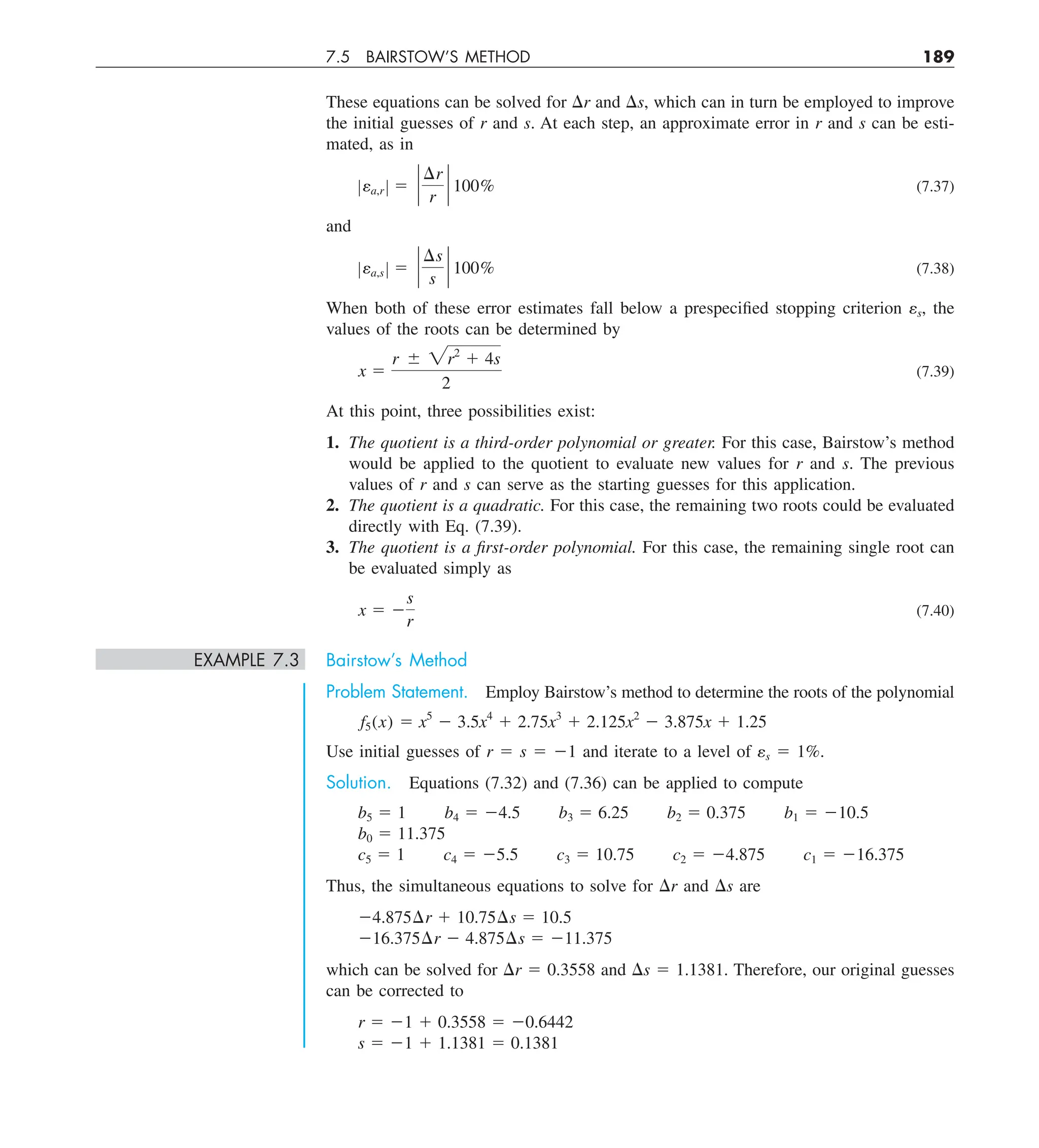 7.5 BAIRSTOW’S METHOD 189
These equations can be solved for Dr and Ds, which can in turn be employed to improve
the initial guesses of r and s. At each step, an approximate error in r and s can be esti-
mated, as in
Zea,r Z 5 `
¢r
r
` 100% (7.37)
and
Zea,s Z 5 `
¢s
s
` 100% (7.38)
When both of these error estimates fall below a prespecified stopping criterion es, the
values of the roots can be determined by
x 5
r 6 2r2
1 4s
2
(7.39)
At this point, three possibilities exist:
1. The quotient is a third-order polynomial or greater. For this case, Bairstow’s method
would be applied to the quotient to evaluate new values for r and s. The previous
values of r and s can serve as the starting guesses for this application.
2. The quotient is a quadratic. For this case, the remaining two roots could be evaluated
directly with Eq. (7.39).
3. The quotient is a first-order polynomial. For this case, the remaining single root can
be evaluated simply as
x 5 2
s
r
(7.40)
EXAMPLE 7.3 Bairstow’s Method
Problem Statement. Employ Bairstow’s method to determine the roots of the polynomial
f5(x) 5 x5
2 3.5x4
1 2.75x3
1 2.125x2
2 3.875x 1 1.25
Use initial guesses of r 5 s 5 21 and iterate to a level of es 5 1%.
Solution. Equations (7.32) and (7.36) can be applied to compute
b5 5 1 b4 5 24.5 b3 5 6.25 b2 5 0.375 b1 5 210.5
b0 5 11.375
c5 5 1 c4 5 25.5 c3 5 10.75 c2 5 24.875 c1 5 216.375
Thus, the simultaneous equations to solve for Dr and Ds are
24.875¢r 1 10.75¢s 5 10.5
216.375¢r 2 4.875¢s 5 211.375
which can be solved for Dr 5 0.3558 and Ds 5 1.1381. Therefore, our original guesses
can be corrected to
r 5 21 1 0.3558 5 20.6442
s 5 21 1 1.1381 5 0.1381
 
