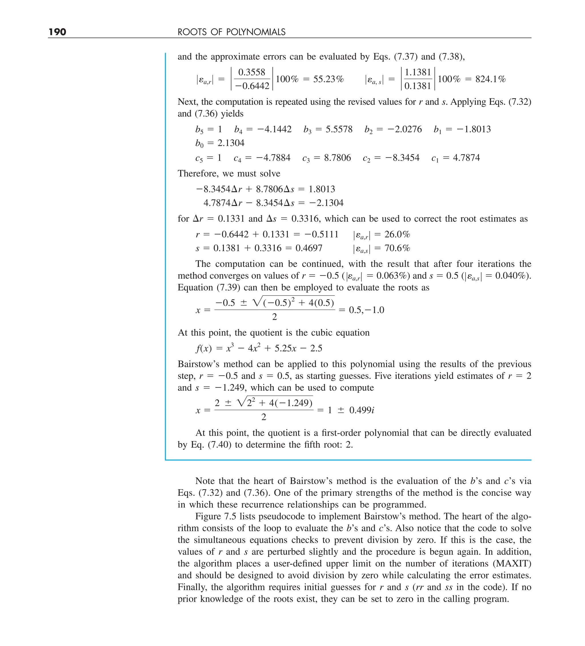 190 ROOTS OF POLYNOMIALS
and the approximate errors can be evaluated by Eqs. (7.37) and (7.38),
0ea,r 0 5 `
0.3558
20.6442
` 100% 5 55.23% 0ea, s 0 5 `
1.1381
0.1381
` 100% 5 824.1%
Next, the computation is repeated using the revised values for r and s. Applying Eqs. (7.32)
and (7.36) yields
b5 5 1 b4 5 24.1442 b3 5 5.5578 b2 5 22.0276 b1 5 21.8013
b0 5 2.1304
c5 5 1 c4 5 24.7884 c3 5 8.7806 c2 5 28.3454 c1 5 4.7874
Therefore, we must solve
28.3454¢r 1 8.7806¢s 5 1.8013
4.7874¢r 2 8.3454¢s 5 22.1304
for Dr 5 0.1331 and Ds 5 0.3316, which can be used to correct the root estimates as
r 5 20.6442 1 0.1331 5 20.5111 Zea,r Z 5 26.0%
s 5 0.1381 1 0.3316 5 0.4697 Zea,s Z 5 70.6%
The computation can be continued, with the result that after four iterations the
method converges on values of r 5 20.5 (Zea,rZ 5 0.063%) and s 5 0.5 (Zea,s Z 5 0.040%).
Equation (7.39) can then be employed to evaluate the roots as
x 5
20.5 6 2(20.5)2
1 4(0.5)
2
5 0.5,21.0
At this point, the quotient is the cubic equation
f(x) 5 x3
2 4x2
1 5.25x 2 2.5
Bairstow’s method can be applied to this polynomial using the results of the previous
step, r 5 20.5 and s 5 0.5, as starting guesses. Five iterations yield estimates of r 5 2
and s 5 21.249, which can be used to compute
x 5
2 6 222
1 4(21.249)
2
5 1 6 0.499i
At this point, the quotient is a first-order polynomial that can be directly evaluated
by Eq. (7.40) to determine the fifth root: 2.
Note that the heart of Bairstow’s method is the evaluation of the b’s and c’s via
Eqs. (7.32) and (7.36). One of the primary strengths of the method is the concise way
in which these recurrence relationships can be programmed.
Figure 7.5 lists pseudocode to implement Bairstow’s method. The heart of the algo-
rithm consists of the loop to evaluate the b’s and c’s. Also notice that the code to solve
the simultaneous equations checks to prevent division by zero. If this is the case, the
values of r and s are perturbed slightly and the procedure is begun again. In addition,
the algorithm places a user-defined upper limit on the number of iterations (MAXIT)
and should be designed to avoid division by zero while calculating the error estimates.
Finally, the algorithm requires initial guesses for r and s (rr and ss in the code). If no
prior knowledge of the roots exist, they can be set to zero in the calling program.
 