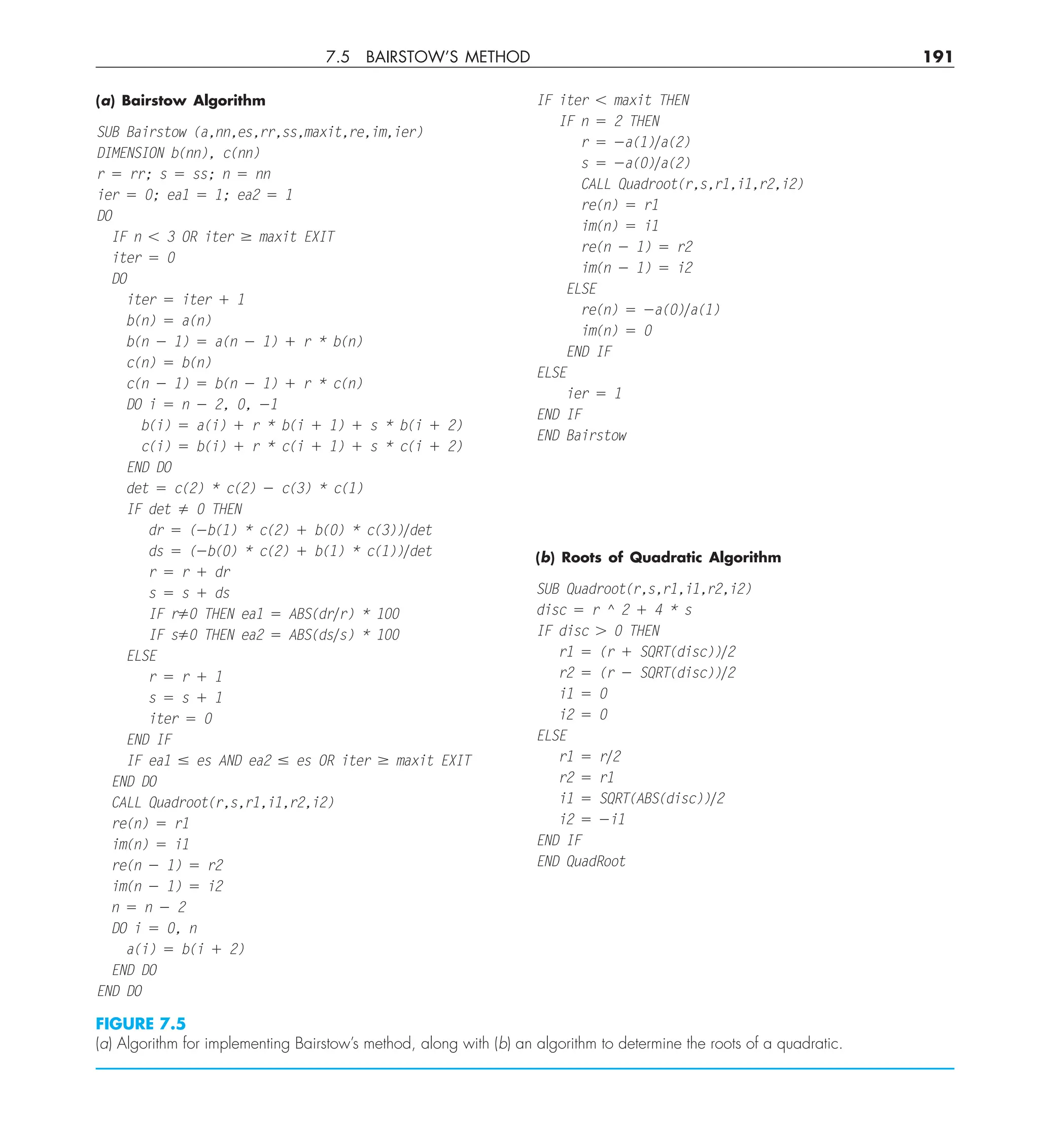 7.5 BAIRSTOW’S METHOD 191
(a) Bairstow Algorithm
SUB Bairstow (a,nn,es,rr,ss,maxit,re,im,ier)
DIMENSION b(nn), c(nn)
r 5 rr; s 5 ss; n 5 nn
ier 5 0; ea1 5 1; ea2 5 1
DO
IF n , 3 OR iter $ maxit EXIT
iter 5 0
DO
iter 5 iter 1 1
b(n) 5 a(n)
b(n 2 1) 5 a(n 2 1) 1 r * b(n)
c(n) 5 b(n)
c(n 2 1) 5 b(n 2 1) 1 r * c(n)
DO i 5 n 2 2, 0, 21
b(i) 5 a(i) 1 r * b(i 1 1) 1 s * b(i 1 2)
c(i) 5 b(i) 1 r * c(i 1 1) 1 s * c(i 1 2)
END DO
det 5 c(2) * c(2) 2 c(3) * c(1)
IF det ﬁ 0 THEN
dr 5 (2b(1) * c(2) 1 b(0) * c(3))ydet
ds 5 (2b(0) * c(2) 1 b(1) * c(1))ydet
r 5 r 1 dr
s 5 s 1 ds
IF rﬁ0 THEN ea1 5 ABS(dryr) * 100
IF sﬁ0 THEN ea2 5 ABS(dsys) * 100
ELSE
r 5 r 1 1
s 5 s 1 1
iter 5 0
END IF
IF ea1 # es AND ea2 # es OR iter $ maxit EXIT
END DO
CALL Quadroot(r,s,r1,i1,r2,i2)
re(n) 5 r1
im(n) 5 i1
re(n 2 1) 5 r2
im(n 2 1) 5 i2
n 5 n 2 2
DO i 5 0, n
a(i) 5 b(i 1 2)
END DO
END DO
IF iter , maxit THEN
IF n 5 2 THEN
r 5 2a(1)ya(2)
s 5 2a(0)ya(2)
CALL Quadroot(r,s,r1,i1,r2,i2)
re(n) 5 r1
im(n) 5 i1
re(n 2 1) 5 r2
im(n 2 1) 5 i2
ELSE
re(n) 5 2a(0)ya(1)
im(n) 5 0
END IF
ELSE
ier 5 1
END IF
END Bairstow
(b) Roots of Quadratic Algorithm
SUB Quadroot(r,s,r1,i1,r2,i2)
disc 5 r ^ 2 1 4 * s
IF disc . 0 THEN
r1 5 (r 1 SQRT(disc))y2
r2 5 (r 2 SQRT(disc))y2
i1 5 0
i2 5 0
ELSE
r1 5 ry2
r2 5 r1
i1 5 SQRT(ABS(disc))y2
i2 5 2i1
END IF
END QuadRoot
FIGURE 7.5
(a) Algorithm for implementing Bairstow’s method, along with (b) an algorithm to determine the roots of a quadratic.
 