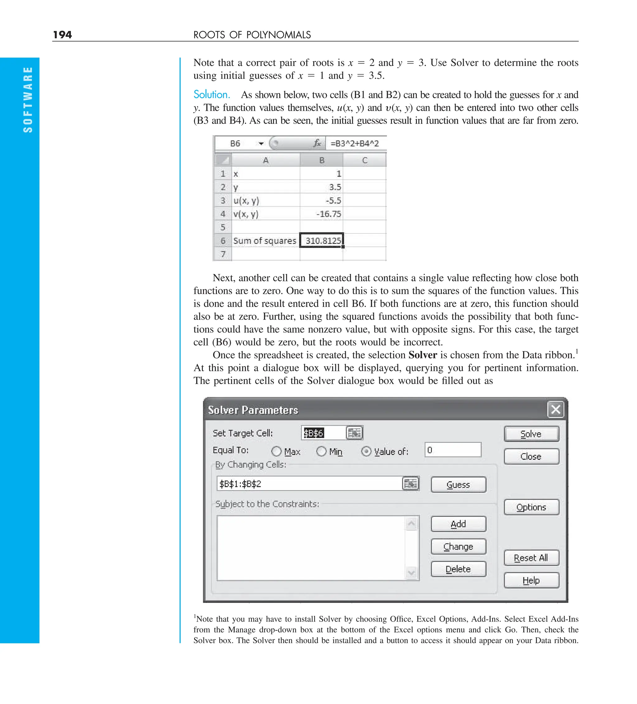 194 ROOTS OF POLYNOMIALS
S
O
F
T
W
A
R
E
Note that a correct pair of roots is x 5 2 and y 5 3. Use Solver to determine the roots
using initial guesses of x 5 1 and y 5 3.5.
Solution. As shown below, two cells (B1 and B2) can be created to hold the guesses for x and
y. The function values themselves, u(x, y) and y(x, y) can then be entered into two other cells
(B3 and B4). As can be seen, the initial guesses result in function values that are far from zero.
Next, another cell can be created that contains a single value reflecting how close both
functions are to zero. One way to do this is to sum the squares of the function values. This
is done and the result entered in cell B6. If both functions are at zero, this function should
also be at zero. Further, using the squared functions avoids the possibility that both func-
tions could have the same nonzero value, but with opposite signs. For this case, the target
cell (B6) would be zero, but the roots would be incorrect.
Once the spreadsheet is created, the selection Solver is chosen from the Data ribbon.1
At this point a dialogue box will be displayed, querying you for pertinent information.
The pertinent cells of the Solver dialogue box would be filled out as
1
Note that you may have to install Solver by choosing Office, Excel Options, Add-Ins. Select Excel Add-Ins
from the Manage drop-down box at the bottom of the Excel options menu and click Go. Then, check the
Solver box. The Solver then should be installed and a button to access it should appear on your Data ribbon.
 