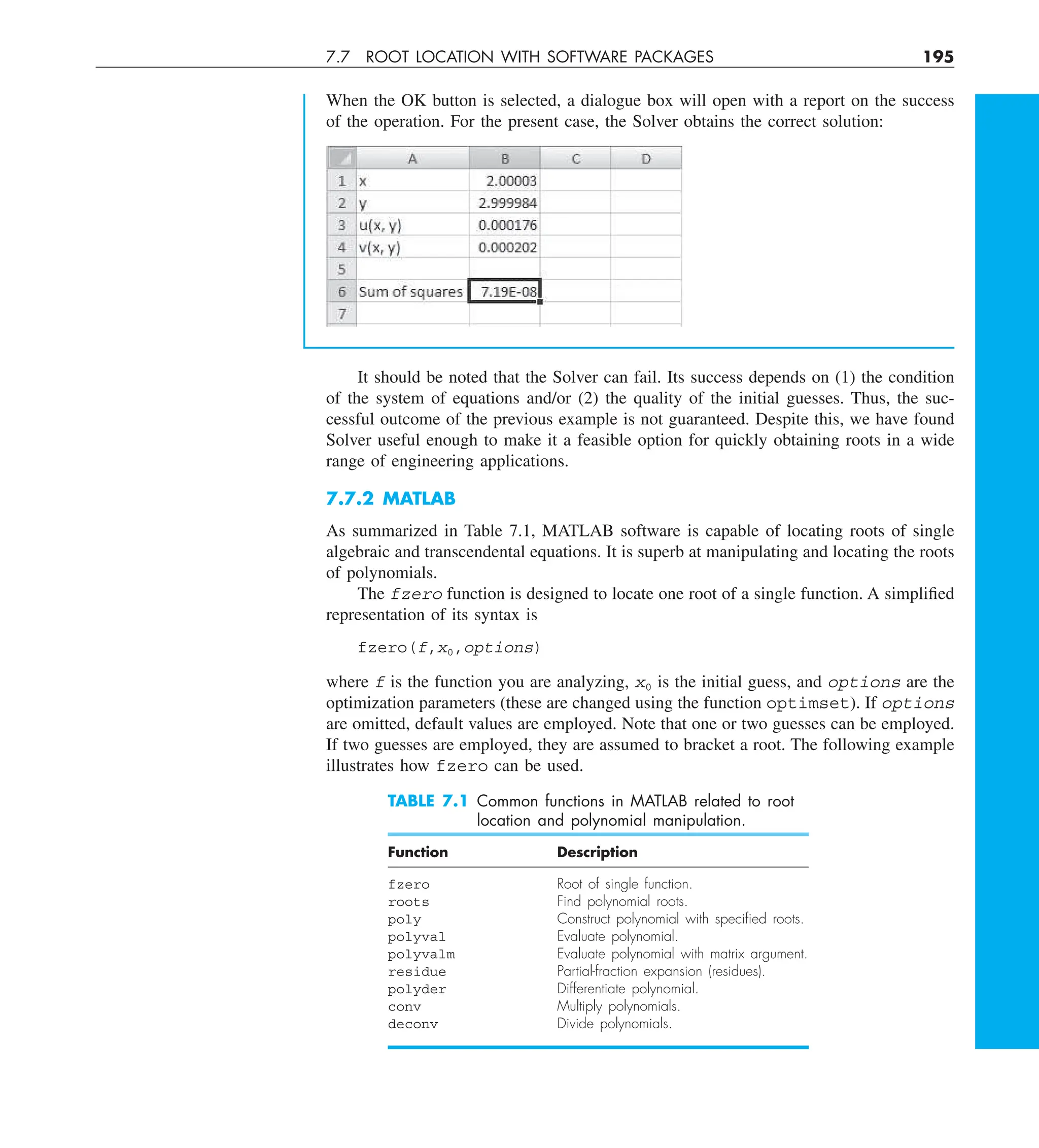 7.7 ROOT LOCATION WITH SOFTWARE PACKAGES 195
When the OK button is selected, a dialogue box will open with a report on the success
of the operation. For the present case, the Solver obtains the correct solution:
It should be noted that the Solver can fail. Its success depends on (1) the condition
of the system of equations and/or (2) the quality of the initial guesses. Thus, the suc-
cessful outcome of the previous example is not guaranteed. Despite this, we have found
Solver useful enough to make it a feasible option for quickly obtaining roots in a wide
range of engineering applications.
7.7.2 MATLAB
As summarized in Table 7.1, MATLAB software is capable of locating roots of single
algebraic and transcendental equations. It is superb at manipulating and locating the roots
of polynomials.
The fzero function is designed to locate one root of a single function. A simplified
representation of its syntax is
fzero(f,x0,options)
where f is the function you are analyzing, x0 is the initial guess, and options are the
optimization parameters (these are changed using the function optimset). If options
are omitted, default values are employed. Note that one or two guesses can be employed.
If two guesses are employed, they are assumed to bracket a root. The following example
illustrates how fzero can be used.
TABLE 7.1 Common functions in MATLAB related to root
location and polynomial manipulation.
Function Description
fzero Root of single function.
roots Find polynomial roots.
poly Construct polynomial with speciﬁed roots.
polyval Evaluate polynomial.
polyvalm Evaluate polynomial with matrix argument.
residue Partial-fraction expansion (residues).
polyder Differentiate polynomial.
conv Multiply polynomials.
deconv Divide polynomials.
 