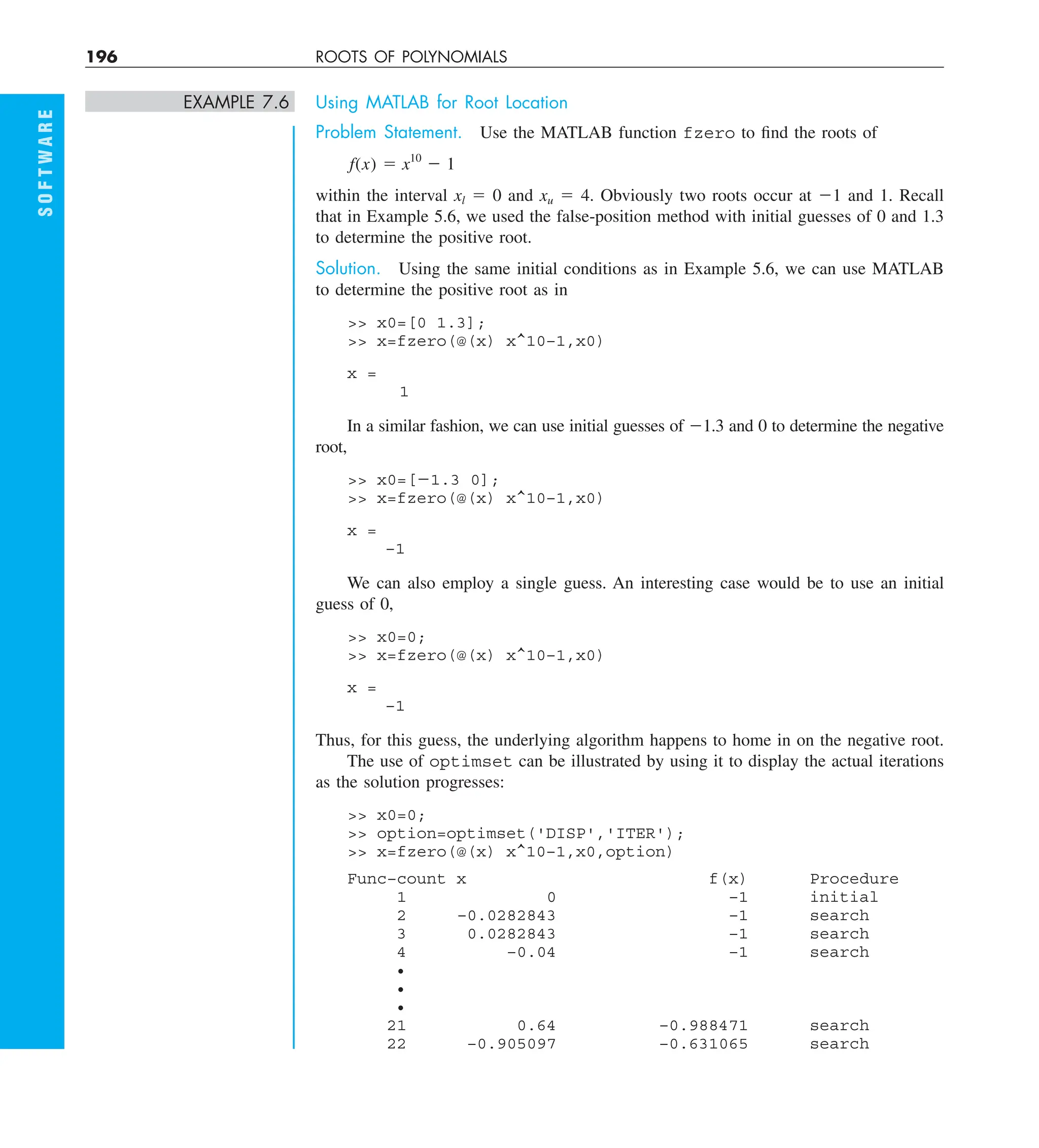 196 ROOTS OF POLYNOMIALS
S
O
F
T
W
A
R
E
EXAMPLE 7.6 Using MATLAB for Root Location
Problem Statement. Use the MATLAB function fzero to find the roots of
f(x) 5 x10
2 1
within the interval xl 5 0 and xu 5 4. Obviously two roots occur at 21 and 1. Recall
that in Example 5.6, we used the false-position method with initial guesses of 0 and 1.3
to determine the positive root.
Solution. Using the same initial conditions as in Example 5.6, we can use MATLAB
to determine the positive root as in
 x0=[0 1.3];
 x=fzero(@(x) x^10–1,x0)
x =
1
In a similar fashion, we can use initial guesses of 21.3 and 0 to determine the negative
root,
 x0=[21.3 0];
 x=fzero(@(x) x^10–1,x0)
x =
–1
We can also employ a single guess. An interesting case would be to use an initial
guess of 0,
 x0=0;
 x=fzero(@(x) x^10–1,x0)
x =
–1
Thus, for this guess, the underlying algorithm happens to home in on the negative root.
The use of optimset can be illustrated by using it to display the actual iterations
as the solution progresses:
 x0=0;
 option=optimset('DISP','ITER');
 x=fzero(@(x) x^10–1,x0,option)
Func–count x f(x) Procedure
1 0 –1 initial
2 –0.0282843 –1 search
3 0.0282843 –1 search
4 –0.04 –1 search
•
•
•
21 0.64 –0.988471 search
22 –0.905097 –0.631065 search
 