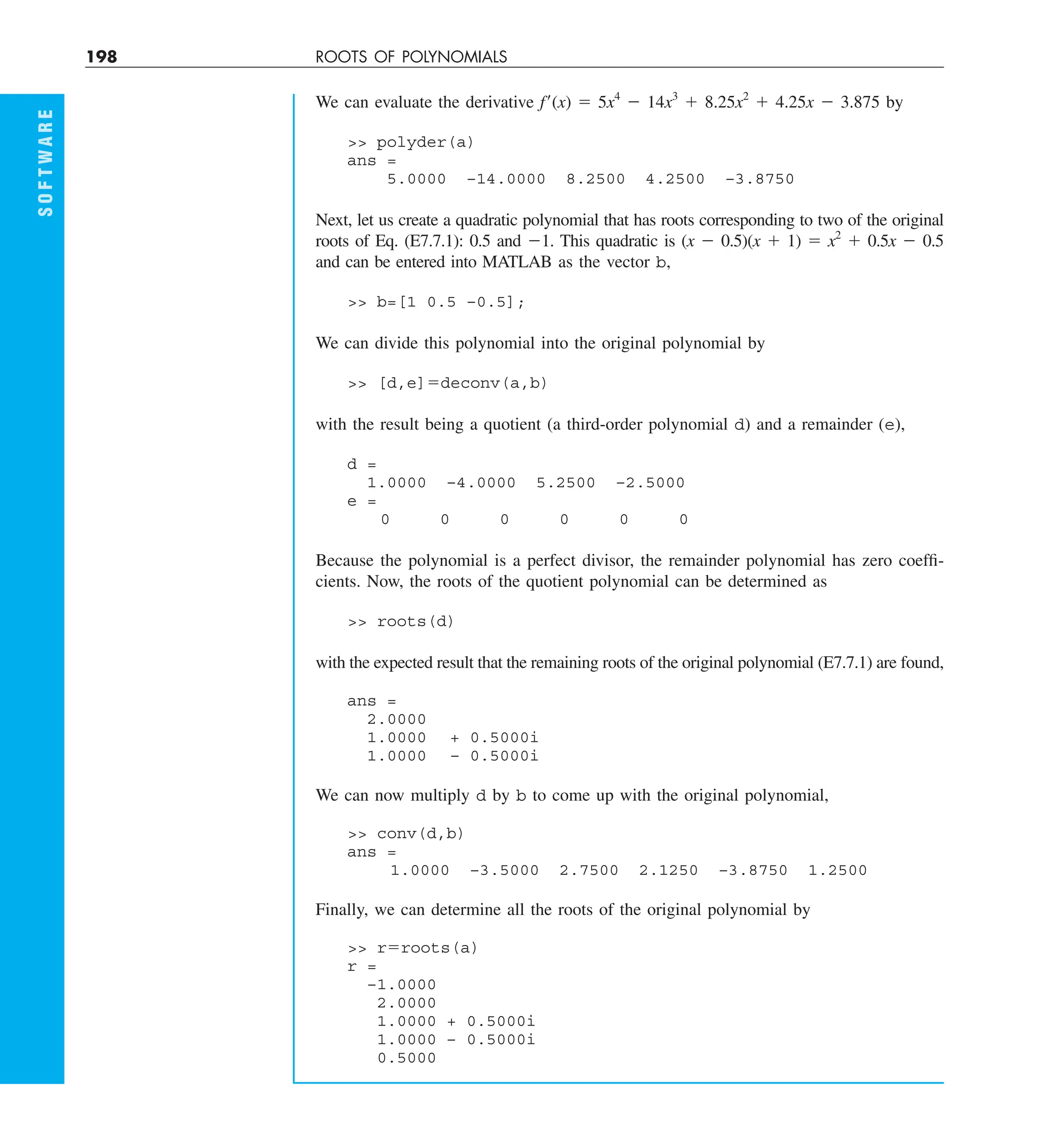 198 ROOTS OF POLYNOMIALS
S
O
F
T
W
A
R
E
We can evaluate the derivative f9(x) 5 5x4
2 14x3
1 8.25x2
1 4.25x 2 3.875 by
 polyder(a)
ans =
5.0000 –14.0000 8.2500 4.2500 –3.8750
Next, let us create a quadratic polynomial that has roots corresponding to two of the original
roots of Eq. (E7.7.1): 0.5 and 21. This quadratic is (x 2 0.5)(x 1 1) 5 x2
1 0.5x 2 0.5
and can be entered into MATLAB as the vector b,
 b=[1 0.5 –0.5];
We can divide this polynomial into the original polynomial by
 [d,e]5deconv(a,b)
with the result being a quotient (a third-order polynomial d) and a remainder (e),
d =
1.0000 –4.0000 5.2500 –2.5000
e =
0 0 0 0 0 0
Because the polynomial is a perfect divisor, the remainder polynomial has zero coeffi-
cients. Now, the roots of the quotient polynomial can be determined as
 roots(d)
with the expected result that the remaining roots of the original polynomial (E7.7.1) are found,
ans =
2.0000
1.0000 + 0.5000i
1.0000 – 0.5000i
We can now multiply d by b to come up with the original polynomial,
 conv(d,b)
ans =
1.0000 –3.5000 2.7500 2.1250 –3.8750 1.2500
Finally, we can determine all the roots of the original polynomial by
 r5roots(a)
r =
–1.0000
2.0000
1.0000 + 0.5000i
1.0000 – 0.5000i
0.5000
 